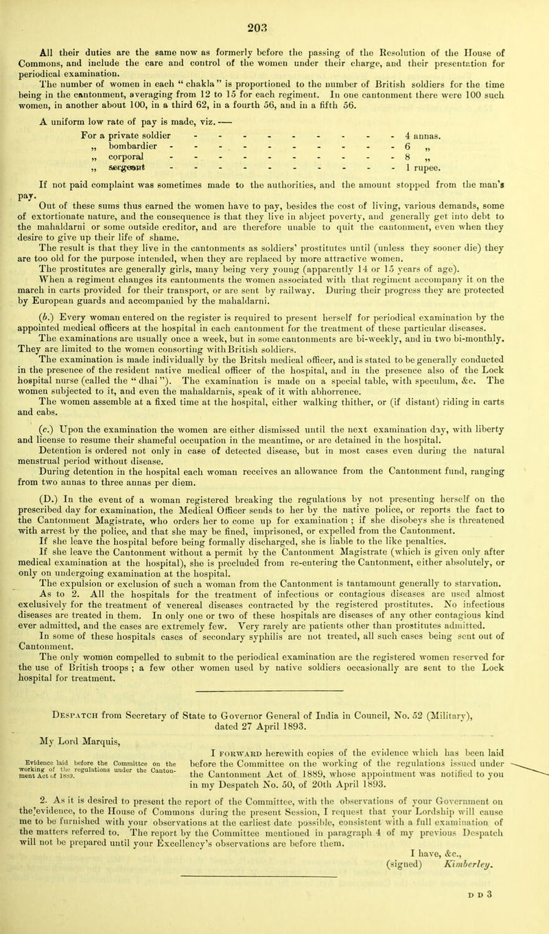 All their duties are the same now as formerly before the passing of the Resolution of the House of Commons, and include the care and control of the women under their charge, and their presentation for periodical examination. The number of women in each chakla is proportioned to the number of British soldiers for the time being in the cantonment, averaging from 12 to 15 for each regiment. In one cantonment there were 100 such women, in another about 100, in a third 62, in a fourth 56, and in a fifth 56. A uniform low rate of pay is made, viz. — For a private soldier -■ - - - - - - 4 annas. „ bombardier - - -,- - - - - - - 6„ „ corporal - -. - - - - - - - - 8 „ „ s#i'ge»nt 1 rupee. If not paid complaint was sometimes made to the authorities, and the amount stopped from the man's pay. Out of these sums thus earned the women have to pay, besides the cost of living, various demands, some of extortionate nature, and the consequence is that they live in abject poverty, and generally get into debt to the mahaldarni or some outside creditor, and are therefore unable to quit the cantonment, even when they desire to give up their life of shame. The result is that they live in the cantonments as soldiers' prostitutes until (unless they sooner die) they are too old for the purpose intended, when they are replaced by more attractive women. The prostitutes are generally girls, many being very young (apparently 14 or 15 years of age). When a regiment changes its cantonments the women associated with that regiment accompany it on the march in carts provided for their transport, or are sent by railway. During their progress they are protected by European guards and accompanied by the mahaldarni. (b.) Every woman entered on the register is required to present herself for periodical examination by the appointed medical officers at the hospital in each cantonment for the treatment of these particular diseases. The examinations are usually once a week, but in some cantonments are bi-weekly, and in two bi-monthly. They are limited to the women consorting with British soldiers. The examination is made individually by the Britsh medical officer, and is stated to be generally conducted in the presence of the resident native medical officer of the hospital, and in the presence also of the Lock hospital nurse (called the dhai). The examination is made on a special table, with speculum, &c. The women subjected to it, and even the mahaldarnis, speak of it with abhorrence. The women assemble at a fixed time at the hospital, either walking thither, or (if distant) riding in carts and cabs. (c.) Upon the examination the women are either dismissed until the next examination day, with liberty and license to resume their shameful occupation in the meantime, or are detained in the hospital. , Detention is ordered not only in case of detected disease, but in most cases even during the natural menstrual period without disease. During detention in the hospital each woman receives an allowance from the Cantonment fund, rauging from two annas to three annas per diem. (D.) In the event of a woman registered breaking the regulations by not presenting herself on the prescribed day for examination, the Medical Officer sends to her by the native police, or reports the fact to the Cantonmeut Magistrate, who orders her to come up for examination ; if she disobeys she is threatened with arrest by the police, and that she may be fined, imprisoned, or expelled from the Cantonment. If she leave the hospital before being formally discharged, she is liable to the like penalties. If she leave the Cantonment without a permit by the Cantonment Magistrate (which is given only after medical examination at the hospital), she is precluded from re-entering the Cantonment, either absolutely, or only on undergoing examination at the hospital. The expulsion or exclusion of such a woman from the Cantonment is tantamount generally to starvation. As to 2. All the hospitals for the treatment of infectious or contagious diseases are used almost exclusively for the treatment of venereal diseases contracted by the registered prostitutes. No infectious diseases are treated in them. In only one or two of these hospitals are diseases of any other contagious kind ever admitted, and the cases are extremely few. Very rarely are patients other than prostitutes admitted. In some of these hospitals eases of secondary syphilis are not treated, all such cases being sent out of Cantonmeut. The only women compelled to submit to the periodical examination are the registered women reserved for the use of British troops ; a few other women used by native soldiers occasionally are sent to the Lock hospital for treatment. Despatch from Secretary of State to Governor General of India in Council, No. 52 (Military), dated 27 April 1893. My Lord Marquis, I forward herewith copies of the evidence which has been laid Evidence laid before the Committee on the before the Committee on the working of the regulations issued under ■working of the regulations under the Canton- ,1 r\ a j? i oun l • ± * l-J! 1 j. ment Act of i8su. the Cantonmeut Act ot 1889, whose appointment was notified to you in my Despatch No. 50, of 20th April 1893. 2. As it is desired to present the report of the Committee, with the observations of your Government on the'evidence, to the House of Commons during the present Session, I request that your Lordship will cause me to be furnished with your observations at the earliest date possible, consistent with a full examination of the matters referred to. The report by the Committee mentioned in paragraph -1 of my previous Despatch will not be prepared until your Excellency's observations are before them. I have, &c, (signed) Kimbcrley.