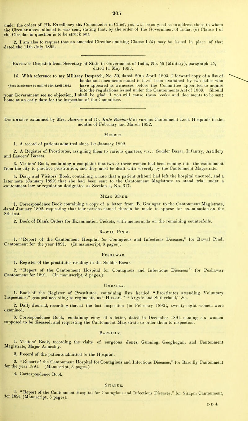 under the orders of His Excellency the Commander in Chief, you will be so good as to address those to whom the Circular above alluded to was sent, stating that, by the order of the Government of India, (Jj) Clause 1 of the Circular in question is to be struck out. 2. I am also to request that an amended Circular omitting Clause 1 (b) may be issued in place of that dated the 11th July 1892. Extract Despatch from Secretary of State to Government of India, No. 56 (Military), paragraph 15, dated 11 May 1893. 15. With reference to my Military Despatch, No. 50, dated 20th April 1893, I forward copy of a list of books and documeuts stated to have been examined by two ladies who (Sent in advance by mail of 2ist April 1893.) have appeared as witnesses before the Committee appointed to inquire into the regulations issued under the Cantonments Act of 1889. Should your Government see no objection, I shall be glad if you will cause these books and documents to be sent home at an early date for the inspection of the Committee. Documents examined by Mrs. Andrew and Dr. Kate Bushnell at various Cantonment Lock Hospitals in the months of February and March 1892. Meerut. 1. A record of patients admitted since 1st January 1892. 2. A Register of Prostitutes, assigning them to various quarters, viz. : Sudder Bazar, Infantry, Artillery and Lancers' Bazars. 3. Visitors' Book, containing a complaint that two or three women had been coming into the cantonment irom the city to practice prostitution, and they must be dealt with severely by the Cantonment Magistrate. 4. Diary and Visitors' Book, containing a note that a patient Akburi had left the hospital uucured, and a later note (January 1892) that she had been sent to the Cantonmeut Magistrate to stand trial under a •cantonment law or regulation designated as Section 4, No. 617. Mean Meeu. 1. Correspondence Book containing a copy of a letter from B. Grainger to the Cantonment Magistrate, •dated January 1892, requesting that four persons named therein be made to appear for examination on the 8th inst. 2. Book of Blank Orders for Examination Tickets, with memoranda on the remaining counterfoils. Rawal Pindi. 1. Report of the Cantonment Hospital for Contagious and Infectious Diseases, for Rawal Pindi Cantonment for the year 1891. (In manuscript, 3 pages). Peshawar. 1. Register of the prostitutes residing in the Sudder Bazar. 2.  Report of the Cantonment Hospital for Contagious and Infectious Diseases  for Peshawar Cantonment for 1891. (In manuscript, 3 pages.) Umballa. 1. Book of the Register of Prostitutes, containing lists headed Prostitutes attending Voluntary Inspections, grouped according to regiments, as  Hussars,  Argyle and Sutherland, &c. 2. Daily Journal, recording that at the last inspection (in February 1892), twenty-eight women were examined. 3. Correspondence Book, containing copy of a letter, dated in December 1891, naming six women supposed to be diseased, and requesting the Cantonment Magistrate to order them to inspection. Bareilly. 1. Visitors' Book, recording the visits of surgeons Jones, Gunning, Geoghegan, and Cantonment Magistrate, Major Annesley. 2. Record of the patients admitted to the Hospital. 3.  Report of the Cantonment Hospital for Contagious and Infectious Diseases, for Bareilly Cantonmeut for the year 1891. (Manuscript, 3 pages.) 4. Correspondence Book. Sitapur. 1. Report of the Cantonment Hospital for Contagious and Infectious Diseases, for Sitapur Cantonment, for 1891 (Manuscript, 3 pages). D D 4