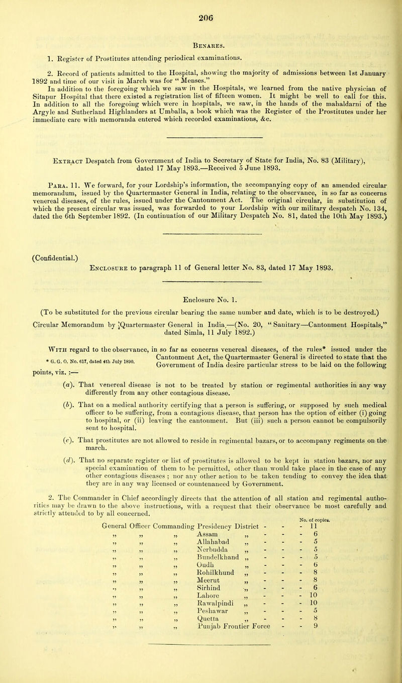 Benares. 1. Register of Prostitutes attending periodical examinations. 2. Record of patients admitted to the Hospital, showing the majority of admissions between 1st January 1892 and time of our visit in March was for  Menses. In addition to the foregoing which we saw in the Hospitals, we learned from the native physician of Sitapur Hospital that there existed a registration list of fifteen women. It might be well to call for this. In addition to all the foregoing which were in hospitals, we saw, in the hands of the mahaldarni of the Argyle and Sutherland Highlanders at Umballa, a book which was the Register of the Prostitutes under her immediate care with memoranda entered which recorded examinations, &c. Extract Despatch from Government of India to Secretary of State for India, No. 83 (Military), dated 17 May 1893.—Received 5 June 1893. Para. 11. We forward, for your Lordship's information, the accompanying copy of an amended circular memorandum, issued by the Quartermaster General in India, relating to the observance, in so far as concerns venereal diseases, of the rules, issued under the Cantonment Act. The original circular, in. substitution of which the present circular was issued, was forwarded to your Lordship with our military despatch No. 134, dated the 6th September 1892. (In continuation of our Military Despatch No. 81, dated the 10th May 1893.) (Confidential.) Enclosure to paragraph 11 of General letter No. 83, dated 17 May 1893. Enclosure No. 1. (To be substituted for the previous circular bearing the same number and date, which is to be destroyed.) Circular Memorandum by ^Quartermaster General in India,—(No. 20,  Sanitary—Cantonment Hospitals, dated Simla, 11 July 1892.) With regard to the observance, in so far as concerns venereal diseases, of the rules* issued under the Cantonment Act, the Quartermaster General is directed to state that the * G. G. 0. No. 617, dated 4th July 1890. n , -J' r . ,. , u 1 -j lL £ 11 Government of India desire particular stress to be laid on the following points, viz. :— (a) . That venereal disease is not to be treated by station or regimental authorities in any way differently from any other contagious disease. (b) . That on a medical authority certifying that a person is suffering, or supposed by such medical officer to be suffering, from a contagious disease, that person has the option of either (i) going to hospital, or (ii) leaving the cantonment. But (iii) such a person cannot be compulsorily sent to hospital. (c) . That prostitutes are not allowed to reside in regimental bazars, or to accompany regiments on the march. (d) . That no separate register or list of prostitutes is allowed to be kept in station bazars, nor any special examination of them to be permitted, other than would take place in the case of any other contagious diseases ; nor any other action to be taken tending to convey the idea that they are in any way licensed or countenanced by Government. 2. The Commander in Chief accordingly directs that the attention of all station and regimental autho- rities may be drawn to the above instructions, with a request that their observance be most carefully and strictly atteudtd to by all concerned. General Officer Commanding Presidency District - „ Assam „ „ Allahabad „ ,, Nerbudda ,, ,, Bundelkhand ,, n 0u(ln » „ Rohilkhund „ „ Meerut „ „ Sirhind •„ „ Lahore „ „ Rawalpindi „ „ Peshawar „ „ Quetta „ „ Punjab Frontier Force No. of copies. - 11 - 6 - 5 5 5 6 6 10 10 5 8 9 <