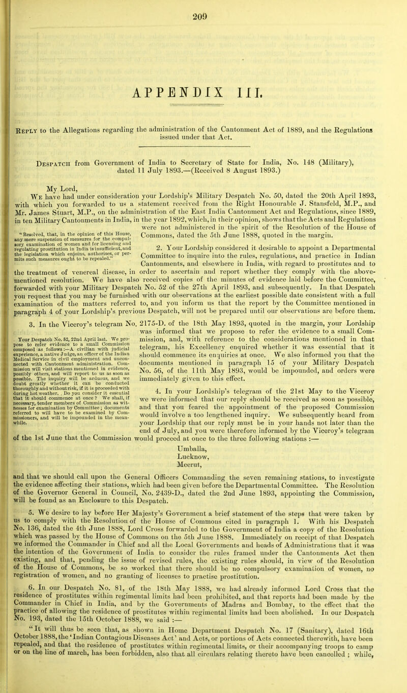 APPENDIX HI. Reply to the Allegations regarding the administration of the Cantonment Act of 1889, and the Regulations issued under that Act. Despatch from Government of India to Secretary of State for India, No. 148 (Military), dated 11 July 1893.—(Received 8 August 1893.) My Lord, We have had under consideration your Lordship's Military Despatch No. 50, dated the 20th April 1893, with which you forwarded to us a statement received from the Right Honourable J. Stansfekl, M.P., and Mr. James Stuart, M.P., on the administration of the East India Cantonment Act and Regulations, since 1889, in ten Military Cantonments in India, in the year 1892, which, in their opinion, shows that the Acts and Regulations were not administered in the spirit of the Resolution of the House of ••Resolved, that, in the opinion of this House, Commons, dated the 5th June 1888, quoted in the margin. any mere suspension of measures for the compul- 7 t- ° sory examination of women and for licensing and „ „ _ . . . , , i . tn l , i regulating prostitution in India is insufficient,and 2. X our Lordship considered it desirable to appoint a Departmental the legislation which enjoins authorises, or per- Committee to inquire into the rules, regulations, and practice in Indian mits such measures ought to be repealed. n ' o ' r Cantonments, and elsewhere in India, with regard to prostitutes and to the treatment of venereal disease, in order to ascertain and report whether they comply with the above- mentioned resolution. We have also received copies of the minutes of evidence laid before the Committee, forwarded with your Military Despatch No. 52 of the 27th April 1893, and subsequently. In that Despatch you request that you may be furnished Avith our observations at the earliest possible date consistent with a full examination of the matters referred to, and you inform us that the report by the Committee mentioned in paragraph 4 of your Lordship's previous Despatch, will not be prepared until our observations are before them. 3. In the Viceroy's telegram No. 2175-D. of the 18th May 1893, quoted in the margin, your Lordship was informed that we propose to refer the evidence to a small Com- Tour Despatch No. 52,22nd April last. We pro- mission, and, with reference to the considerations mentioned in that ^^^o^^wiC1^^! telegram, his Excellency enquired whether it was essential that it experience, a native Judge, an officer of the Indian should commence its enquiries at once. We also informed you that the Medical Service m civil employment and uncon- ? . : „ ^ tit-i-^ t-v , i nected with Cantonment administration. Com- documents mentioned in paragraph lo ot your Military Despatch PbWh^wm^W™^^! No- 56> of the llth Ma7 1893> wouId be impounded, and orders were possible. The inquiry will be arduous, and we immediately given to this effect, doubt greatly whether it can be conducted thoroughly and without risk, if it is proceeded with .it t i i • > x i £ j.i oi i. H/T j. xi tt- during hot weather. , do you consider it essential 4. In your Lordship s telegram of the 21st May to the Viceroy that it should commence at once ? We shall, if ^Ye were informed that our reply should be received as soon as possible, necessary, tender members of Commission as wit- _pti • . ,, i /■* • • nesses for examination by Committee; documents and that you feared the appointment or the proposed Commission SKer^ a^wm'L^uXlW^n: would involve a too lengthened inquiry. We subsequently heard from while. your Lordship that our reply must be in your hands not later than the end of July, and you Avere therefore informed by the Viceroy's telegram of the 1st June that the Commission would proceed at once to the three folloAviug stations :— Umballa, Lucknow, Meerut, and that we should call upon the General Officers Commanding the seven remaining stations, to investigate the evidence affecting their stations, which had been given before the Departmental Committee. The Resolution of the Governor General in Council, No. 2439-D., dated the 2nd June 1893, appointing the Commission, will be found as an Enclosure to this Despatch. 5. We desire to lay before Her Majesty's Government a brief statement of the steps that Avere taken by us to comply Avith the Resolution of the House of Commons cited in paragraph 1. With his Despatch No. 136, dated the 4th June 1888, Lord Cross forAvarded to the Government of India a copy of the Resolution which was passed by the House of Commons on the 5th June 1888. Immediately on receipt of that Despatch we informed the Commander in Chief and all the Local Governments and heads of Administrations that it was the intention of the Government of India to consider the rules framed under the Cantonments Act then existing, and that, pending the issue of revised rules, the existing rules should, in view of the Resolution of the House of Commons, be so Avorked that there should be no compulsory examination of Avomen, no registration of women, and no granting of licenses to practise prostitution. 6. In our Despatch No. 81, of the 18th May 1888, Ave had already informed Lord Cross that the residence of prostitutes within regimental limits had been prohibited, and that reports had been made by the Commander in Chief in India, and by the Governments of Madras and Bombay, to the effect that the practice of allowing the residence of prostitutes within regimental limits had been abolished. In our Despatch No. 193, dated the 15th October 1888, we said :— It Avill thus be seen that, as shoAVn in Home Department Despatch No. 17 (Sanitary), dated 16th October 1888, the 'Indian Contagious Diseases Act' and Acts, or portions of Acts connected therewith, have been repealed, and that the residence of prostitutes Avithin regimental limits, or their accompanying troops to camp or on the line of march, has been forbidden, also that all circulars relating thereto have been cancelled ; Avhile,