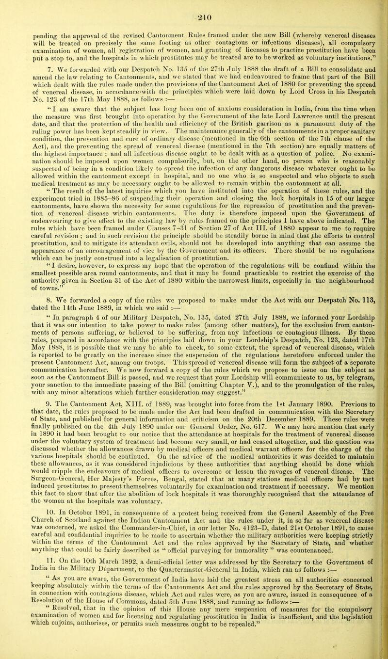 pending the approval of the revised Cantonment Rules framed under the new Bill (whereby venereal diseases will be treated on precisely the same footing as other contagious or infectious diseases), all compulsory examination of women, all registration of women, and granting of licenses to practice prostitution have been put a stop to, and the hospitals in which prostitutes may be treated are to be worked as voluntary institutions. 7. We forwarded with our Despatch No. 135 of the 27th July 1888 the draft of a Bill to consolidate and amend the law relating to Cantonments, and we stated that we had endeavoured to frame that part of the Bill which dealt with the rules made under the provisions of the Cantonment Act of 1880 for preventing the spread of venereal disease, in accordanccwith the principles which were laid down by Lord Cross in his Despatch No. 123 of the 17th May 1888, as follows :—  I am aware that the subject has long been one of anxious consideration in India, from the time when the measure was first brought into operation by the Government of the late Lord Lawrence until the present date, and that the protection of the health and efficiency of the British garrison as a paramount duty of the ruling power has been kept steadily in view. The maintenance generally of the cantonments in a proper sanitary- condition, the prevention and cure of ordinary disease (mentioned in the 6th section of the 7th clause of the Act), and the preventing the spread of venereal disease (mentioned in the 7th section) are equally matters of the highest importance ; and all infectious disease ought to be dealt with as a question of police. No exami- nation should be imposed upon women compulsorily, but, on the other hand, no person who is reasonably suspected of being in a condition likely to spread the infection of any dangerous disease whatever ought to be allowed within the cantonment except in hospital, and no one who is so suspected and who objects to such medical treatment as may be necessary ought to be allowed to remain within the cantonment at all.  The result of the latest inquiries which you have instituted into the operation of these rules, and the experiment tried in 1885-86 of suspending their operation and closing the lock hospitals in 15 of our larger cantonments, have shown the necessity for some regulations for the repression of prostitution and the preven- tion of venereal disease within cantonments. The duty is therefore imposed upon the Government of endeavouring to give effect to the existing law by rules framed on the principles I have above indicated. The rules which have been framed under Clauses 7-31 of Section 27 of Act III. of 1880 appear to me to require careful revision ; and in such revision the principle should be steadily borne in mind that .the efforts to control prostitution, and to mitigate its attendant evils, should not be developed into anything that can assume the appearance of an encouragement of vice by the Government and its officers. There should be no regulations which can be justly construed into a legalisation of prostitution.  I desire, however, to express my hope that the operation of the regulations will be confined within the smallest possible area round cantonments, and that it may be found practicable to restrict the exercise of the authority given in Section 31 of the Act of 1880 within the narrowest limits, especially in the neighbourhood of towns. 8. We forwarded a copy of the rules we proposed to make under the Act with our Despatch No. 113, dated the 14th June 1889, in which we said :—  In paragraph 4 of our Military Despatch, No. 135, dated 27th July 1888, we informed your Lordship that it was our intention to take power to make rules (among other matters), for the exclusion from canton- ments of persons suffering, or believed to be suffering, from any infectious or contagious illness. By these rules, prepared in accordance with the principles laid down in your Lordship's Despatch, No. 123, dated 17th May 1888, it is possible that Ave may be able to check, to some extent, the spread of venereal disease, which is reported to be greatly on the increase since the suspension of the regulations heretofore enforced under the present Cantonment Act, among our troops. This spread of venereal disease will form the subject of a separate communication hereafter. We now forward a copy of the rules which we propose to issue on the subject as soon as the Cantonment Bill is passed, and we request that your Lordship will communicate to us, by telegram, your sanction to the immediate passing of the Bill (omitting Chapter V.), and to the promulgation of the rules, with any minor alterations which further consideration may suggest. 9. The Cantonment Act, XIII. of 1889, was brought into force from the 1st January 1890. Previous to that date, the rules proposed to be made under the Act had been drafted in communication with the Secretary of State, and published for general information and criticism on the 20th December 1889. These rules were finally published on the 4th July 1890 under our General Order, No. 617. We may here mention that early in 1890 it had been brought to our notice that the attendance at hospitals for the treatment of venereal disease under the voluntary system of treatment had become very small, or had ceased altogether, and the question was discussed whether the allowances drawn by medical officers and medical warrant officers for the charge of the various hospitals should be continued. On the advice of the medical authorities it was decided to maintain these allowances, as it was considered injudicious by these authorities that anything should be done which would cripple the endeavours of medical officers to overcome or lessen the ravages of venereal disease. The Surgeon-General, Her Majesty's Forces, Bengal, stated that at many stations medical officers had by tact induced prostitutes to present themselves voluntarily for examination and treatment if necessary. We mention this fact to show that after the abolition of lock hospitals it was thoroughly recognised that the attendance of the women at the hospitals was voluntary. 10. In October 1891, in consequence of a protest being received from the General Assembly of the Free Church of Scotland against the Indian Cantonment Act and the rules under it, in so far as venereal disease was concerned, we asked the Commander-in-Chief, in our letter No. 4123-D, dated 21st October 1891, to cause careful and confidential inquiries to be made to ascertain whether the military authorities were keeping strictly within the terms of the Cantonment Act and the rules approved by the Secretary of State, and whether anything that could be fairly described as  official purveying for immorality  was countenanced. 11. On the 10th March 1892, a demi-official letter was addressed by the Secretary to the Government of India iu the Military Department, to the Quartermaster-General in India, which ran as follows :—  As you are aware, the Government of India have laid the greatest stress on all authorities concerned keeping absolutely within the terms of the Cantonments Act and the rules approved by the Secretary of State, in connection with contagious disease, which Act and rules were, as you are aware, issued in consequence of a Resolution of the House of Commons, dated 5th June 1888, and running as follows :—  Resolved, that in the opinion of this House any mere suspension of measures for the compulsory examination of women and for licensing and regulating prostitution in India is insufficient, and the legislation which enjoins, authorises, or permits such measures ought to be repealed.