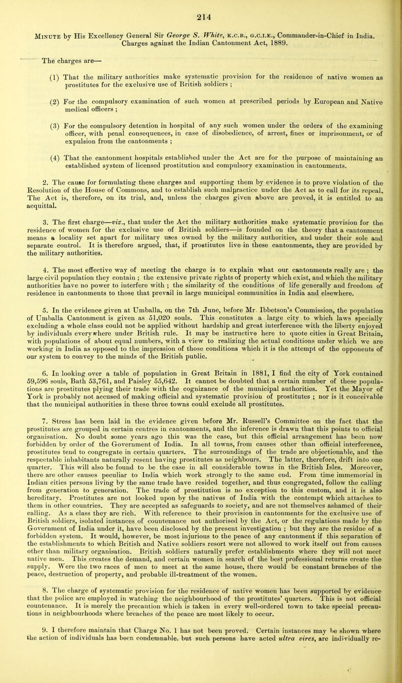 Minute by His Excellency General Sir George S. White, k.c.b., g.c.i.e., Commander-in-Chief in India. Charges against the Indian Cantonment Act, 1889. The charges are— (1) That the military authorities make systematic provision for the residence of native women as prostitutes for the exclusive use of British soldiers ; (2) For the compulsory examination of such women at prescribed periods by European and Native medical officers ; (3) For the compulsory detention in hospital of any such women under the orders of the examining officer, with penal consequences, in case of disobedience, of arrest, fines or imprisonment, or of expulsion from the cantonments ; (4) That the cantonment hospitals established under the Act are for the purpose of maintaining an established system of licensed prostitution and compulsory examination in cantonments. 2. The cause for formulating these charges and supporting them by evidence is to prove violation of the Resolution of the House of Commons, and to establish such malpractice under the Act as to call for its repeal. The Act is, therefore, on its trial, and, unless the charges given above are proved, it is entitled to an acquittal. 3. The first charge—viz., that under the Act the military authorities make systematic provision for the residence of women for the exclusive use of British soldiers—is founded on the theory that a cantonment means a locality set apart for military uses owned by the military authorities, and under their sole and separate control. It is therefore argued, that, if prostitutes live in these cantonments, they are provided by the military authorities. 4. The most effective way of meeting the charge is to explain what our cantonments really are ; the large civil population they contain ; the extensive private rights of property which exist, and which the military authorities have no power to interfere with ; the similarity of the conditions of life generally and freedom of residence in cantonments to those that prevail in large municipal communities in India and elsewhere. 5. In the evidence given at Umballa, on the 7th June, before Mr. Ibbetson's Commission, the population of Umballa Cantonment is given as 51,020 souls. This constitutes a large city to which laws specially excluding a whole class could not be applied without hardship and great interference with the liberty enjoyed by individuals everywhere under British rule. It may be instructive here to quote cities in Great Britain, with populations of about equal numbers, with a view to realizing the actual conditions under which we are working in India as opposed to the impression of those conditions which it is the attempt of the opponents of our system to convey to the minds of the British public. 6. In looking over a table of population in Great Britain in 1881, I find the city of York contained 59,596 souls, Bath 53,761, and Paisley 55,642. It cannot be doubted that a certain number of these popula- tions are prostitutes plying their trade with the cognizance of the municipal authorities. Yet the Mayor of York is probably not accused of making official and systematic provision of prostitutes ; nor is it conceivable that the municipal authorities in these three towns could exclude all prostitutes. 7. Stress has been laid in the evidence given before Mr. Russell's Committee on the fact that the prostitutes are grouped in certain centres in cantonments, and the inference is drawn that this points to official organisation. No doubt some years ago this was the case, but this official arrangement has been now forbidden by order of the Government of India. In all towns, from causes other than official interference, prostitutes tend to congregate in certain quarters. The surroundings of the trade are objectionable, and the respectable inhabitants naturally resent having prostitutes as neighbours. The latter, therefore, drift into one quarter. This will also be found to be the case in all considerable towns in the British Isles. Moreover, there are other causes peculiar to India which work strongly to the same eud. From time immemorial in Indian cities persons living by the same trade have resided together, and thus congregated, follow the calling from generation to generation. The trade of prostitution is no exception to this custom, and it is also- hereditary. Prostitutes are not looked upon by the natives of India with the contempt which attaches to- them in other countries. They are accepted as safeguards to society, and are not themselves ashamed of their calling. As a class they are rich. With reference to their provision in cantonments for the exclusive use of British soldiers, isolated instances of countenance not authorised by the Act, or the regulations made by the Government of India under it, have been disclosed by the present investigation ; but they are the residue of a forbidden system. It would, however, be most injurious to the peace of any cantonment if this separation of the establishments to which British and Native soldiers resort were not allowed to work itself out from causes other than military organisation. British soldiers naturally prefer establishments where they will not meet native men. This creates the demand, and certain women in search of the best professional returns create the supply. Were the two races of men to meet at the same house, there would be constant breaches of the peace, destruction of property, and probable ill-treatment of the women. 8. The charge of systematic provision for the residence of native women has been supported by evidence that the police are employed in watching the neighbourhood of the prostitutes' quarters. This is not official countenance. It is merely the precaution which is taken in every well-ordered town to take special precau- tions in neighbourhoods where breaches of the peace are most likely to occur. 9. I therefore maintain that Charge No. 1 has not been proved. Certain instances may be shown where the action of individuals has been condemnable. but such persons have acted ultra vires, are individually re-