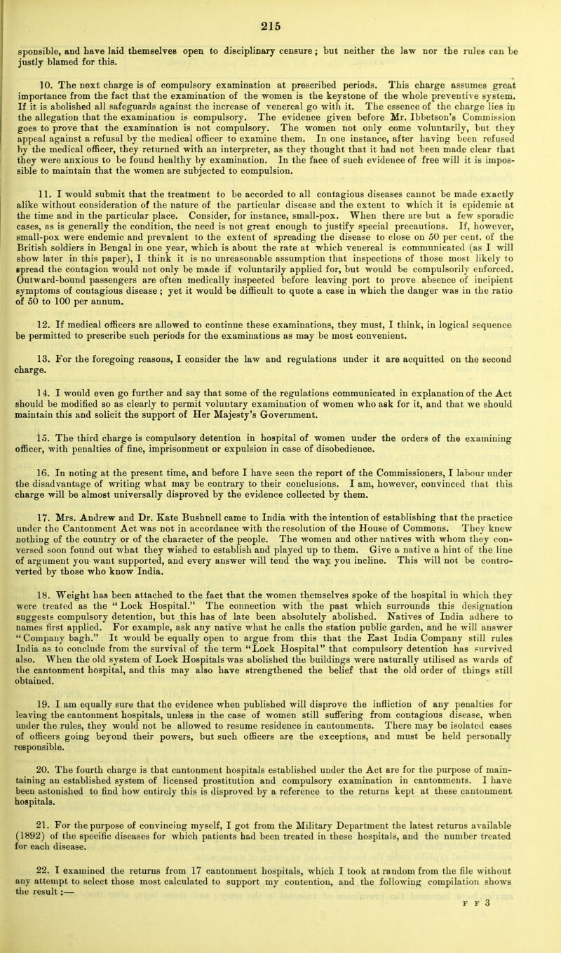 sponsible, and have laid themselves open to disciplinary censure; but neither the law nor the rules can be justly blamed for this. 10. The next charge is of compulsory examination at prescribed periods. This charge assumes great importance from the fact that the examination of the women is tbe keystone of the whole preventive system. If it is abolished all safeguards against the increase of venereal go with it. The essence of the charge lies in the allegation that the examination is compulsory. The evidence given before Mr. Ibbetson's Commission goes to prove that the examination is not compulsory. The women not only come voluntarily, but they appeal against a refusal by the medical officer to examine them. In one instance, after having been refused by the medical officer, they returned with an interpreter, as they thought that it had not been made clear lhat they were anxious to be found healthy by examination. In the face of such evidence of free will it is impos- sible to maintain that the women are subjected to compulsion. 11. I would submit that the treatment to be accorded to all contagious diseases cannot be made exactly alike without consideration of the nature of the particular disease and the extent to which it is epidemic at the time and in the particular place. Consider, for instance, small-pox. When there are but a few sporadic cases, as is generally the condition, the need is not great enough to justify special precautions. If, however, small-pox were endemic and prevalent to the extent of spreading the disease to close on 50 per cent, of the British soldiers in Bengal in one year, which is about the rate at which venereal is communicated (as I will show later in this paper), I think it is no unreasonable assumption that inspections of those most likely to spread the contagion would not only be made if voluntarily applied for, but would be compulsorily enforced. Outward-bound passengers are often medically inspected before leaving port to prove absence of incipient symptoms of contagious disease ; yet it would be difficult to quote a case in which the danger was in the ratio of 50 to 100 per annum. 12. If medical officers are allowed to continue these examinations, they must, I think, in logical sequence be permitted to prescribe such periods for the examinations as may be most convenient. 13. For the foregoing reasons, I consider the law and regulations under it are acquitted on the second charge. 14. I would even go further and say that some of the regulations communicated in explanation of the Act should be modified so as clearly to permit voluntary examination of women who ask for it, and that we should maintain this and solicit the support of Her Majesty's Government. 15. The third charge is compulsory detention in hospital of women under the orders of the examining officer, with penalties of fine, imprisonment or expulsion in case of disobedience. 16. In noting at the present time, and before I have seen the report of the Commissioners, I labour under the disadvantage of writing what may be contrary to their conclusions. I am, however, convinced that this charge will be almost universally disproved by the evidence collected by them. 17. Mrs. Andrew and Dr. Kate Bushnell came to India with the intention of establishing that the practice under the Cantonment Act was not in accordance with the resolution of the House of Commons. They knew nothing of the country or of the character of the people. The women and other natives with whom they con- versed soon found out what they wished to establish and played up to them. Give a native a hint of the line of argument you want supported, and every answer will tend the way you incline. This will not be contro- verted by those who know India. 18. Weight has been attached to the fact that the women themselves spoke of the hospital in which they were treated as the  Lock Hospital. The connection with the past which surrounds this designation suggests compulsory detention, but this has of late been absolutely abolished. Natives of India adhere to names first applied. For example, ask any native what he calls the station public garden, and he will answer  Company bagh. It would be equally open to argue from this that the East India Company still rules India as to conclude from the survival of the term Lock Hospital that compulsory detention has survived also. When the old system of Lock Hospitals was abolished the buildings were naturally utilised as wards of the cantonment hospital, and this may also have strengthened the belief that the old order of things still obtained. 19. I am equally sure that the evidence when published will disprove the infliction of any penalties for leaving the cantonment hospitals, unless in the case of women still suffering from contagious disease, when under the rules, they would not be allowed to resume residence in cantonments. There may be isolated cases of officers going beyond their powers, but such officers are the exceptions, and must be held personally responsible. 20. The fourth charge is that cantonment hospitals established under the Act are for the purpose of main- taining an established system of licensed prostitution and compulsory examination in cantonments. I have been astonished to find how entirely this is disproved by a reference to the returns kept at these cantonment hospitals. 21. For the purpose of convincing myself, I got from the Military Department the latest returns available (1892) of the specific diseases for which patients had been treated in these hospitals, and the number treated for each disease. 22. I examined the returns from 17 cantonment hospitals, which I took at random from the file without auy attempt to select those most calculated to support my contention, and the following compilation shows the result:— F F 3