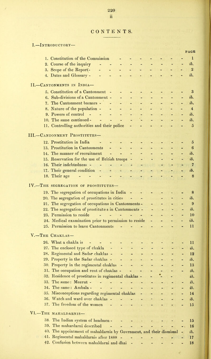 J 220 ii CONTENTS. I. —Introductory— PAGE 1. Constitution of the Commission 2. Course of the inquiry -------- - ib. 3. Scope of the Report- -------- - 'i 4. Dates and Glossary ------ - - - - ib. II. —Cantonments in India— 5. Constitution of a Cantonment --------3 6. Sub-divisions of a Cantonment ------- - ib. 7. The Cantonment bazaars - - - - - - - - - ib. 8. Nature of the population ---------4 9. Powers of control ------- - ib. 10. The same continued- - - - - - - - - ib. 11. Controlling authorities and their police ------ 5 III. —Cantonment Prostitutes— 12. Prostitution in India ________-5 13. Prostitution in Cantonments - -- -- -- -6 14. The manner of recruitment - -- -- -- - ib. 15. Reservation for the use of British troops ------ ib. 16. Their indebtedness ------ - - - 7 17. Their general condition - -- -- -- -- ib. 18. Their age 8 IV. —The segregation of prostitutes— 19. The segregation of occupations in India - - - - - - 8 20. The segregation of prostitutes in cities - - ib. 21. The segregation of occupations in Cantonments - 9 22. The segregation of prostitute s in Cantonments - - - - - ib. 23. Permission to reside ----- 10 24. Medical examination prior to permission to reside - - - - ib. 25. Permission to leave Cantonments - - - - - - -11 V. —The Chaklas— 26. What a chakla is - - - - - -.- - - -11 27. The enclosed type of chakla - - ------ ib. 28. Regimental and Sadar chaklas --------12 29. Property in the Sadar chaklas - - - - ib. 30. Property in the regimental chaklas - - - - - - -13 31. The occupation and rent of chaklas ------- ib. 32. Residence of prostitutes in regimental chaklas - - *- - ib. 33. The same: Meerut - - - - - ib. 34. The same: Ambala --------- ib. 35. Misconceptions regarding regimental chaklas ----- 14 36. Watch and ward over chaklas ib. 37. The freedom of the women - - - , - 15 VI. —The mahaldarnis— 38. The Indian system of headmen - - - • - - - 15 39. The mahardarni described - 16 40. The appointment of mahaldarnis by Govrnment, and their dismissal - ib. 41. Regimental mahaldarnis after 1888 - -17 42. Confusion between mahaldarni and dhai 18