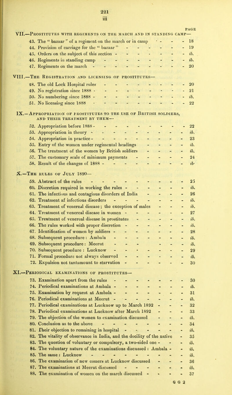 iii PAGE VII.—Prostitutes with regiments on the march and in standing camp— 43. The  bazaar  of a regiment on the march or in camp  - - - 18 44. Provision of carriage for the  bazaar  ------ 19 45. Orders on the subject of this section - - ib. 46. Regiments in standing camp - -- -- -- - ib. 47. Regiments on the march - -- -- -- --20 VIII.—The Registration and licensing op prostitutes— 48. The old Lock Hospital rules 20 49. No registration since 1888 --------- 21 50. No numbering since 1888 --------- ib. 51. No licensing since 1888 ---- 22 IX. —Appropriation of prostitutes to the use of British soldiers, AND THEIR TREATMENT BY THEM— 52. Appropriation before 1888 - - - - - 22 53. Appropriation in theory - • - - ib. 54. Appropriation in practice ---------23 55. Entry of the women under regimental headings - ib. 56. The treatment of the women by British soldiers - ib. 57. The customary scale of minimum payments ----- 24 58. Result of the changes of 1888 -------- ib' X. —The rules of July 1890— 59. Abstract of the rules - - - - - - - - - 25 60. Discretion required in working the rules ------ ib. 61. The infectious and contagious disorders of India 26 62. Treatment af infectious disorders ------- ib. 63. Treatment of venereal disease ; the exception of males - ib. 64. Treatment of venereal disease in women ------ 27 65. Treatment of venereal disease in prostitutes ----- H>. 66. The rules worked with proper discretion ------ ib. 67. Identification of women by soldiers ----- - -28 68. Subsequent procedure: Ambala ------- ib. 69. Subsequent procedure: Meerut - ib. 70. Subsequent proedure : Luck now - -- -- --29 71. Formal procedure not always observed ib, 72. Expulsion not tantamount to starvation ------ 30 XI.—Periodical examinations of prostitutes— 73. Examination apart from the rules - -- -- --30 74. Periodical examinations at Ambala ------- ib. 75. Exaininatiou by request at Ambala - - - - - - - 31 76. Periodical examinations at Meerut -------- ib, 77. Periodical examinations at Lucknow up to March 1892 32 78. Periodical examinations at Lucknow after March 1892 33 79. The objection of the women to examination discussed - ib. 80. Conclusion as to the above - -- -- -- -34 81. Their objection to remaining in hospital ------ ?*/>, 82. The vitality of observance in India, and the docility of the native - 35 83. The question of voluntary or compulsory, a two-sided one - - - ib, 84. The voluntary nature of the examinations discussed : Ambala - - ib, 85. The same : Lucknow - -- -- -- -- 86. The examination of new comers at Lucknow discussed 36 87. The examinations at Meerut discussed ------ £6, 88. The examination of women on the march discussed 37