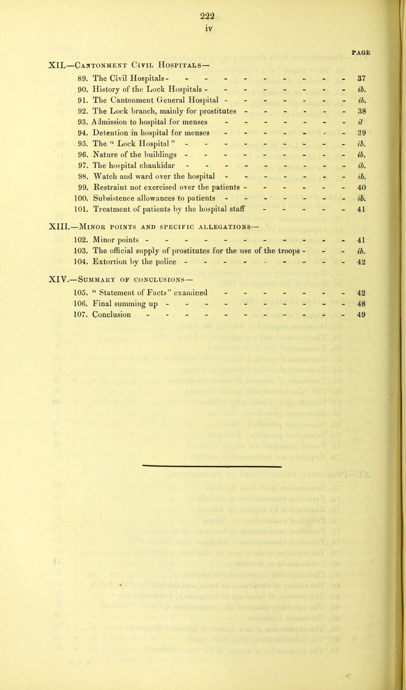 iv PAGE XII. —Cantonment Civil Hospitals— 89. The Civil Hospitals _ _ _ 37 90. History of the Lock Hospitals ------- - ib. 91. The Cantonment General Hospital ------- ib. 92. The Lock branch, mainly for prostitutes ------ 38 93. Admission to hospital for menses - -- -- -- il 94. Detention in hospital for menses - - - - - - - 39 95. The  Lock Hospital  ib. 96. Nature of the buildings - -- -- -- -- ib. 97. The hospital chaukidar - - - - - - - - . - ib. 98. Watch and ward over the hospital ------- ib. 99. Restraint not exercised over the patients ------ 40 100. Subsistence allowances to patients ------- ib. 101. Treatment of patients by the hospital staff ----- 41 XIII. —Minor points and specific allegations— v 102. Minor points 41 103. The official supply of prostitutes for the use of the troops - ib. 104. Extortion by the police - --------42 XIV. —Summary of conclusions— 105.  Statement of Facts examined ------- 42 106. Final summing up - -- -- -- -- - 48 107. Conclusion - -- -- -- -- --49 1