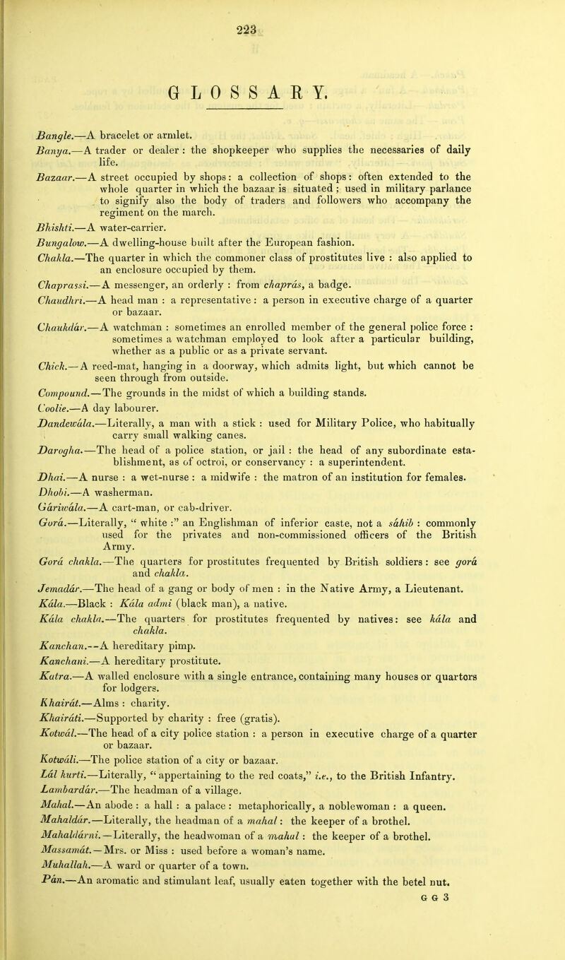 GLOSSARY. Bangle.—A bracelet or armlet. Banya.—A trader or dealer : the shopkeeper who supplies the necessaries of daily life. Bazaar.—A street occupied by shops: a collection of shops: often extended to the whole quarter in which the bazaar is situated; used in military parlance to signify also the body of traders and followers who accompany the regiment on the march. Bhishti.—A water-carrier. Bungalow.—A dwelling-house built after the European fashion. Chakla.—The quarter in which the commoner class of prostitutes live : also applied to an enclosure occupied by them. Chaprassi.—A messenger, an orderly : from chaprds, a badge. Chaudhm.—A head man : a representative : a person in executive charge of a quarter or bazaar. Chaukdar.—A watchman : sometimes an enrolled member of the general police force : sometimes a watchman employed to look after a particular building, whether as a public or as a private servant. Chick.—A reed-mat, hanging in a doorway, which admits light, but which cannot be seen through from outside. Compound.—The grounds in the midst of which a building stands. Coolie.—A day labourer. Dandewala.—Literally, a man with a stick : used for Military Police, who habitually i carry small walking canes. Darogha.—The head of a police station, or jail : the head of any subordinate esta- blishment, as of octroi, or conservancy : a superintendent. Dhai.—A nurse : a wet-nurse : a midwife : the matron of an institution for females. Dhobi.—A washerman. Gariwdla.—A cart-man, or cab-driver. Gora.—Literally,  white : an Englishman of inferior caste, not a sahib : commonly used for the privates and non-commissioned officers of the British Army. Gord chakla.—The quarters for prostitutes frequented by British soldiers : see gora and chakla. Jemadar.—The head of a gang or body of men : in the Native Army, a Lieutenant. Kdla.—Black : Kdla admi (black man), a native. Kdla chakla.—The quarters for prostitutes frequented by natives: see kdla and chakla. Kanchan.—A hereditary pimp. Kanchani.—A hereditary prostitute. Kutra.—A walled enclosure with a single entrance, containing many houses or quarters for lodgers. Khairdt.—Alms : charity. Khairdti.—Supported by charity : free (gratis). Kotwdl.—The head of a city police station : a person in executive charge of a quarter or bazaar. Kotwdli.—The police station of a city or bazaar. Ldl hurti.—Literally,  appertaining to the red coats, i.e., to the British Infantry. Lambarddr.—The headman of a village. Mahal.—An abode : a hall : a palace : metaphorically, a noblewoman : a queen. Mahalddr.—Literally, the headman of a mahal: the keeper of a brothel. Mahalddmi.— Literally, the headwoman of a mahal: the keeper of a brothel. Massamdt. — Mrs. or Miss : used before a woman's name. Muhallah.—A ward or quarter of a town. Pan.—An aromatic and stimulant leaf, usually eaten together with the betel nut.