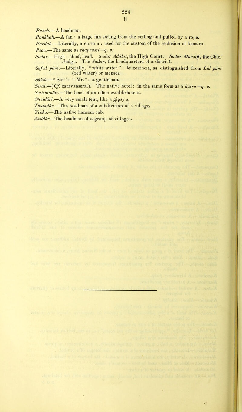 ii Panch.—A headman. Pankhah.—A fan: a large fan swung from the ceiling and pulled by a rope. Pardah.—Literally, a curtain : used for the custom of the seclusion of females. Peon.—The same as chaprassi—q. v. Sadar.—High : chief, head. Sadar Addlut, the High Court. Sadar Muusiff, the Chief Judge. The Sadar, the headquarters of a district. Sufed paid,—Literally,  white water  : leucorrhoea, as distinguished from Lai paid (red water) or menses. Sahib.— Sir  :  Mr. : a gentleman. Serai.—( Cf. caravanserai). The native hotel: in the same form as a katra—q. v. Serishtadar.—The head of an office establishment. Shuldari.—A very small tent, like a gipsy's. Thuladdr.—The headman of a subdivision of a village. Yekka.—The native hansom cab. Zaildar—The headman of a group of villages.