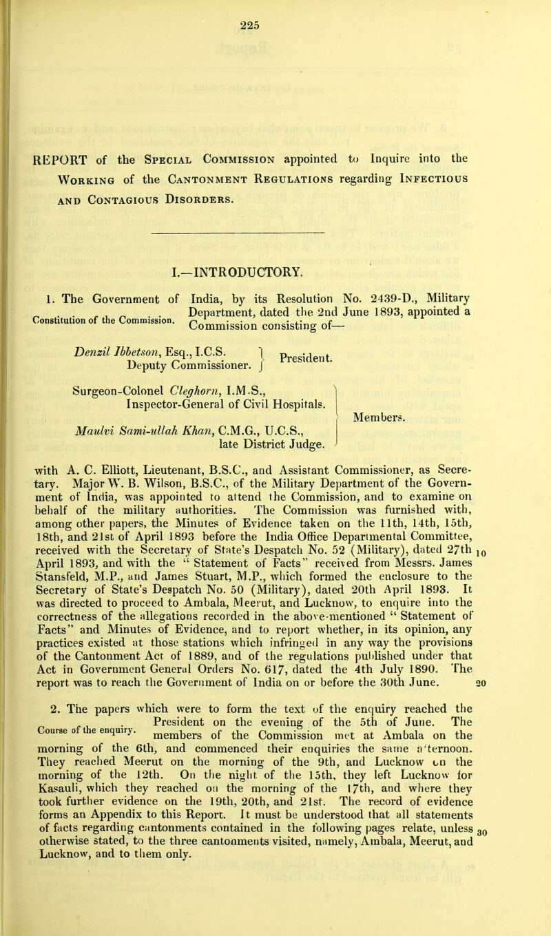 REPORT of the Special Commission appointed to Inquire into the Working of the Cantonment Regulations regarding Infectious and Contagious Disorders. I.—INTRODUCTORY. 1. The Government of India, by its Resolution No. 2439-D, Military _ , „ . . Department, dated the 2nd June 1893, appointed a Constitution of the Comnnwon. Commission consisting of— Denzil Ibhetson Esq, I.C.S. 1 President> Deputy Commissioner. J Surgeon-Colonel Cleghorn, I.M.S., Inspector-General of Civil Hospitals. Maulvi Sami-ullah Khan, C.M.G., U.C.S, late District Judge. Members. with A. C. Elliott, Lieutenant, B.S.C, and Assistant Commissioner, as Secre- tary. Major W. B. Wilson, B.S.C, of the Military Department of the Govern- ment of India, was appointed to attend the Commission, and to examine on behalf of the military authorities. The Commission was furnished with, among other papers, the Minutes of Evidence taken on the 11th, 14th, 15th, 18th, and 21st of April 1893 before the India Office Departmental Committee, received with the Secretary of State's Despatch No. 52 (Military), dated 27th April 1893, and with the  Statement of Facts received from Messrs. James Stansfeld, M.P., and James Stuart, M.P, which formed the enclosure to the Secretary of State's Despatch No. 50 (Military), dated 20th April 1893. It was directed to proceed to Ambala, Meerut, and Lucknow, to enquire into the correctness of the allegations recorded in the above-mentioned  Statement of Facts and Minutes of Evidence, and to report whether, in its opinion, any practices existed at those stations which infringed in any way the provisions of the Cantonment Act of 1889, and of the regulations published under that Act in Government General Orders No. 617, dated the 4th July 1890. The report was to reach the Government of India on or before the 30th June. 2. The papers which were to form the text of the enquiry reached the President on the evening of the 5th of June. The Course of the enquiry. members of the Commission met at Ambala on the morning of the 6th, and commenced their enquiries the same a'ternoon. They reached Meerut on the morning of the 9th, and Lucknow the morning of the 12th. On the night of the 15th, they left Lucknow for Kasauli, which they reached on the morning of the 17th, and where they took further evidence on the 19th, 20th, and 21st. The record of evidence forms an Appendix to this Report. It must be understood that all statements of facts regarding cantonments contained in the following pages relate, unless otherwise stated, to the three cantonments visited, namely, Ambala, Meerut, and Lucknow, and to them only.