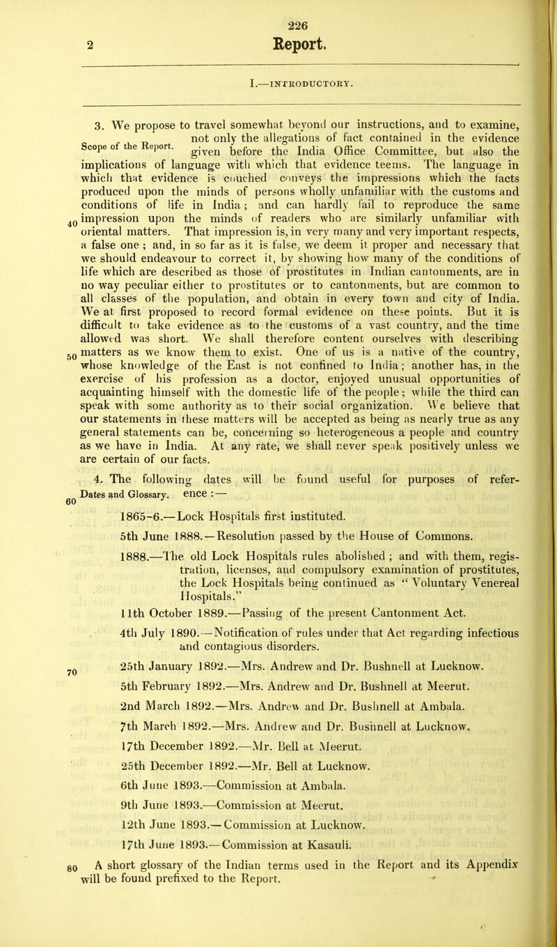 I.—INTRODUCTORY. 3. We propose to travel somewhat beyond our instructions, and to examine, not only the allegations of fact contained in the evidence Scope of the Report. given before the Qffice Committee? but alsQ the implications of language with which that evidence teems. The language in which that evidence is couched conveys the impressions which the facts produced upon the minds of persons wholly unfamiliar with the customs and conditions of life in India; and can hardly fail to reproduce the same impression upon the minds of readers who are similarly unfamiliar with oriental matters. That impression is, in very many and very important respects, a false one ; and, in so far as it is false, we deem it proper and necessary that we should endeavour to correct it, by showing how many of the conditions of life which are described as those of prostitutes in Indian cantonments, are in no way peculiar either to prostitutes or to cantonments, but are common to all classes of the population, and obtain in every town and city of India. We at first proposed to record formal evidence on these points. But it is difficult to take evidence as to the customs of a vast country, and the time allowed was short. We shall therefore content ourselves with describing matters as we know them to exist. One of us is a native of the country, whose knowledge of the East is not confined to India; another has, in the exercise of his profession as a doctor, enjoyed unusual opportunities of acquainting himself with the domestic life of the people; while the third can speak with some authority as to their social organization. We believe that our statements in these matters will be accepted as being as nearly true as any general statements can be, concerning so heterogeneous a people and country as we have in India. At any rate, we shall never speak positively unless we are certain of our facts. 4. The following dates will be found useful for purposes of refer- Dates and Glossary, ence : — 1865-6.—Lock Hospitals first instituted. 5th June 1888. —Resolution passed by the House of Commons. 1888.—The old Lock Hospitals rules abolished ; and with them, regis- tration, licenses, and compulsory examination of prostitutes, the Lock Hospitals being continued as  Voluntary Venereal Hospitals. 11th October 1889.— Passing of the present Cantonment Act. 4th July 1890. — Notification of rules under that Act regarding infectious and contagious disorders. 25th January 1892.—Mrs. Andrew and Dr. Bushnell at Lucknow. 5th February 1892.—Mrs. Andrew and Dr. Bushnell at Meerut. 2nd March 1892.—Mrs. Andrew and Dr. Bushnell at Ambala. 7th March 1892.—Mrs. Andrew and Dr. Bushnell at Lucknow. 17th December 1892.—Mr. Bell at Meerut. 25th December 1892.—Mr. Bell at Lucknow. 6th June 1893.—Commission at Ambala. 9th June 1893.—Commission at Meerut. 12th June 1893.—Commission at Lucknow. 17th June 1893.—Commission at Kasauli. A short glossary of the Indian terms used in the Report and its Appendix will be found prefixed to the Report.