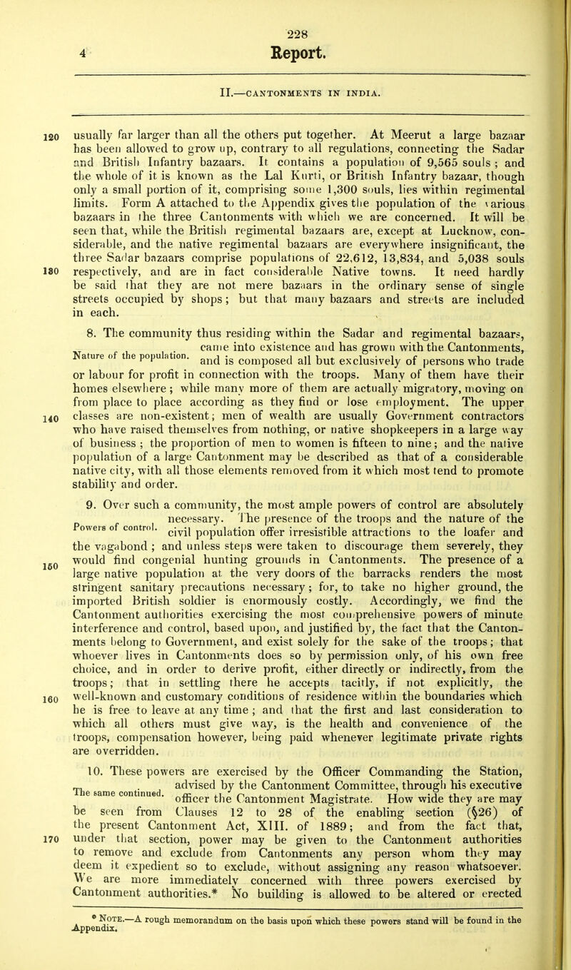 II.—CANTONMENTS IN INDIA. 120 usually far larger than all the others put together. At Meerut a large bazaar has been allowed to grow up, contrary to all regulations, connecting the Sadar and British Infantry bazaars. It contains a population of 9,565 souls ; and the whole of it is known as the Lai Kurti, or British Infantry bazaar, though only a small portion of it, comprising some 1,300 souls, lies within regimental limits. Form A attached to the Appendix gives the population of the various bazaars in the three Cantonments with which we are concerned. It will be seen that, while the British regimental bazaars are, except at Lucknow, con- siderable, and the native regimental bazaars are everywhere insignificant, the three Sadar bazaars comprise populations of 22,612, 13,834, and 5,038 souls 180 respectively, and are in fact considerable Native towns. It need hardly be said that they are not mere bazaars in the ordinary sense of single streets occupied by shops ; but that many bazaars and streets are included in each. 8. The community thus residing within the Sadar and regimental bazaars, came into existence and has grown with the Cantonments, Nature of the populat.on. and ig composed all but exclusively of persons who trade or labour for profit in connection with the troops. Many of them have their homes elsewhere; while many more of them are actually migratory, moving on from place to place according as they find or lose employment. The upper 140 classes are non-existent; men of wealth are usually Government contractors who have raised themselves from nothing, or native shopkeepers in a large way of business ; the proportion of men to women is fifteen to nine; and the native population of a large Cantonment may be described as that of a considerable native city, with all those elements removed from it which most tend to promote stability and order. 9. Over such a community, the most ample powers of control are absolutely necessary. The presence of the troops and the nature of the Powers of control. cjy.j pOpUiati0n offer irresistible attractions to the loafer and the vagabond ; and unless steps were taken to discourage them severely, they would find congenial hunting grounds in Cantonments. The presence of a large native population at the very doors of the barracks renders the most stringent sanitary precautions necessary; for, to take no higher ground, the imported British soldier is enormously costly. Accordingly, we find the Cantonment authorities exercising the most comprehensive powers of minute interference and control, based upon, and justified by, the fact that the Canton- ments belong to Government, and exist solely for the sake of the troops; that whoever lives in Cantonments does so by permission only, of his own free choice, and in order to derive profit, either directly or indirectly, from the troops; that, in settling there he accepts tacitly, if not explicitly, the i60 well-known and customary conditions of residence within the boundaries which he is free to leave at any time ; and that the first and last consideration to which all others must give way, is the health and convenience of the troops, compensation however, being paid whenever legitimate private rights are overridden. 10. These powers are exercised by the Officer Commanding the Station, The &ame continued ac^se(^ Dy tne Cantonment Committee, through his executive nue ' officer the Cantonment Magistrate. How wide they are may be seen from Clauses 12 to 28 of the enabling section (§26) of the present Cantonment Act, XIII. of 1889; and from the fact that, 170 under that section, power may be given to the Cantonment authorities to remove and exclude from Cantonments any person whom they may deem it expedient so to exclude, without assigning any reason whatsoever. We are more immediately concerned with three powers exercised by Cantonment authorities.* No building is allowed to be altered or erected • Note.—A rough memorandum on the basis upon which these powers stand will be found in the Appendix. 150