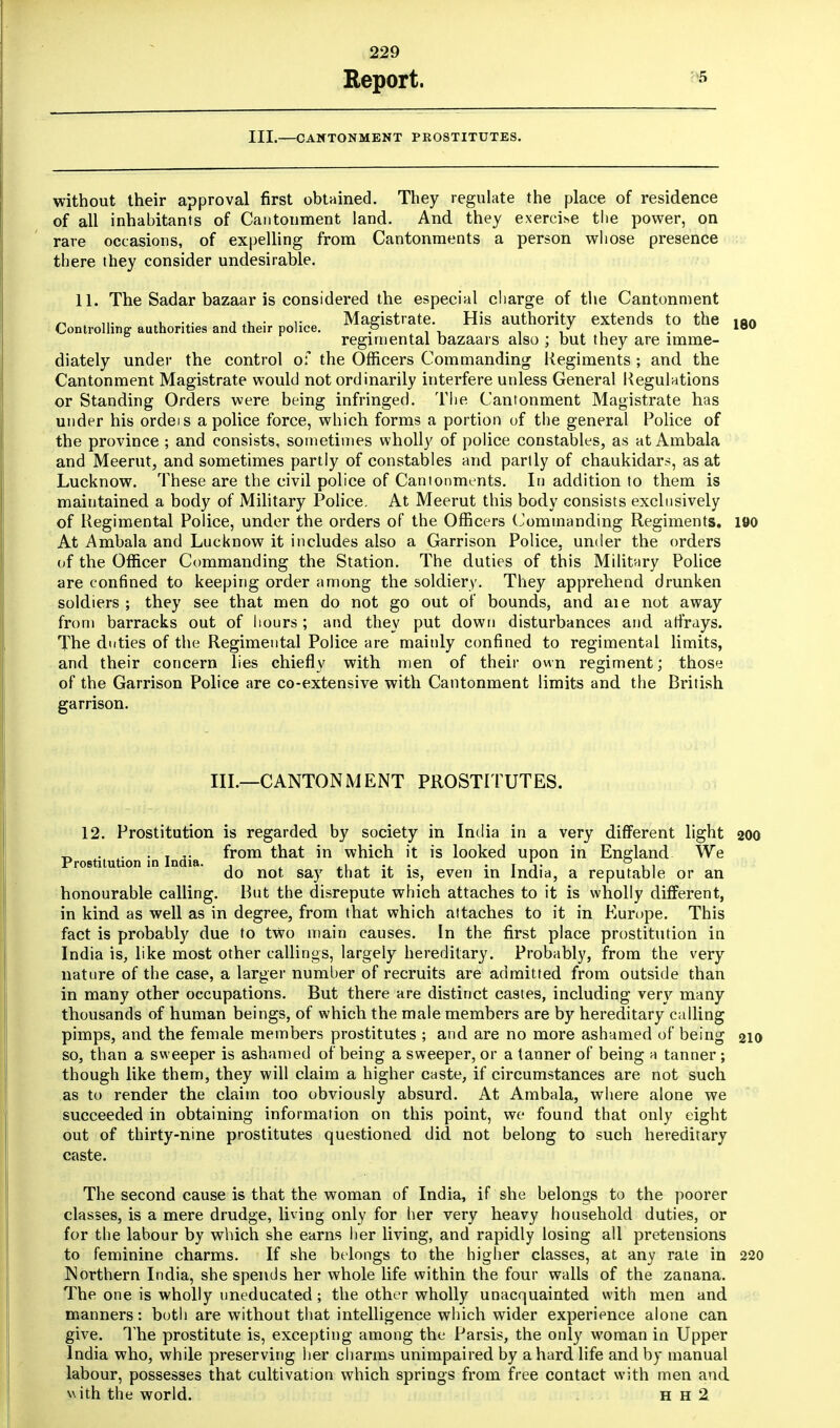 Report. III.—CANTONMENT PROSTITUTES. without their approval first obtained. They regulate the place of residence of all inhabitants of Cantonment land. And they exercihe the power, on rare occasions, of expelling from Cantonments a person whose presence there they consider undesirable. 11. The Sadar bazaar is considered the especial charge of the Cantonment ~ , ,,. , ... , ,• Magistrate. His authority extends to the ia<> Controlling authorities and their police. p Jf . lou regimental bazaars also ; but they are imme- diately under the control of the Officers Commanding Regiments ; and the Cantonment Magistrate would not ordinarily interfere unless General Regulations or Standing Orders were being infringed. The. Cantonment Magistrate has under his ordeis a police force, which, forms a portion of the general Police of the province ; and consists, sometimes wholly of police constables, as at Ambala and Meerut, and sometimes partly of constables and partly of chaukidars, as at Lucknow. These are the civil police of Cantonments. In addition to them is maintained a body of Military Police. At Meerut this body consists exclusively of Regimental Police, under the orders of the Officers Commanding Regiments. 190 At Ambala and Lucknow it includes also a Garrison Police, under the orders of the Officer Commanding the Station. The duties of this Military Police are confined to keeping order among the soldiery. They apprehend drunken soldiers ; they see that men do not go out of bounds, and aie not away from barracks out of hours; and they put down disturbances and affrays. The duties of the Regimental Police are mainly confined to regimental limits, and their concern lies chiefly with men of their own regiment; those of the Garrison Police are co-extensive with Cantonment limits and the British garrison. III.—CANTONMENT PROSTITUTES. 12. Prostitution is regarded by society in India in a very different light 200 _ ... . T from that in which it is looked upon in England We Prostitution in India. , l,. s • t i- 11 do not say that it is, even in India, a reputable or an honourable calling. But the disrepute which attaches to it is wholly different, in kind as well as in degree, from that which attaches to it in Europe. This fact is probably due to two main causes. In the first place prostitution in India is, like most other callings, largely hereditary. Probably, from the very nature of the case, a larger number of recruits are admitted from outside than in many other occupations. But there are distinct castes, including very many thousands of human beings, of which the male members are by hereditary calling pimps, and the female members prostitutes ; and are no more ashamed of being 210 so, than a sweeper is ashamed of being a sweeper, or a tanner of being a tanner ; though like them, they will claim a higher caste, if circumstances are not such as to render the claim too obviously absurd. At Ambala, where alone we succeeded in obtaining information on this point, we found that only eight out of thirty-nine prostitutes questioned did not belong to such hereditary caste. The second cause is that the woman of India, if she belongs to the poorer classes, is a mere drudge, living only for her very heavy household duties, or for the labour by which she earns her living, and rapidly losing all pretensions to feminine charms. If she belongs to the higher classes, at any rate in 220 Northern India, she spends her whole life within the four walls of the zanana. The one is wholly uneducated ; the other wholly unacquainted with men and manners: both are without that intelligence which wider experience alone can give. The prostitute is, excepting among the Parsis, the only woman in Upper India who, while preserving her charms unimpaired by a hard life and by manual labour, possesses that cultivation which springs from free contact with men and with the world. h h 2