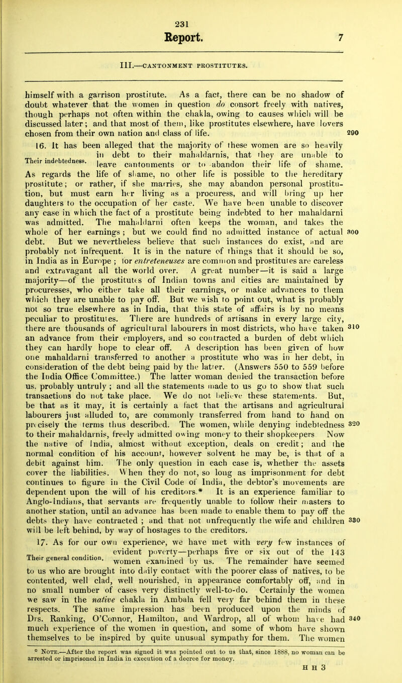 Report. 7 III.—CANTONMENT PROSTITUTES. himself with a garrison prostitute. As a fact, there can be no shadow of doubt whatever that the women in question do consort freely with natives, though perhaps not often within the chakla, owing to causes which will be discussed later; and that most of them, like prostitutes elsewhere, have lovers chosen from their own nation and class of life. 290 16. It has been alleged that the majority of these women are so heavily in debt to their mahaldarnis, that they are unable to Their indebtedness. ,eaye cantonments or to abandon their life of shame. As regards the life of shame, no other life is possible to the hereditary prostitute; or rather, if she marries, she may abandon personal prostitu- tion, but must earn her living as a procuress, and will bring up her daughters to the occupation of her caste. We have been unable to discover any case in which the fact of a prostitute being- indebted to her mahaldarni was admitted. The mahaldarni often keeps the woman, and takes the whole of her earnings ; but we could find no admitted instance of actual aoo debt. But we nevertheless believe that such instances do exist, and are probably not infrequent. It is in the nature of things that it should be so, in India as in Europe ; lor entreteneuses are common and prostitutes are careless and extravagant all the world over. A great number—it is said a large majority—of the prostitutes of Indian towns and cities are maintained by procuresses, who either take all their earnings, or make advances to them which they are unable to pay off. But we wish to point out, what is probably not so true elsewhere as in India, that this state of affairs is by no means peculiar to prostitutes. There are hundreds of artisans in every large city, there are thousands of agricultural labourers in most districts, who have taken 310 an advance from their employers, and so contracted a burden of debt which they can hardly hope to clear off. A description has been given of how one mahaldarni transferred to another a prostitute who was in her debt, in consideration of the debt being paid by the latter. (Answers 550 to 559 before the India Office Committee.) The latter woman denied the transaction before us. probably untruly ; and all the statements made to us go to show that such transactions do not take place. We do not believe these statements. But, be that as it may, it is certainly a fact that the artisans and agricultural labourers just alluded to, are commonly transferred from hand to hand on precisely the terms thus described. The women, while denying indebtedness 320 to their mahaldarnis, freely admitted owing money to their shopkeepers Now the native of India, almost without exception, deals on credit; and the normal condition of his account, however solvent he may be, is that of a debit against him. The only question in each case is, whether the assets cover the liabilities. When they do not, so long as imprisonment for debt continues to figure in the Civil Code of India, the debtor's movements are dependent upon the will of his creditors * It is an experience familiar to Anglo-Indians, that servants are frequently unable to follow their masters to another station, until an advance has been made to enable them to pay off the debts they have contracted ; and that not unfrequently the wife and children 330 will be left behind, by way of hostages to the creditors. 17. As for our own experience, we have met with very few instances of evident poverty—perhaps five or six out of the 143 Their general condition. women exanjined by us The remainder have seemed to us who are brought into daily contact with the poorer class of natives, to be contented, well clad, well nourished, in appearance comfortably off, and in no small number of cases very distinctly well-to-do. Certainly the women we saw in the native chakla in Ambala fell very far behind them in these respects. The same impression has been produced upon the minds of Drs. Ranking, O'Connor, Hamilton, and Wardrop, all of whom have had 340 much experience of the women in question, and some of whom have shown themselves to be inspired by quite unusual sympathy for them. The women * Note.—After the report was signed it was pointed out to us that, since 1888, no woman can be arrested or imprisoned in India in execution of a decree for money.