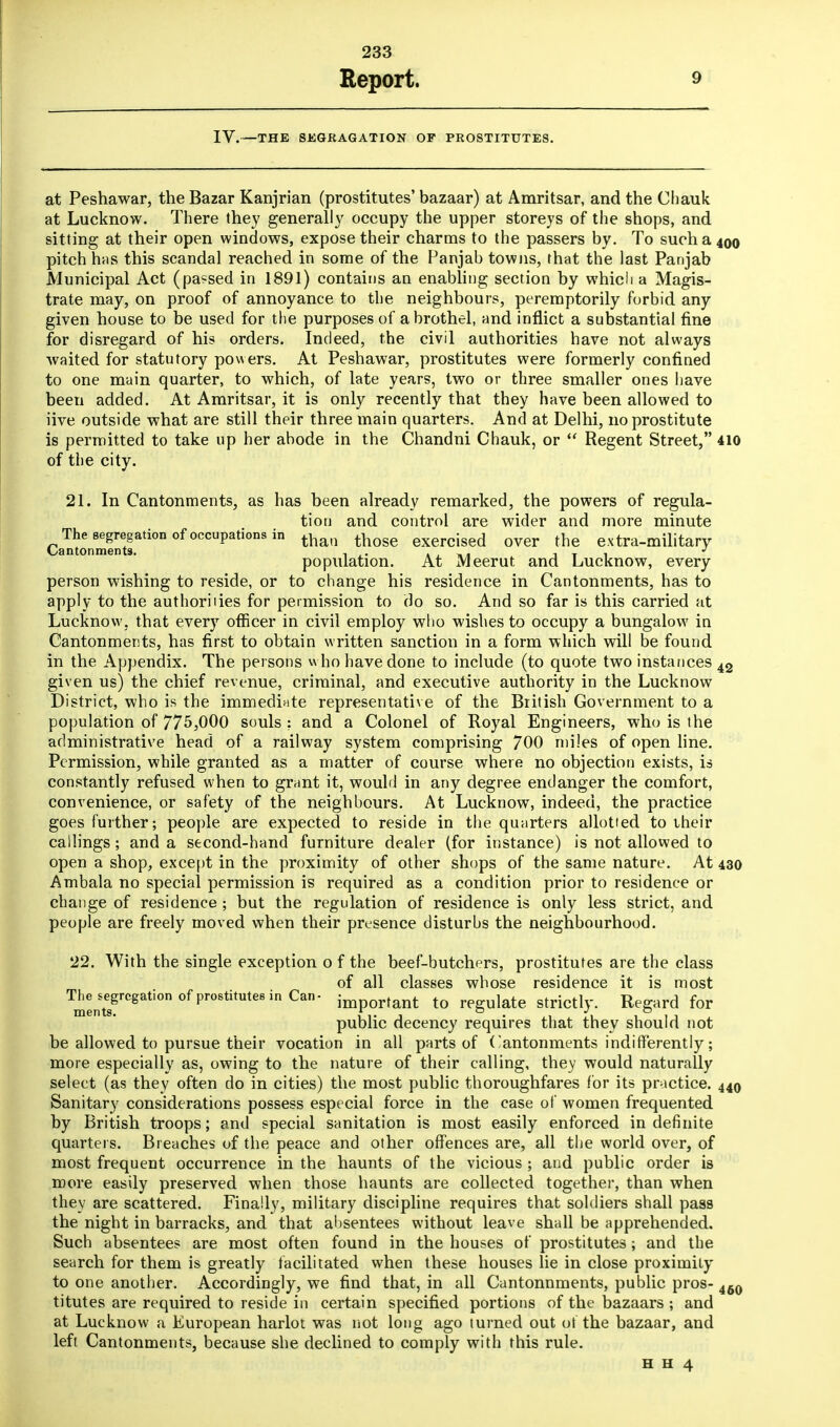 Report. 9 IV.—THE SKGRAGATION OF PROSTITUTES. at Peshawar, the Bazar Kanjrian (prostitutes' bazaar) at Amritsar, and the Chauk at Lucknow. There they generally occupy the upper storeys of the shops, and sitting at their open windows, expose their charms to the passers by. To such a 400 pitch has this scandal reached in some of the Fanjab towns, that the last Panjab Municipal Act (pa«sed in 1891) contains an enabling section by which a Magis- trate may, on proof of annoyance to the neighbours, peremptorily forbid any given house to be used for the purposes of a brothel, and inflict a substantial fine for disregard of his orders. Indeed, the civil authorities have not always waited for statutory powers. At Peshawar, prostitutes were formerly confined to one main quarter, to which, of late years, two or three smaller ones have been added. At Amritsar, it is only recently that they have been allowed to iive outside what are still their three main quarters. And at Delhi, no prostitute is permitted to take up her abode in the Chandni Chauk, or  Regent Street, 410 of the city. 21. In Cantonments, as has been already remarked, the powers of regula- tion and control are wider and more minute The segregation of occupations in ^ thoge exercised over the extra-military Cantonments. , . . i t i population. At Meerut and Lucknow, every person wishing to reside, or to change his residence in Cantonments, has to apply to the authorises for permission to do so. And so far is this carried at Lucknow. that every officer in civil employ who wishes to occupy a bungalow in Cantonments, has first to obtain written sanction in a form which will be found in the Appendix. The persons who have done to include (to quote two instances 42 given us) the chief revenue, criminal, and executive authority in the Lucknow District, who is the immediate representative of the British Government to a population of 775,000 souls ; and a Colonel of Royal Engineers, who is the administrative head of a railway system comprising 700 miles of open line. Permission, while granted as a matter of course where no objection exists, is constantly refused when to grant it, would in any degree endanger the comfort, convenience, or safety of the neighbours. At Lucknow, indeed, the practice goes further; people are expected to reside in the quarters allotted to their callings; and a second-hand furniture dealer (for instance) is not allowed to open a shop, except in the proximity of other shops of the same nature. At 430 Ambala no special permission is required as a condition prior to residence or change of residence ; but the regulation of residence is only less strict, and people are freely moved when their presence disturbs the neighbourhood. 22. With the single exception o f the beef-butchers, prostitutes are the class of all classes whose residence it is most Tmen\esgrCgati°n0fpr08titUte8inCan' imPortant to regulate strictly. Regard for public decency requires that they should not be allowed to pursue their vocation in all parts of Cantonments indifferently; more especially as, owing to the nature of their calling, they would naturally select (as they often do in cities) the most public thoroughfares for its practice. 440 Sanitary considerations possess especial force in the case of women frequented by British troops; and special sanitation is most easily enforced indefinite quarters. Breaches of the peace and other offences are, all the world over, of most frequent occurrence in the haunts of the vicious ; and public order is more easily preserved when those haunts are collected together, than when they are scattered. Finally, military discipline requires that soldiers shall pass the night in barracks, and that absentees without leave shall be apprehended. Such absentees are most often found in the houses of prostitutes; and the search for them is greatly facilitated when these houses lie in close proximity to one another. Accordingly, we find that, in all Cantonnments, public pros- 460 titutes are required to reside in certain specified portions of the bazaars ; and at Lucknow a European harlot was not long ago turned out of the bazaar, and left Cantonments, because she declined to comply with this rule.