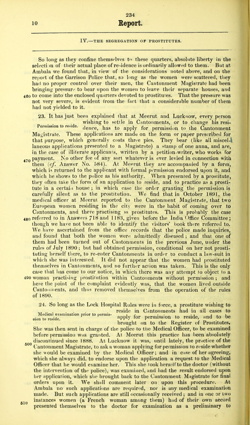 IV.—THE SEGREGATION OF PROSTITUTES. So long as they confine themselves t<> these quarters, absolute liberty in the selecti m of their actual place of residence is ordinarily allowed to them. But at Ambala we found that, in view of the considerations noted above, and on the report of the Garrison Police that, so long as the women were scattered, they had no proper control over their men, the Cantonment Magistrate had been bringing pressure to bear upon the women to leave their separate houses, and 460 to come into the enclosed quarters devoted to prostitutes. That the pressure was not very severe, is evident from the fact that a considerable number of them had not yielded to it. 23. It has just been explained that at Meerut and Lucknow, every person wishing to settle in Cantonments, or to change his resi- Permissiontores.de. ^n£- hag ^ apply for permission t0 the Cantonment Magistrate. These applications are made on the form or paper prescribed for that purpose, which generally costs three pies. They hear (like all miscel-l laneous applications presented to a Magistrate) a stamp of one anna, and are, in the case of illiterate applicants, written by a petition-writer, who works for 470 Payment. No other fee of any sort whatever is ever levied in connection with them (cf. Answer No. 584). At Meerut they are accompanied by a form, which is returned to the applicant with formal permission endorsed upon it, and which he shows to the police as his authority. When presented by a prostitute, they often take the form of an application to reside, and to practice as a prosti- tute in a certain house ; in which case the order granting the permission is carefully silent as to the prostitution. We find that in October 1891, the medical officer at Meerut reported to the Cantonment Magistrate, that two European women residing in the city were in the habit of coming over to Cantonments, and there practising ss prostitutes. This is probably the case 4go referred to in Answers 718 and 1183, given before the India Office Committee; though we have not been able to identify the visitors' book there referred to. We have ascertained from the office records that the police made inquiries, and found that both the women were admittedly diseased ; and that one of them had been turned out of Cantonments in the previous June, under the rules of July 1890; but had obtained permission, conditional on her not prosti- tuting herself there, to re-enter Cantonments in order to conduct a law-suit in which she was interested. It did not appear that the women had prostituted themselves in Cantonments, and no further action was taken. This is the only case that has come to our notice, in which there was any attempt to object to a 490 woman practising prostitution within Cantonments without permission ; and here the point of the complaint evidently was, that the women lived outside Cantonments, and thus removed themselves from the operation of the rules of 1890. 24. So long as the Lock Hospital Rules were in force, a prostitute wishing to • •, . . reside in Cantonments had in all cases to Medical examination prior to permis- * c • ■ • j 1 . u sion to reside. aPP1J7 for permission to reside, and to be brought on to the Register of Prostitutes. She was then sent in charge of the police to the Medical Officer, to be examined before permission was granted. At Meerut this practice has been absolutely discontinued since 1888. At Lucknow it was, until lately, the practice of the Cantonment Magistrate, to ask a woman applying for permission to reside whether she would be examined by the Medical Officer; and in case of her agreeing, which she always did, to endorse upon the application a request to the Medical Officer that he would examine her. This she took herself to the doctor (without the intervention of the police), was examined, and had the result endorsed upon her application, which she brought back to the Cantonment Magistrate for final orders upon it. We shall comment later on upon this procedure. At Ambala no such applications are required, nor is any medical examination made. But such applications are still occasionally received ; and in one or two instances women (a French woman among them) had of their own accord presented themselves to the doctor for examination as a preliminary to