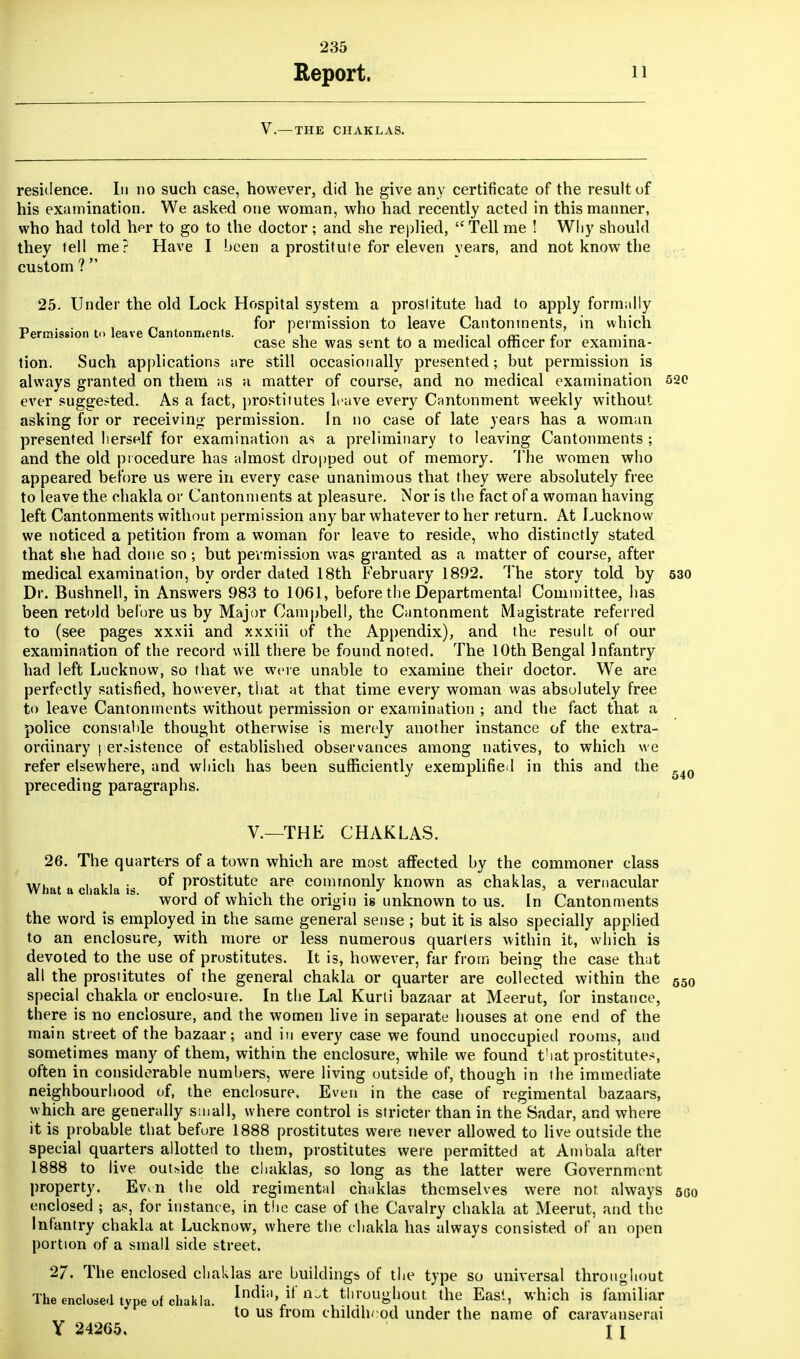 Report. 11 V.— THE CHAKLAS. residence. In no such case, however, did he give any certificate of the result of his examination. We asked one woman, who had recently acted in this manner, who had told her to go to the doctor; and she replied, Tell me ! Why should they tell me? Have I been a prostitute for eleven years, and not know the custom ?  25. Under the old Lock Hospital system a prostitute had to apply formally . . , „ for permission to leave Cantonments, in which Permission t<> leave (Jantonments. 1 , , , c case she was sent to a medical officer tor examina- tion. Such applications are still occasionally presented; but permission is always granted on them as a matter of course, and no medical examination 520 ever suggested. As a fact, prostitutes leave every Cantonment weekly without asking for or receiving permission. In no case of late years has a woman presented herself for examination as a preliminary to leaving Cantonments ; and the old procedure has almost dropped out of memory. The women who appeared before us were in every case unanimous that they were absolutely free to leave the chakla or Cantonments at pleasure. Nor is the fact of a woman having left Cantonments without permission any bar whatever to her return. At Lucknow we noticed a petition from a woman for leave to reside, who distinctly stated that she had done so; but permission was granted as a matter of course, after medical examination, by order dated 18th February 1892. The story told by 530 Dr. Bushnell, in Answers 983 to 1061, before the Departmental Committee, has been retold before us by Major Campbell, the Cantonment Magistrate referred to (see pages xxxii and xxxiii of the Appendix), and the result of our examination of the record will there be found noted. The 10th Bengal Infantry had left Lucknow, so that we were unable to examine their doctor. We are perfectly satisfied, however, that at that time every woman was absolutely free to leave Cantonments without permission or examination ; and the fact that a police constable thought otherwise is merely another instance of the extra- ordinary persistence of established observances among natives, to which we refer elsewhere, and which has been sufficiently exemplified in this and the preceding paragraphs. V.—THE CHAKLAS. 26. The quarters of a town which are most affected by the commoner class What a chakla is °^ Prost'tute are commonly known as chaklas, a vernacular word of which the origin is unknown to us. In Cantonments the word is employed in the same general sense ; but it is also specially applied to an enclosure, with more or less numerous quarters within it, which is devoted to the use of prostitutes. It is, however, far from being the case that all the prostitutes of the general chakla or quarter are collected within the 550 special chakla or enclosure. In the Lai Kurti bazaar at Meerut, for instance, there is no enclosure, and the women live in separate houses at. one end of the main street of the bazaar; and in every case we found unoccupied rooms, and sometimes many of them, within the enclosure, while we found t!iat prostitutes, often in considerable numbers, were living outside of, though in the immediate neighbourhood of, the enclosure. Even in the case of regimental bazaars, which are generally small, where control is stricter than in the Sadar, and where it is probable that before 1888 prostitutes were never allowed to live outside the special quarters allotted to them, prostitutes were permitted at Ambala after 1888 to live outride the chaklas, so long as the latter were Government property. Ev^n the old regimental chaklas themselves were not always sgo enclosed ; as, for instance, in the case of the Cavalry chakla at Meerut, and the Infantry chakla at Lucknow, where the chakla has always consisted of an open portion of a small side street. 27. The enclosed chaklas are buildings of the type so universal throughout The enclose.1 type of chakla. Indi;1>,if nA throughout the East, which is familiar to us from childhood under the name of caravanserai Y 24265. I I 540