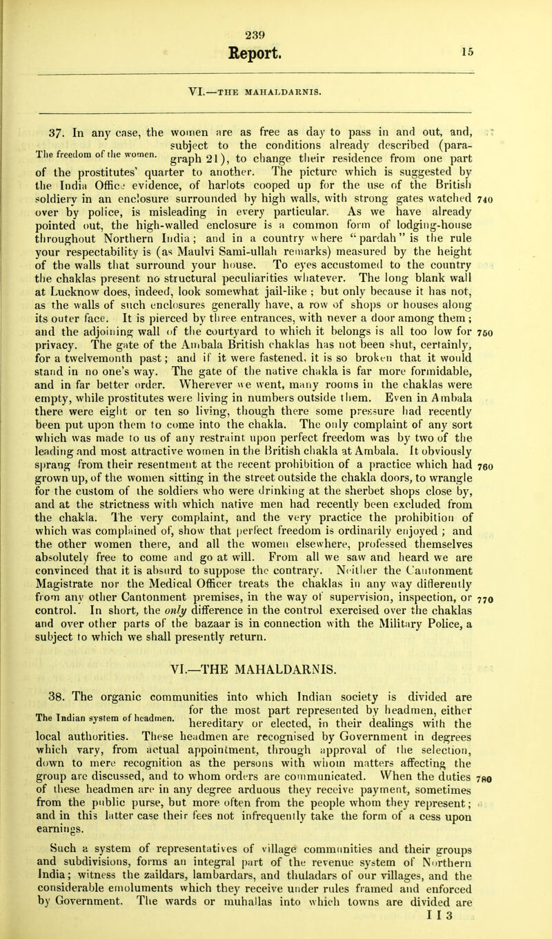 Report. 15 VI.—THE MAHALDARNIS. 37. In any case, the women are as free as day to pass in and out, and, subject to the conditions already described (para- The freedom of the women. graph21), to change their residence from one part of the prostitutes' quarter to another. The picture which is suggested by the India Office evidence, of harlots cooped up for the use of the British soldiery in an enclosure surrounded by high walls, with strong gates watched 740 over by police, is misleading in every particular. As we have already pointed out, the high-walled enclosure is a common form of lodging-house throughout Northern India; and in a country where  pardah is the rule your respectability is (as Maulvi Sami-ullah remarks) measured by the height of the walls that surround your house. To eyes accustomed to the country the chaklas present no structural peculiarities whatever. The long blank wall at Lucknow does, indeed, look somewhat jail-like ; but only because it has not, as the walls of such enclosures generally have, a row of shops or houses along its outer face. It is pierced by three entrances, with never a door among them; and the adjoining wall of the courtyard to which it belongs is all too low for 750 privacy. The gate of the Ambala British chaklas has not been shut, certainly, for a twelvemonth past; and if it were fastened, it is so broken that it would stand in no one's way. The gate of the native chakla is far more formidable, and in far better order. Wherever we went, many rooms in the chaklas were empty, while prostitutes were living in numbers outside them. Even in Ambala there were eight or ten so living, though there some pressure had recently been put upon them to come into the chakla. The only complaint of any sort which was made to us of any restraint upon perfect freedom was by two of the leading and most attractive women in the British chakla at Ambala. It obviously sprang from their resentment at the recent prohibition of a practice which had 760 grown up, of the women sitting in the street outside the chakla doors, to wrangle for the custom of ihe soldiers who were drinking at the sherbet shops close by, and at the strictness with which native men had recently been excluded from the chakla. The very complaint, and the very practice the prohibition of which was complained of, show that perfect freedom is ordinarily enjoyed ; and the other women there, and all the women elsewhere, professed themselves absolutely free to come and go at will. From all we saw and heard we are convinced that it is absurd to suppose the contrary. Ne ither the Cantonment Magistrate nor the Medical Officer treats the chaklas in any way differently from any other Cantonment premises, in the way of supervision, inspection, or 77o control. In short, the only difference in the control exercised over the chaklas and over other parts of the bazaar is in connection with the Military Police, a subject to which we shall presently return. VI.—THE MAHALDARNIS. 38. The organic communities into which Indian society is divided are _ ,. „ , f°r the most part represented by headmen, either The Tnd.an system of headmen. hereditary or elected, in their dealings with the local authorities. These headmen are recognised by Government in degrees which vary, from actual appointment, through approval of the selection, down to mere recognition as the persons with whom matters affecting the group arc discussed, and to whom orders are communicated. When the duties 7ao of these headmen are in any degree arduous they receive payment, sometimes from the public purse, but more often from the people whom they represent; . and in this latter case their fees not infrequently take the form of a cess upon earnings. Such a system of representatives of village communities and their groups and subdivisions, forms an integral part of the revenue system of Northern India; witness the zaildars, lambardars, and thuladars of our villages, and the considerable emoluments which they receive under rules framed and enforced by Government. The wards or muhallas into which towns are divided are