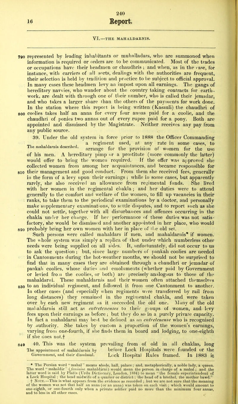 VI.—THE MAHALDARNIS. 790 represented by leading inhabitants or muhalladars, who are summoned when information is required or orders are to be communicated. Most of the trades or occupations have their headmen or chaudhris ; and when, as in the rase, for instance, with carriers of all sorts, dealings with the authorities are frequent, their selection is held by tradition and practice to be subject to official approval. In many cases these headmen levy an impost upon all earnings. The gangs of hereditary navvies, who wander about the country taking contracts for earth- work, are dealt with through one of their number, who is called their jemadar, and who takes a larger share than the others of the payments for work done. In the station where this report is being written (Kasauli) the chaudhri of 800 coolies takes half an anna for every four annas paid for a coolie, and the chaudhri of ponies two annas out of every rupee paid for a pony. Both are appointed and dismissed by the Magistrate. Neither receives any pay from any public source. 39. Under the old system in force prior to 1888 the Officer Commanding a regiment used, at, any rate in some cases, to The mahaldarnis described. ammge for the provisiun 0f VVumen for the me of his men. A hereditary pimp or a prostitute (more commonly the latter) would offer to bring the women required. If the offer was approved she collected women from among her acquaintances, and became responsible for 8io their management and good conduct. From them she received fees, generally in the form of a levy upon their earnings ; while in some cases, but apparently rarely, she also received an allowance from regimental funds. She lived with her women in the regimental cbakla; and her duties were to attend generally to the comfort and welfare of the women, to fill up vacancies in their ranks, to take them to the periodical examinations by a doctor, and personally make supplementary examinations, to settle disputes, and to report such as she could not settle, together with all disturbances and offences occurring in the chakla under her charge. If her performance of these duties was not satis- factory, she would be dismissed and another appointed in her place, who would 820 probably bring her own women with her in place of the old set. Such persons were called mahaldars if men, and mahaldarnis* if women. The whole system was simply a replica of that under which numberless other needs were being supplied on all sides. It, unfortunately, did not occur to us to ask the question ; but, since large numbers of pankah coolies are needed in Cantonments during the hot-weather months, we should not be surprised to find that in many cases they are obtained through a chaudhri or jemadar of pankah coolies, whose duties and emoluments (whether paid by Government or levied from the coolies, or both) are precisely analogous to those of the mahaldarni. These mahaldarnis and their women often attached themselves 830 to an individual regiment, and followed it from one Cantonment to another. In other cases (and especially when regiments were transferred by rail from long distances) they remained in the regimental chakla, and were taken over by each new regiment as it succeeded the old one. Many of the old mahaldarnis still act as entreteneuses to their gioups of women, and levy fees upon their earnings as before; but they do so in a purely private capacity. In fact a mahaldarni may best be defined as an entreteneuse who is recognised by authority. She takes by custom a proportion of the women's earnings, varying from one-fourth, if she finds them in board and lodging, to one-eighth if she does not.f 840 40. This was the system prevailing from of old in all chaklas, long The appointment of mahaldarnis by before Lock Hospitals were founded or the Government, and their dismissal. Lock Hospital Rules framed. In 1883 it * The Persian word mahal means abode, hall, palace; and, metaphorically, a noble lady, a queen. The word  mahaldar {feminine mahaldarni) would mean the person in charge of a mahal; and the latter word is said by Platts (Urdu Dictionary, London, 1884) to mean  the female superintendent of a Lock Hospital ; the head midwife of a quarter or district ; the head of a brothel, the mother bawd. f Note.—This is what appears from the evidence as recorded ; but we are not sure that the meaning of the women was not that half an anna (or an anna) was taken on each visit; which would amount to one-eighth, or one-fourth only when a private soldier paid no more than the minimum four annas, and to less in all other cases.