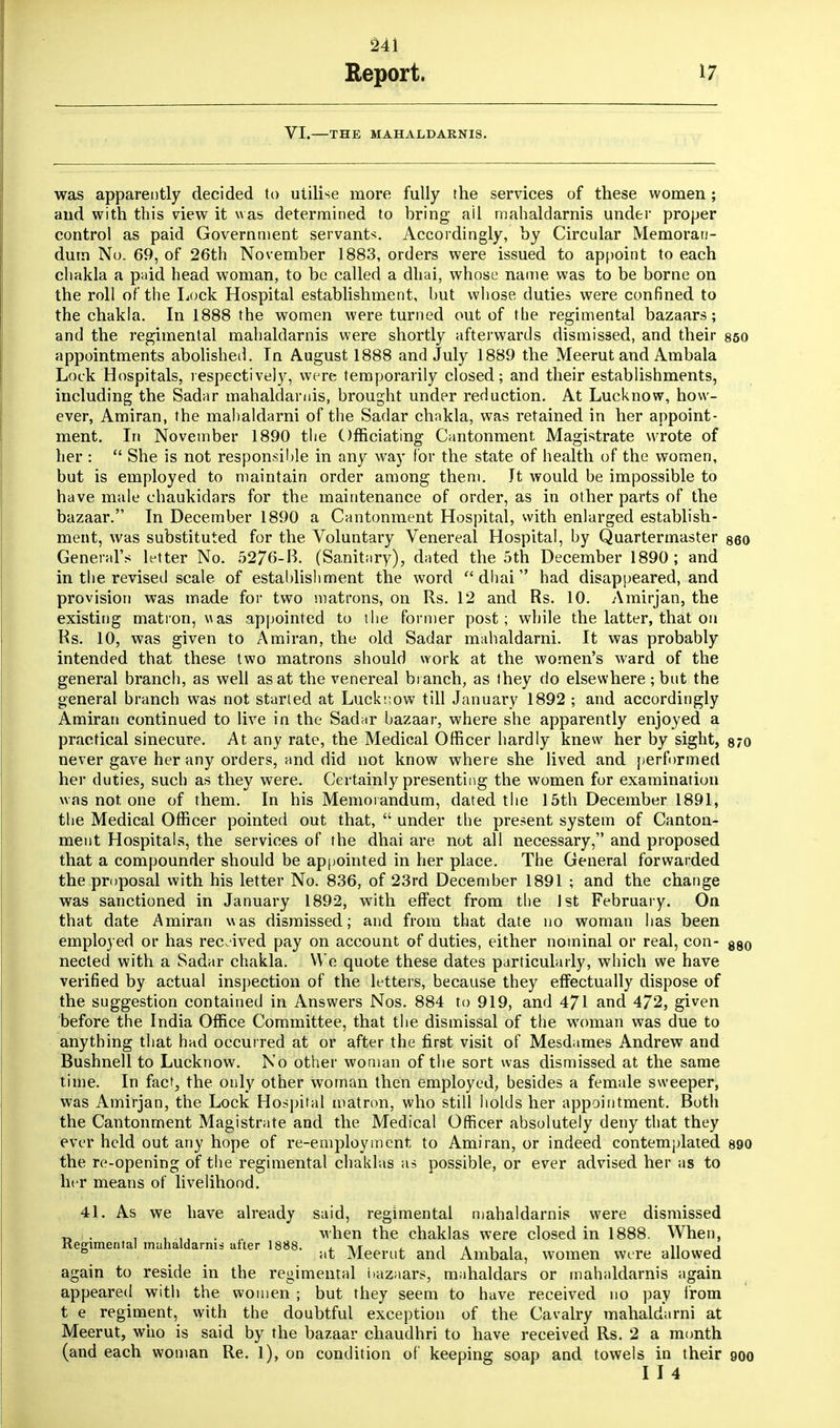 Report. 17 VI. THE MAHALDARNIS. was apparently decided to utilise more fully the services of these women; and with this view it was determined to bring ail mahaldarnis under proper control as paid Government servants. Accordingly, by Circular Memoran- dum No. 69, of 26th November 1883, orders were issued to appoint to each chakla a paid head woman, to be called a dhai. whose name was to be borne on the roll of the Lock Hospital establishment, but whose duties were confined to the chakla. In 1888 the women were turned out of the regimental bazaars; and the regimental mahaldarnis were shortly afterwards dismissed, and their 850 appointments abolished. In August 1888 and July 1889 the Meerut and Atnbala Lock Hospitals, respectively, were temporarily closed; and their establishments, including the Sadar mahaldarnis, brought under reduction. At Lucknow, how- ever, Amiran, the mahaldarni of the Sadar chakla, was retained in her appoint- ment. In November 1890 the Officiating Cantonment Magistrate wrote of her :  She is not responsible in any way for the state of health of the women, but is employed to maintain order among them. Jt would be impossible to have male chaukidars for the maintenance of order, as in other parts of the bazaar. In December 1890 a Cantonment Hospital, with enlarged establish- ment, was substituted for the Voluntary Venereal Hospital, by Quartermaster 860 General's letter No. 5276-B. (Sanitary), dated the 5th December 1890; and in the revised scale of establishment the word dhai had disappeared, and provision was made for two matrons, on Rs. 12 and Rs. 10. Amirjan, the existing matron, was appointed to the former post; while the latter, that on Rs. 10, was given to Amiran, the old Sadar mahaldarni. It was probably intended that these two matrons should work at the women's ward of the general branch, as well as at the venereal branch, as they do elsewhere ; but the general branch was not started at Lucknow till January 1892 ; and accordingly Amiran continued to live in the Sadar bazaar, where she apparently enjoyed a practical sinecure. At any rate, the Medical Officer hardly knew her by sight, 870 never gave her any orders, and did not know where she lived and performed her duties, such as they were. Certainly presenting the women for examination was not, one of them. In his Memorandum, dated the 15th December 1891, the Medical Officer pointed out that,  under the present system of Canton- ment Hospitals, the services of the dhai are not all necessary, and proposed that a compounder should be appointed in her place. The General forwarded the proposal with his letter No. 836, of 23rd December 1891 ; and the change was sanctioned in January 1892, with effect from the 1st February. On that date Amiran was dismissed; and from that date no woman has been employed or has received pay on account of duties, either nominal or real, con- 88o nected with a Sadar chakla. We quote these dates particularly, which we have verified by actual inspection of the letters, because they effectually dispose of the suggestion contained in Answers Nos. 884 to 919, and 471 and 472, given before the India Office Committee, that the dismissal of the woman was due to anything that had occurred at or after the first visit of Mesdames Andrew and Bushnell to Lucknow. No other woman of the sort was dismissed at the same time. In fact, the only other woman then employed, besides a female sweeper, was Amirjan, the Lock Hospital matron, who still holds her appointment. Both the Cantonment Magistrate and the Medical Officer absolutely deny that they ever held out any hope of re-employment to Amiran, or indeed contemplated 890 the re-opening of the regimental chaklas as possible, or ever advised her as to her means of livelihood. 41. As we have already said, regimental mahaldarnis were dismissed _ . . . ... when the chaklas were closed in 1888. When, Kegimental mahaldarnis after 1888. . i j » -l i n j & at Meerut and Ambala, women were allowed again to reside in the regimental iiazaars, mahaldars or mahaldarnis again appeared with the women ; but they seem to have received no pay from t e regiment, with the doubtful exception of the Cavalry mahaldarni at Meerut, who is said by the bazaar chaudhri to have received Rs. 2 a month (and each woman Re. 1), on condition of keeping soap and towels in their 900 I I 4