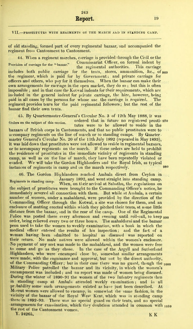 Report. 19 VII.—PROSTITUTES WITH REGIMENTS ON THE MARCH AND IN STANDING CAMP. of old standing, formed part of every regimental bazaar, and accompanied the regiment from Cantonment to Cantonment. 44. When a regiment marches, carriage is provided through the Civil or the n . . „ » Commissariat Officer, on formal indent by Provision of carnage for the bazaar. , . , , . ... n->, • • the regimental authorities. 1 his carnage includes both public carriage for the tents, stores, ammunition, &c, ofqqo the regiment, which is paid for by Government; and private carriage for officers and others, who pay for it themselves. When the bazaar can make their own arrangements for carriage in the open market, they do so ; but this is often impossible ; and in that case the Kotwal indents for their requirements, which are included in the general indent for private carriage, the hire, however, being paid in all cases by the persons for whose use the carriage is required. The regiment provides tents for the paid regimental followers; but the rest of the bazaar find their own tents. 45. By Quartermaster-General's Circular No. 3 of 12th May 1888, it was , „ u- * c .v • ordered that in future no registered prosti- 970 Orders on the subject of this section. , , ., , ^ ° , . \ v. tutes were to be allowed to reside in the bazaars of British corps in Cantonments, and that no public prostitutes were to accompany regiments on the line of march or to standing camps. By Quarter- master General's Circular No. 20 of the 11th July 1892 (repeated in May 1893), it was laid down that prostitutes were not allowed to reside in regimental bazaars, or to accompany regiments on the inarch. If these orders are held to prohibit the residence of prostitutes in the immediate vicinity of regiments in standing camp, as well as on the line of march, they have been repeatedly violated or evaded. We will take the Gordon Highlanders and the Royal Irish, as typical instances of regiments in camp and on the march respectively. 980 46. The Gordon Highlanders reached Ambala direct from Ceylon in t> ■ j. January 1892, and went straight into standing camp. Keeiments in standing camp. ,,T, J ,, : . , - ' ~ . • ° . °. r When, on their arrival at babathu, the regulations on the subject of prostitutes were brought to the Commanding Officer's notice, he immediately severed all connection with them. But while at Ambala, a certain number of women, under a mahaldarni, were provided by the direction of the Commanding Officer through the Kotwal, a site was chosen for them, and an enclosure of matting erected within which they pitched their tents, at some little distance from the bazaar, and in the rear of the camp. One of the Regimental Police was posted there every afternoon and evening until roll-call, to keep 990 order, being relieved every two or three houis. The mahaldarni and the bazaar peon used to take the women to weekly examination, with a book in which the medical officer entered the results of his inspection; and the fact of a woman having been admitted to hospital as diseased was reported on their return. No male natives were allowed within the women's enclosure. No payment of any sort was made to the mahaldarni, and the women were free to come and go as they chose. In the case of the Argyll and Sutherland Highlanders, who were encamped close by, somewhat similar arrangements were made, with the cognisance and approval, but not by the direct authority, of the Commanding Officer; but in their case there was no guard, though the i000 Military Police patrolled the bazaar and its vicinity, in which the women's encampment was included; and no report was made of women being diseased. During the winter of 1890-91 the women of the two Infantry regiments then in standing camp at Ambala attended weekly examination; and in all probability some such arrangements existed as have just been described. At Mcerut women were allowed to encamp, in somewhat the same fashion, in the • vicinity of the bazaar of the Royal West Kent, which was in standing camp there in 1892-93. There was no special guard on their tents, and no special arrangements for examination, which they doubtless attended in common with 1010 the rest of the Cantonment women. Y. 242650 K K
