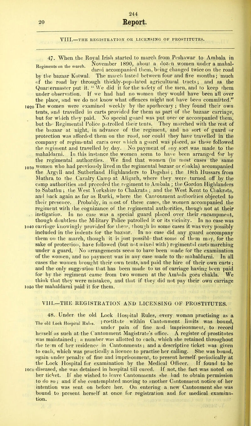 VIII.—THE REGISTRATION OR LICENSING OF PROSTITUTES. 47. When the Royal Irish started to march from Peshawar to Ambala in t, . . . November 1890, about a dozen women under a mahal- Kegiments on the march. . . > . . darni accompanied them, being changed twice on the road by the bazaar Kotwal. The march lasted between four and five months; much of the road lay through thickly-populated agricultural tracts; and as the Quartermaster put it.  We did it for the safety of the men, and to keep (hem under observation. If we had had no women they would have been all over the place, and we do not know what offences might not have been committed. 1020 The women were examined weekly by (he apothecary ; they found their own tents, and travelled in carts provided for them as part of the bazaar carriage, but for which th^y paid. No special guard was put over or accompanied them, but the Regimental Police p.itrolled their tents. They marched with the rest of the bazaar at night, in advance of the regiment, and no sort of guard or protection was afforded them on the road, nor could they have travelled in the company of regimental carts over w hich a guard was placed, as these followed the regiment and travelled by day. No payment of any sort was made to the mahaldarni. In this instance the women seem to have been arranged for by the regimental authorities. We find that women (in most cases the same 1030 women who had previously lived in the regimental bazaar or cliakla) accompanied the Argyll and Sutherland Highlanders to Dagshai ; the 18th Hussars from Mathra to the Cavalry Camp at Aligarh, where they were turned off by the camp authorities and preceded the regiment to Ambala ; the. Gordon Highlanders to Sabathu; the West Yorkshire to Chakrata ; and the West Kent to Chakrata, and back again as far as Rurki, where the Cantonment authorities objected to their presence. Probably, in most of these cases, the women accompanied the regiment with the cognizance of the regimental authorities, though not at their instigation. In no case was a special guard placed over their encampment, though doubtless the Military Police patrolled it or its vicinity. In no case was 1040 carriage knowingly provided for them, though in some cases it was very possibly included in the indents for the bazaar. In no case did any guard accompany them on the march, though it is just possible that some of them may, for the sake of protection, have followed (but not mixed with) regimental carts marching under a guard. No arrangements seem to have been made for the examination of the women, and no payment was in any case made to the mahaldarni. In all cases the women brought their own tents, and paid the hire of their own carts; and the only suggestion that has been made to us of carriage having been paid for by the regiment came from two women at the Ambala gora chakla. We think that they were mistaken, and that if they did not pay their own carriage 1050 the mahaldarni paid it for them. VIII.—THE REGISTRATION AND LICENSING OF PROSTITUTES. 48. Under the old Lock Hospital Rules, every woman practising as a The old Lock Hospital Rules, prostitute within Cantonment limits was bound, under pain of fine and imprisonment, to record herself as such at the Cantonment Magistrate's office. A register of prostitutes was maintained; a number was allotted to each, which she retained throughout the te: m of her residence in Cantonments ; and a descriptive ticket was given to each, which was practically a licence to practise her calling. She was bound, again under penalty of fine and imprisonment, to present herself periodically at the Lock Hospital for examination by the Medical Officer. If found to be loco diseased, she was detained in hospital till cured. If not, the fact was noted on her ticket. If she wished to leave Cantonments she had to obtain permission to do so; and if she contemplated moving to another Cantonment notice of her intention was sent on before her. On entering a new Cantonment she was bound to present herself at once for registration and for medical examina- tion.