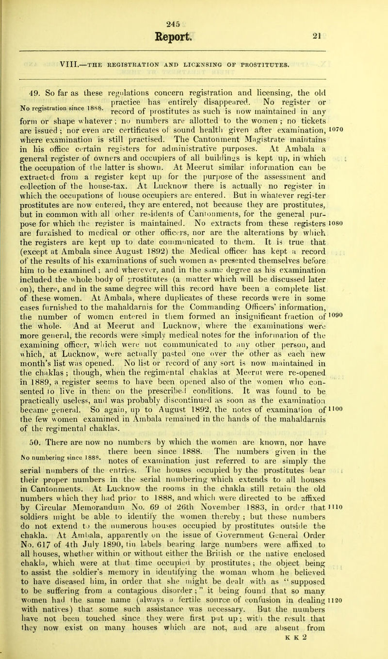 Eeport. 21 VIII.—THE REGISTRATION AND LICENSING OF PROSTITUTES. 49. So far as these regulations concern registration and licensing, the old practice has entirely disappeared. No register or No registration since 1888. record Qf prostitutes as guch js „ow maintained in any form or shape w hatever; no numbers are allotted to the women ; no tickets are issued ; nor even arc certificates of sound health given after examination, 1070 where examination is still practised. The Cantonment Magistrate maintains in his office certain registers for administrative purposes. At Ambala a general register of owners and occupiers of all buildings is kept up, in which the occupation of the latter is shown. At Meerut similar information can be extracted from a register kept up for the purpose of the assessment and collection of the house-tax. At Lucknow there is actually no register in which the occupations of house occupiers arc entered. But in whatever register prostitutes are now entered, they are entered, not because they are prostitutes, but in common with all oiher residents of Cantonments, for the general pur- pose for which the register, is maintained. No extracts from these registers loso are furnished to medical or other officers, nor are the alterations by which the registers are kept up to date communicated to them. It is true that (except at Ambala since August 1892) the Medical officer has kept a record of the results of his examinations of such women as presented themselves before him to be examined ; and wherever, and in the same degree as his examination included the whole body of prostitutes (a matter which will be discussed later on), there, and in the same degree will this record have been a complete list of these women. At Ambala, where duplicates of these records were in some cases furnished to the mahaldarnis for the Commanding Officers' information, the number of women entered in them formed an insignificant fraction of1090 the whole. And at Meerut and Lucknow, where the examinations were more general, the records were simply medical notes for the information of the examining officer, which were not communicated to any other person, and which, at Lucknow, were actually pasted one over the other as each new month's list was opened. No list or record of any sort is now maintained in the chaklas ; though, when the regimental chaklas at Meerut were re-opened in 1889, a register seems to have been opened also of the w omen who con- sented to live in them on the prescribe.! conditions. It was found to be practically useless, and was probably discontinued as soon as the examination became general. So again, up to August 1892, the notes of examination of1100 the few women examined in Ambala remained in the hands of the mahaldarnis of the regimental chaklas. 50. There are now no numbers by which the women are known, nor have there been since 1888. The numbers given in the No numbering since i888. notes 0f examination just referred to are simply the serial numbers of the entries. The houses occupied by the prostitutes bear t their proper numbers in the serial numbering which extends to all houses in Cantonments. At Lucknow the rooms in the chakla still retain the old numbers which they had prior to 1888, and which were directed to be affixed by Circular Memorandum No. 69 of 26th November 1883, in order that'iio soldiers might be able to identify the women thereby ; but these numbers do not extend to the numerous houses occupied by prostitutes outside the chakla. At Ambala, apparently on the issue of Government General Order No. 617 of 4th July 1890, tin labels bearing large numbers were affixed to all houses, whether within or without either the British or the native enclosed chakla, which were at that time occupied by prostitutes ; the object being to assist the soldier's memory in identifying the woman whom he believed to have diseased him, in order that she might be dealt with as  supposed to be suffering from a contagious disorder ;  it being found that so many women had the same name (always a fertile source of confusion in dealing 1120 with natives) thaf. some such assistance was necessary. But the numbers have not been touched since they were first put up; with the result that they now exist on many houses which are not, and are absent from
