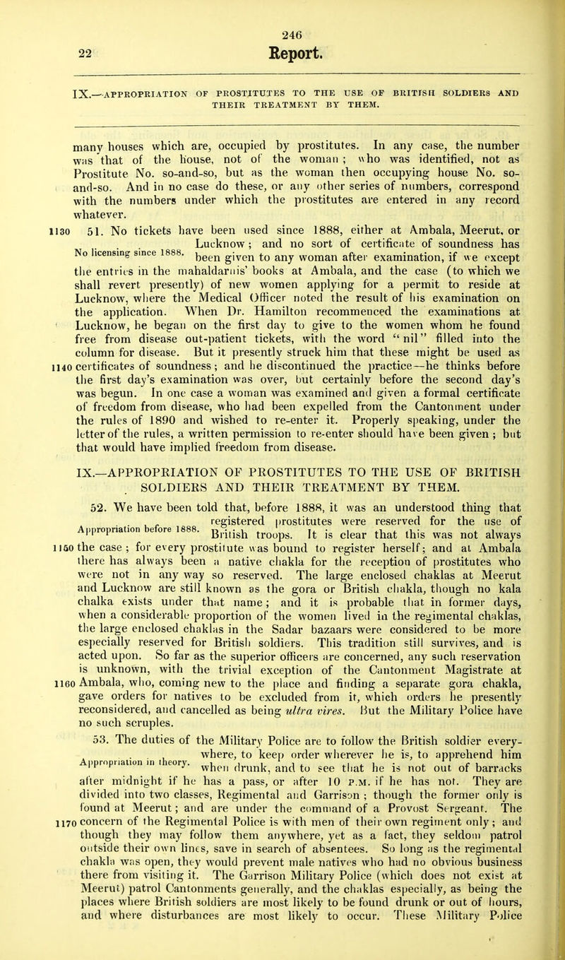 IX.—--APPROPRIATION OF PROSTITUTES TO THE USE OF BRITISH SOLDIERS AND THEIR TREATMENT BY THEM. many houses which are, occupied by prostitutes. In any case, the number whs that of the house, not of the woman ; who was identified, not as Prostitute No. so-and-so, but as the woman then occupying house No. so- and-so. And in no case do these, or any other series of numbers, correspond with the numbers under which the prostitutes are entered in any record whatever. 1130 51. No tickets have been used since 1888, either at Ambala, Meerut, or Lucknow; and no sort of certificate of soundness has No licensing since 1888. been gjven tQ mj woman after examination, if we except the entries in the mahaldarllis, books at Ambala, and the case (to which we shall revert presently) of new women applying for a permit to reside at Lucknow, where the Medical Officer noted the result of his examination on the application. When Dr. Hamilton recommenced the examinations at Lucknow, he began on the first day to give to the women whom he found free from disease out-patient tickets, with the word nil filled into the column for disease. But it presently struck him that these might be used as 1140 certificates of soundness; and he discontinued the practice—he thinks before the first day's examination was over, but certainly before the second day's was begun. In one case a woman was examined and given a formal certificate of freedom from disease, who had been expelled from the Cantonment under the rules of 1890 and wished to re-enter it. Properly speaking, under the letter of the rules, a written permission to re-enter should have been given ; but that would have implied freedom from disease. IX.—APPROPRIATION OF PROSTITUTES TO THE USE OF BRITISH SOLDIERS AND THEIR TREATMENT BY THEM. 52. We have been told that, before 1888, it was an understood thing that o b fo 1888 reS'stered prostitutes were reserved for the use of Appropriation e ore 1888. g^^g^ troops. It is clear that this was not always 1150 the case; for every prostitute was bound to register herself; and at Ambala there has always been a native chakla for the reception of prostitutes who were not in any way so reserved. The large enclosed chaklas at Meerut and Lucknow are still known as the gora or British chakla, though no kala chalka exists under that name; and it is probable that in former days, when a considerable proportion of the women livetl in the regimental chaklas, the large enclosed chaklas in the Sadar bazaars were considered to be more especially reserved for British soldiers. This tradition still survives, and is acted upon. So far as the superior officers are concerned, any such reservation is unknown, with the trivial exception of the Cantonment Magistrate at 1160 Ambala, who, coming new to the place and finding a separate gora chakla, gave orders for natives to be excluded from it, which orders he presently reconsidered, and cancelled as being ultra vires. But the Military Police have no such scruples. 53. The duties of the Military Police are to follow the British soldier every- A > ro riati n in theo where, to keep order wherever he is, to apprehend him ppropua ion in eory. w|ien drunk, and to see that he is not out. of barracks after midnight if he has a pass, or after 10 p.m. if he has not. They are divided into two classes, Regimental and Garrison ; though the former only is found at Meerut; and are under the command of a Provost Sergeant. The 1170 concern of the Regimental Police is with men of their own regiment only ; and though they may follow them anywhere, yet as a fact, they seldom patrol outside their own lines, save in search of absentees. So long as the regimental chakla was open, they would prevent male natives who had no obvious business there from visiting it. The Garrison Military Police (which does not exist at Meerut) patrol Cantonments generally, and the chaklas especially, as being the places where British soldiers are most likely to be found drunk or out of hours, and where disturbances are most likely to occur. These Military Police
