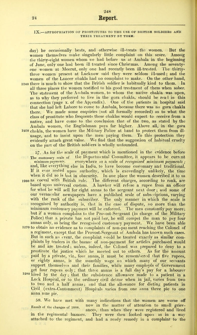 IX.—APPROPRIATION OF PROSTITUTES TO THE USE OF BRITISH SOLDIERS AND THEIR TREATMENT BY THEM. day) he occasionally beats, and otherwise ill-treats the women. But the women themselves make singularly little complaint on this score. Among the thirty-eight women whom we had before us at Ambala in the beginning of June, only one had been ill treated since Christmas. Among the seventy- one women at Meerut, only one had recently been ill-treated. The thirty- three women present at Lucknow said they were seldom ill-used; and the women of the Lancer chakla had no complaint to make. On the other hand, 1240 there is much to show that the British soldier is habitually kind to them. In all three places the women testified to his good treatment of them when sober. The statement of the Ambala women, to whom the native chakia was open, as to why they preferred to live in the gora chakla, should be rea'l in this connection (page x. of the Appendix). One of the patients in hospital said that she had left Lahore to come to Ambala, because there was no gora chakla there. We made some enquiries (not all formally recorded) as to what the class of prostitute who frequents these chaklas would expect to receive from a native, and have come to the conclusion that of the two, as stated by the Ambala women, the Englishman pays far higher. Above all, in the gora 12S0 chakla, the women have the Military Police at hand to protect them from ill- usage, and to insist upon tho men paying them. To this protection they evidently attach great value. We find that the suggestion of habitual cruelty on the part of the British soldiers is wholly unfounded. 57. As for the scale of payment which is mentioned in the evidence before The customary scale of the Departmental Committee, it appears to be current minimum payment?. everywhere as a scale of recognised minimum payments ; and, like everything else in Ind'a, to have become customary and traditional. If it ever rested upon authority, which is exceedingly unlikely, the time when it did so is lost in obscurity. In one place the women described it to us 1260 as coeval with British rule. The different charges, according to rank, are based upon universal custom. A hawker will refuse a rupee from an officer for what he will sell for eight annas to the sergeant next door; and some of our vernacular newspapers have a published scale of subscriptions, varying with the rank of the subscriber. The only manner in which the scale is recognised by authority is, that in the case of dispute, no more than the minimum customary payment will be enforced. The men constantly pay more; but if a woman complains to the Provost-Sergeant (in charge of the Military Police) that a private has not paid her, he will compel the man to pay four annas only, as being the recognised customary payment. We have been able 1-270 to obtain no evidence as to complaints of non-pa\ment reaching the Colonel of a regiment, except that the Provost-Sergeant of Ambala has known such cases. But in such an event, the complaint would be treated exactly as similar com- plaints by traders in the bazaar of non-payment for articles purchased would be and are treated; unless, indeed, the Colonel was prepared to deny to a prostitute the justice which he meeted out to others. As for the amount . paid by a private, viz., four annas, it must be rememhered that five rupees, or eighty annas, is the monthly wage on which many of our servants support themselves and their families, while many employes of Government get four rupees only; that three annas is a full day's pay for a labourer 1280 hired by the day ; that the subsistence allowance made to a patient in a Lock Hospital, or to the ordinary civil debtor when in jail, varies from two to two and a half annas; and that the allowance for dieting patients in Civil (extra-Cantonment) Hospiials varies from one anna three pie to one anna nine pie. 58. We have met with many indications that the women are worse off R*».,n„<+i u f ,OOD now in the matter of attention to small griev- Kesult ol the changes of 1888. , . . . , ,6.. , ances, than when they were registered and lived in the regimental bazaars. They were then looked upon as in a way attached to the regiment, and had a ready remedy in a complaint to the