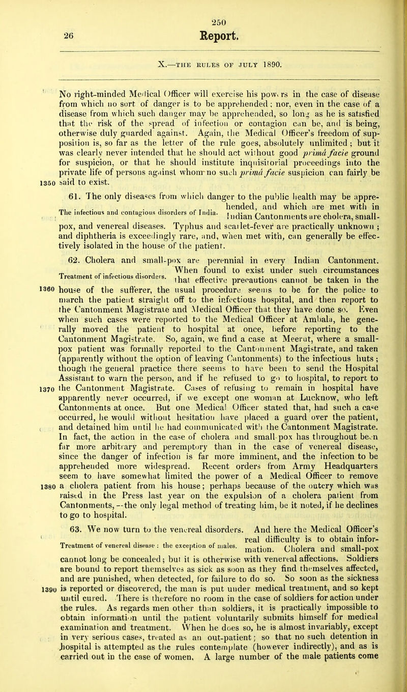 X.—THE RULES OF JULY 1890. No right-minded Mclical Officer will exercise his pow« rs in the case of disease from which no sort of danger is to be apprehended ; nor, even in the case of a disease from which such danger may be apprehended, so lonj, as he is satisfied that the risk of the spread of infection or contagion can be, and is being, otherwise duly guarded against. Again, the Medical Officer's freedom of sup- position is, so far as the letter of the rule goes, absolutely unlimited ; but it was clearly never intended that he should act without good prima facie ground for suspicion, or that he should institute inquisitorial proceedings into the private life of persons against whom*-no such prima facie suspicion can fairly be 1350 said to exist. 61. The only diseases from which danger to the public health may be appre- . . . -r. hended, and which are met with in The infectious and contagious disorders of India, r j* • n * * v, i ii tif: j Indian Cantonments are cholera, small- pox, and venereal diseases. Typhus and scarlet-fever are practically unknown ; and diphtheria is exceedingly rare, and, when met with, can generally be effec- tively isolated in the house of the patient. 62. Cholera and small-pox are perennial in every Indian Cantonment. When found to exist under such circumstances Treatment of infectious disorders. ^ effectiyo prerautions cannot be taken in the 1360 house of the sufferer, the usual procedure seems to be for the police to march the patient straight off to the infectious hospital, and then report to the Cantonment Magistrate and Medical Officer that they have done so. F.ven when such cases were reported to the Medical Officer at Ambala, he gene- rally moved the patient to hospital at once, before reporting to the Cantonment Magistrate. So, again, we find a case at Meerut, where a small- pox patient was formally reported to the Cantonment Magistrate, and taken (apparently without the option of leaving Cantonments) to the infectious huts ; though the general practice there seems to have been to send the Hospital Assistant to warn the person, and if he refused to go to hospital, to report to 1370 the Cantonment Magistrate. Cases of refusing to remain in hospital have apparently never occurred, if we except one woman at Lucknow, who left Cantonments at once. But one Medical Officer stated that, had such a ca«e occurred, lie would without hesitation have placed a guard over the patient, and detained him until he had communicated with the Cantonment Magistrate. In fact, the action in the case of cholera and small pox has throughout been far more arbitrary and peremptory than in the case of venereal disease, since the danger of infection is far more imminent, and the infection to be apprehended more widespread. Recent orders from Army Headquarters seem to have somewhat limited the power of a Medical Officer to remove 1380 a cholera patient from his house: perhaps because of the outcry which was raised in the Press last year on the expulsion of a cholera patient from Cantonments,—the only legal method of treating him, be it noted, if he declines to go to hospital. 63. We now turn to the venereal disorders. And here the Medical Officer's 1 , real difficulty is to obtain infor- Treatment of venereal disease : the exception of males. mation Cholera and small-poX cannot long- be concealed; but it is otherwise with venereal affections. Soldiers are bound to report themselves as sick as soon as they find themselves affected, and are punished, when detected, for failure to do so. So soon as the sickness 1390 is reported or discovered, the man is put under medical treatment, and so kept until cured. There is therefore no room in the case of soldiers for action under the rules. As regards men other than soldiers, it is practically impossible to obtain information until the patient voluntarily submits himself for medical examination and treatment. When he does so, he is almost invariably, except in very serious cases, treated as an out-patient; so that no such detention in .hospital is attempted as the rules contemplate (however indirectly), and as is carried out in the case of women. A large number of the male patients come