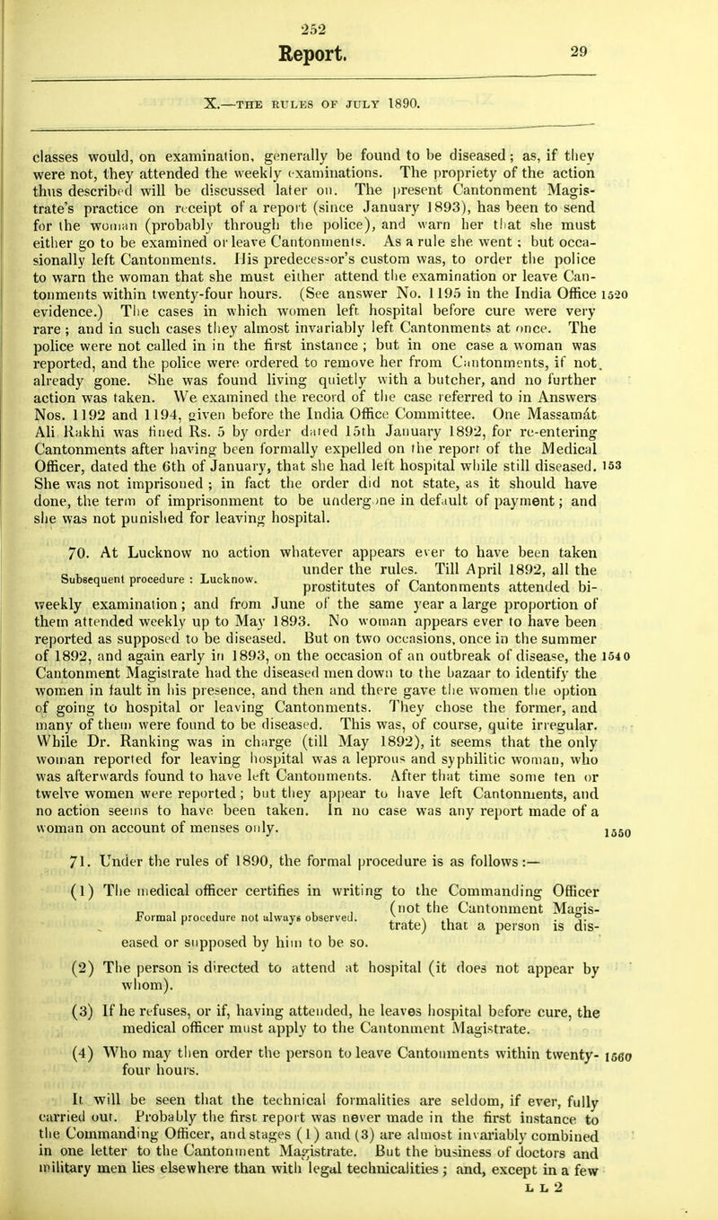 252 Report. 29 X.—THE RULES OF JULY 1890. classes would, on examination, generally be found to be diseased; as, if they were not, they attended the weekly examinations. The propriety of the action thus described will be discussed later on. The present Cantonment Magis- trate's practice on receipt of a report (since January 1893), has been to send for the woman (probably through the police), and warn her that she must either go to be examined or leave Cantonments. As a rule she went ; but occa- sionally left Cantonments. Uis predecessor's custom was, to order the police to warn the woman that she must either attend the examination or leave Can- tonments within twenty-four hours. (See answer No. 1195 in the India Office 1520 evidence.) The cases in which women left hospital before cure were very rare ; and in such cases they almost invariably left Cantonments at once. The police were not called in in the first instance ; but in one case a woman was reported, and the police were ordered to remove her from Cantonments, if not. already gone. She was found living quietly with a butcher, and no further action was taken. We examined the record of the case referred to in Answers Nos. 1192 and 1194, given before the India Office Committee. One Massamat Ali Rakhi was fined Rs. 5 by order dated 15th January 1892, for re-entering Cantonments after having been formally expelled on the report of the Medical Officer, dated the 6th of January, that she had left hospital while still diseased. 153 She was not imprisoned ; in fact the order did not state, as it should have done, the term of imprisonment to be undergone in default of payment; and she was not punished for leaving hospital. 70. At Lucknow no action whatever appears ever to have been taken T . under the rules. Till April 1892, all the Subsequent procedure : Lucknow. ... • c ^ v , , j ,.  r prostitutes of Cantonments attended bi- weekly examination; and from June of the same year a large proportion of them attended weekly up to May 1893. No woman appears ever to have been reported as supposed to be diseased. But on two occasions, once in the summer of 1892, and again early in 1893, on the occasion of an outbreak of disease, the 1540 Cantonment Magistrate had the diseased men down to the hazaar to identify the women in fault in his presence, and then and there gave the women the option of going to hospital or leaving Cantonments. They chose the former, and many of them were found to be diseased. This was, of course, quite irregular. While Dr. Ranking was in charge (till May 1892), it seems that the only woman reported for leaving hospital was a leprous and syphilitic woman, who was afterwards found to have left Cantonments. After that time some ten or twelve women were reported; but they appear to have left Cantonments, and no action seeins to have been taken. In no case was any report made of a woman on account of menses only. 1550 71. Under the rules of 1890, the formal procedure is as follows :— (1) The medical officer certifies in writing to the Commanding Officer n , , , (not the Cantonment Majris- fcormal procedure not always observed. r , . i- r ' trate) that a person is dis- eased or supposed by him to be so. (2) The person is directed to attend at hospital (it does not appear by whom). (3) If he refuses, or if, having attended, he leaves hospital before cure, the medical officer must apply to the Cantonment Magistrate. (4) Who may then order the person to leave Cantonments within twenty- iseo four hours. It will be seen that the technical formalities are seldom, if ever, fully carried out. Probably the first report was never made in the first instance to the Commanding Officer, and stages (1) and (3) are almost invariably combined in one letter to the Cantonment Magistrate. But the business of doctors and military men lies elsewhere than with legal technicalities ; and, except in a few
