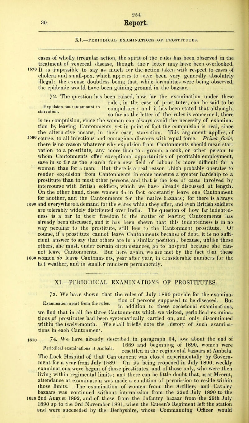 XI.—PERIODICAL EXAMINATIONS OP PEOSTITUTES. cases of wholly irregular action, the spirit of the rules has been observed in the treatment of venereal disease, though their letter may have been overlooked. 1570 It is impossible to say as much for the action taken with respect to cases of cholera and srnall-pox, which appears to have been very generally absolutely illegal; the excuse doubtless being that, while formalities were being observed, the epidemic would have been gaining ground in the bazaar. 72. The question has been raised, how far the examination under these rules, in the case of prostitutes, can be said to be 8tefvaPriinPn ,an,amount t0 compulsory ; and it has been stated that although, so far as the letter of the rules is concerned, there is no compulsion, since the woman can always avoid the necessity of examina- tion by leaving Cantonments, yet in point of fact the compulsion is real, since the alternative means, in their case, starvation. This argument applies, of 1580 course, to all infectious and contagious disea-es with equal force. Prima facie, there is no reason whatever why expulsion from Cantonments should mean star- vation to a prostitute, any more than to a groom, a cook, or other person to whom Cantonments offer exceptional opportunities of profitable employment, save in so far as the st arch for a new field of labour is more difficult for a woman than for a man. But there is a real reason >\ hich probably operates to render expulsion from Cantonments in some measure a greater hardship to a prostitute than to most other persons, and that is the loss of caste involved by intercourse with British soldiers, which we have already discussed at length. On the other hand, these women do in fact constantly leave one Cantonment for another, and the Cantonments for the native bazaars ; for there is always 1690 and everywhere a demand for the wares which they offer, and even British soldiers are tolerably widely distributed over India. The question of how far indebted- ness is a bar to their freedom in the matter of leaving- Cantonments has already been discussed, and it has been shewn that this indebtedness is in no way peculiar to the prostitute, still less to the Cantonment prostitute. Of course, if a prostitute cannot leave Cantonments because of debt, it is no suffi- cient answer to say that others are in a similar position; because, unlike those others, she must, under certain circumstances, go to hospital because she can- not leave Cantonments. But lure again, we are met by the fact that these 1600 women do leave Cantonments, year after year, in considerable numbers for the hot weather, and in smaller numbers permanently. XL—PERIODICAL EXAMINATIONS OF PROSTITUTES. 73. We have shown that the rules of July 1890 provide for the exarnina- n L. : r , , tion of persons supposed to be diseased. But JjiXamination apart Irom the rules. . , ,.A 1 1 . , . m addition to these occasional examinations, we find that in all the three Cantonments which we visited, periodical examina- tions of prostitutes had been systematically carried on, and only discontinued within the twelvemonth. We shall briefly note the history of such examina- tions in each Cantonmen\ 1610 74. We have already described, in paragraph 34, how about the end of „ . .. , . . , . 1889 and beginning; of 1890, women were Periodical examinations ;it Ambala. i . ,i . . ■, , , . , . resettled mthe regimental bazaars at Ambala. The Lock Hospital of that Cantonment was closed experimentally by Govern- ment for a ye ar from July 1889 On its being reopened in July 1890, weekly examinations were begun of those prostitutes, and of those only, who were then living within regimental limits; and there can be little doubt that, as at Meerut, attendance at examination was made a coadition of permission to reside wiihin those limits. The examination of women from the Artillery and Cavalry bazaars was continued without intermission from the 22nd July 1890 to the 1620 2nd August 1892, and of those from the Infantry bazaar from the 29th July 1890 up to the 3rd November 1891, when the Queen's Regiment left the station and were succeeded by the Derbyshire, whose Commanding Officer would