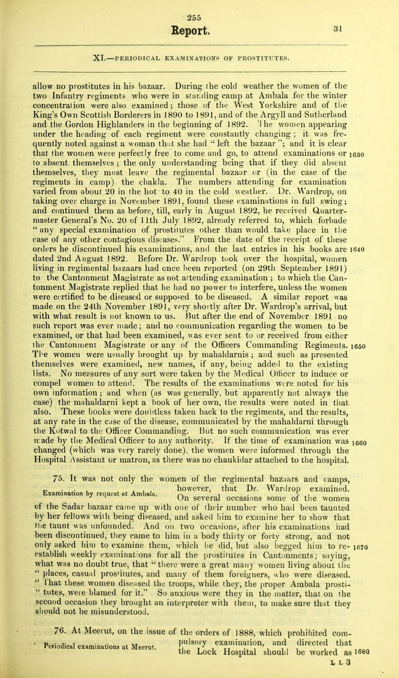 Report. 31 XT.—PERIODICAL EXAMINATIONS OP PROSTITUTES. allow no prostitutes in his bazaar. During the cold weather the women of the two Infantry regiments who were in standing camp at Ambala for the winter concentration were also examined; those of the West Yorkshire and of the King's Own Scottish Borderers in 1890 to 1891, and of the Argyll and Sutherland, and the Gordon Highlanders in the beginning of 1892. '1 he women appearing under the heading of each regiment were constantly changing ; it was fre- quently noted against a woman that she had  left the bazaar ; and it is clear that the women were perfectly free to come and go, to attend examinations or 1630 lo absent themselves ; the only understanding being that if they did absent themselves, they must leave the regimental bazaar or (in the case of the regiments in camp) the chakla. The numbers attending for examination varied from about 20 in the hot to 40 in the cold weather. Dr. Wardrop, on taking over charge in November 1891, found these examinations in full swing; and continued them as before, till, early in August 1892, he received Quarter- master General's No. 20 of 11th July 1892, already referred to, which forbade  any special examination of prostitutes other than would take place in the case of any other contagious diseases. From the date of the receipt of these orders he discontinued his examinations, and the last entries in his books are 1640 dated 2nd August 1892. Before Dr. Wardrop took over the hospital, women living in regimental bazaars had cnce been reported (on 29th September 1891) to the Cantonment Magistrate as not attending examination ; to which the Can- tonment Magistrate replied that he had no power to interfere, unless the women were certified to be diseased or supposed to be diseased. A similar report was made on the 24th November 1891, very shortly after Dr. Wardrop's arrival, but with what result is not known to us. But after the end of November 1891 no such report was ever made; and no communication regarding the women to be examined, or that had been examined, was ever sent to or received from either the Cantonment Magistrate or any of the Officers Commanding Regiments. 1650 The women were usually brought up by mahaldarnis ; and such as presented themselves were examined, new names, if any, beiuo- added to the existing lists. No measures of any sort were taken by the Medical Officer to induce or compel women to attend. The results of the examinations were noted for his own information ; and when (as was generally, but apparently not always the case) the mahaldarni kept a book of her own, the results were noted in that also. These books were doubtless taken back to the regiments, and the results, at any rate in the case of the disease, communicated by the mahaldarni through the Kotwal to the Officer Commanding. But no such communication was ever made by the Medical Officer to any authority. If the time of examination was i660 changed (which was very rarely done), the women were informed through the Hospital Assistant or matron, as there was no chaukidar attached to the hospital. 75. It was not only the women of the regimental baz;iars and camps, „ . , , however, that Dr. Wardrop examined. Examination by request at Ambala. r\ i • r ,i ' On several occasions some of tne women of the Sadar bazaar came up with one of their number who had been taunted by her fellows with being diseased, and asked him to examine her to show that the taunt was unfounded. And on two occasions, after his examinations had been discontinued, they came to him in a body thiity or forty strong, and not only asked him to examine them, which he did, but also begged him to re- 1070 establish weekly examinations for all the prostitutes in Cantonments; saying, what was no doubt true, that  there were a great many women living about the '' places, casual prostitutes, and many of them foreigners, who were diseased.  That these women diseased the troops, while they, the proper Ambala prosti-  tutes, were blamed for it. So anxious were they in the matter, that on the second occasion they brought an interpreter with them, to make sure that they should not be misunderstood. 76. At Meerut, on the issue of the orders of 1888, which prohibited com- • Periodical examinations at Meerut. f™™™}™'x <UreCte? ***** iflfln tne Lock Hospital should be worked as 168Q