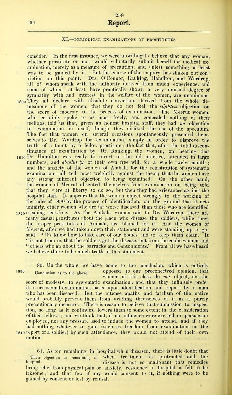 XI.—PERIODICAL EXAMINATIONS OF PROSTITUTES. consider. In the first instance, we were unwilling to believe that any woman, whether prostitute or not, would voluntarily submit herself for medical ex- amination, merely as a measure of precaution, and unless something at least was to be gained by it. But the course of the enquiry has shaken out con- viction on this point. Drs. O'Connor, Ranking, Hamilton, and Wardrop, all of whom speak with the authority derived from much experience, and some of whom at least have practically shown a very unusual degree of sympathy with and interest in the welfare of the women, are unanimous. I800 They all declare with absolute conviction, derived from the whole de- meanour of the women, that they do not. feel the slightest objection on the score of modesty to the process of examination. The Meerut women, who certainly spoke to us most freely, and concealed nothing of their feelings, told us that, given an honest hospital staff, they had no objection to examination in itself, though they disliked tlie> use of the speculum. The fact that women on several occasions spontaneously presented them- selves to Dr. Wardrop for examination, simply in order to disprove the truth of a taunt by a fellow-prostiture ; the fact that, after the total discon- tinuance of examination by Dr. Ranking, the women, on hearing that i8io Dr. Hamilton was ready to revert to the old practice, attended in large numbers, and absolutely of their own free will, for a whole twelve-month ; and the anxiety of the women of Ambala for the reinstitution of systematic examination—all tell most weightily against the theory that the women have any strong inherent objection to being examined. On the other hand, the women of Meerut absented themselves from examination on being told that they were at liberty to do so; but then they had grievances against the hospital staff. It appears that the women object strongly to the working of the rules of 1890 by the process of identification, on the ground that it acts unfairly, other women who are far wor.-e diseased than those who are identified 1820 escaping scot-free. As the Ambala women said to Dr. Wardrop, there are many casual prostitutes about the place who disease the soldiers, while they, the proper prostitutes of Ambala, are blamed for it. And the women of Meerut, after we had taken down their statement and were standing up to go, said : We know how to take care of our bodies and to keep them clean. It is not from us that the soldiers get the disease, but from the coolie women and others who go about the barracks and Cantonments. From all we have heard we believe there to be much truth in this statement. 80. On the whole, we have come to the conclusion, which is entirely 1830 Conclusion as to the above. opposed to our preconceived opinion, that women of this class do not object, on the score of modesty, to systematic examination; and that they infinitely prefer it to occasional examination, based upon identification and report by a man who has been diseased. But, the intense apathy and fatalism of the native would probably prevent them from availing themselves of it as a purely precautionary measure. There is reason to believe that submission to inspec- tion, so long as it continues, lowers them to some extent in the c msideration of their fellows; and we think that, if no influence were exerted or persuasion employed, nor any pressure used to induce the women to attend, and if they had nothing whatever to gain (such as freedom from examination on the 1840 report of a soldier) by such attendance, they would not attend of their own motion. 81. As for remaining in hospital whi n diseased, there is litrle doubt that Their objection to remaining in when treatment is protracted and the hospital. disease is not so malignant that remedies bring relief from physical pain or anxiety, residence in hospital is felt to be irksome ; and that few if any would consent to it, if nothing were to be gained by consent or lost by refusal.