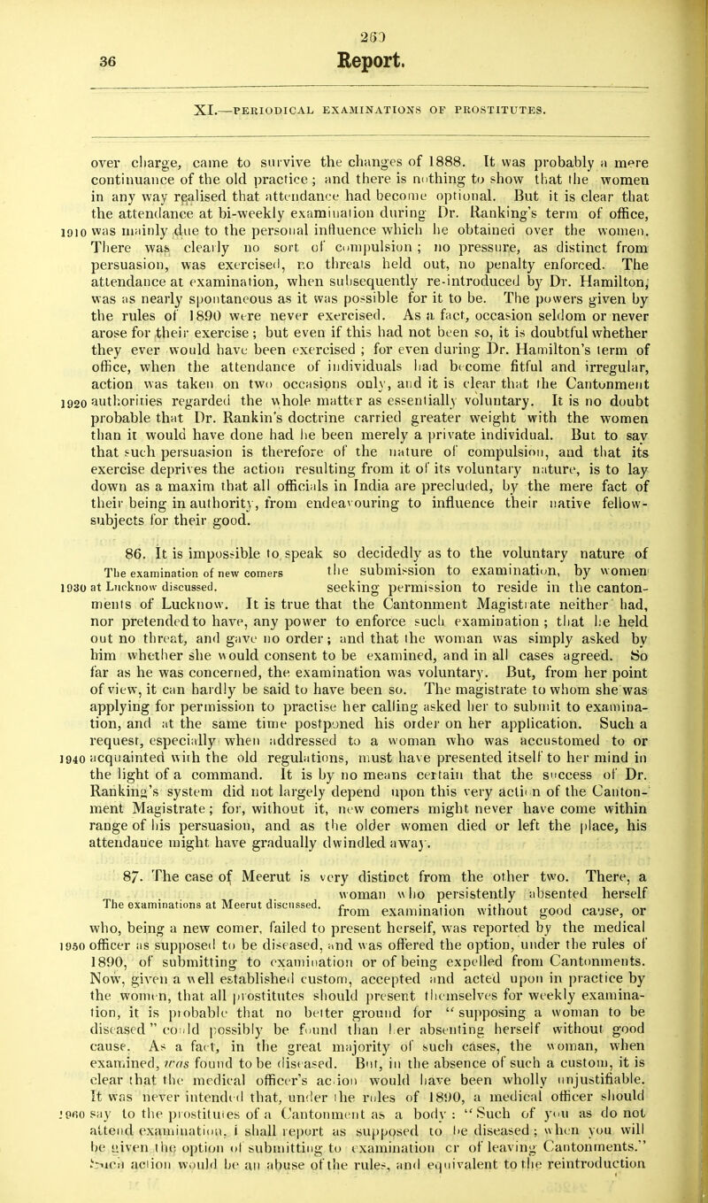 283 XI.—PERIODICAL EXAMINATIONS OF PROSTITUTES. over charge, came to survive the changes of 1888. It was probably a mere continuance of the old practice ; and there is nothing to show that the women in any way realised that attendance had become optional. But it is clear that the attendance at bi-weekly examination during Dr. Banking's term of office, 1910 was mainly due to the personal influence which he obtained over the women. There was clearly no sort of compulsion ; no pressure, as distinct from persuasion, was exercised, r.o threats held out, no penalty enforced. The attendance at examination, when subsequently re-introduced by Dr. Hamilton; was as nearly spontaneous as it whs possible for it to be. The powers given by the rules of 1890 were never exercised. As a, fact, occasion seldom or never arose for their exercise ; but even if this had not been so, it is doubtful whether they ever would have been exercised ; for even during Dr. Hamilton's term of office, when the attendance of individuals had become fitful and irregular, action was taken on two occasions only, and it is clear that the Cantonment 1920 authorities regarded the whole matter as essentially voluntary. It is no doubt probable that Dr. Rankin's doctrine carried greater weight with the women than it would have done had he been merely a private individual. But to sav that such persuasion is therefore of the nature of compulsion, and that its exercise deprives the action resulting from it of its voluntary nature, is to lay down as a maxim that all officials in India are precluded, by the mere fact of their being in authority, from endeavouring to influence their native fellow- subjects for their good. 86. It is impossible to speak so decidedly as to the voluntary nature of The examination of new comers the submission to examination, by women 1930 at Lncknow discussed. seeking permission to reside in the canton- ments of Lucknow. It is true that the Cantonment Magistrate neither had, nor pretended to have, any power to enforce such examination; that he held out no threat, and gave no order; and that the woman was simply asked by him whether she would consent to be examined, and in all cases agreed. So far as he was concerned, the examination was voluntary. But, from her point of view, it can hardly be said to have been so. The magistrate to whom she was applying for permission to practise her calling asked her to submit to examina- tion, and at the same time postponed his order on her application. Such a request, especially when addressed to a woman who was accustomed to or 1940 acquainted with the old regulations, must have presented itself to her mind in the light of a command. It is by no means certain that the success of Dr. Ranking's system did not largely depend upon this very action of the Canton- ment Magistrate; for, without it, new comers might never have come within range of his persuasion, and as the older women died or left the place, his attendance might have gradually dwindled away. 87- The case of Meerut is very distinct from the other two. There, a woman who persistently absented herself The examinations at Meerut discussed. from examination without good ca.JSe5 or who, being a new comer, failed to present herself, was reported by the medical 1950 officer as supposed to be diseased, and was offered the option, under the rules of 1890, of submitting to examination or of being expelled from Cantonments. Now, given a well established custom, accepted and acted upon in practice by the women, that all prostitutes should present themselves for weekly examina- tion, it is probable that no better ground for supposing a woman to be diseased con Id possibly be found than l.er absenting herself without good cause. As a fa< t, in the great majority of such cases, the woman, when examined, was found to be diseased. But, in the absence of such a custom, it is clear that the medical officer's acion would have been wholly unjustifiable. It was never intended that, under ihe rules of 181)0, a medical officer should i960 say to the prostitutes of a Cantonment as a body: Such of you as do not attend examination, i shall report as supposed to !>e diseased ; when you will be given the option ol submitting to examination cr of leaving Cantonments. SiACtf aciion would he an abuse of the rules, and equivalent to the reintroduction