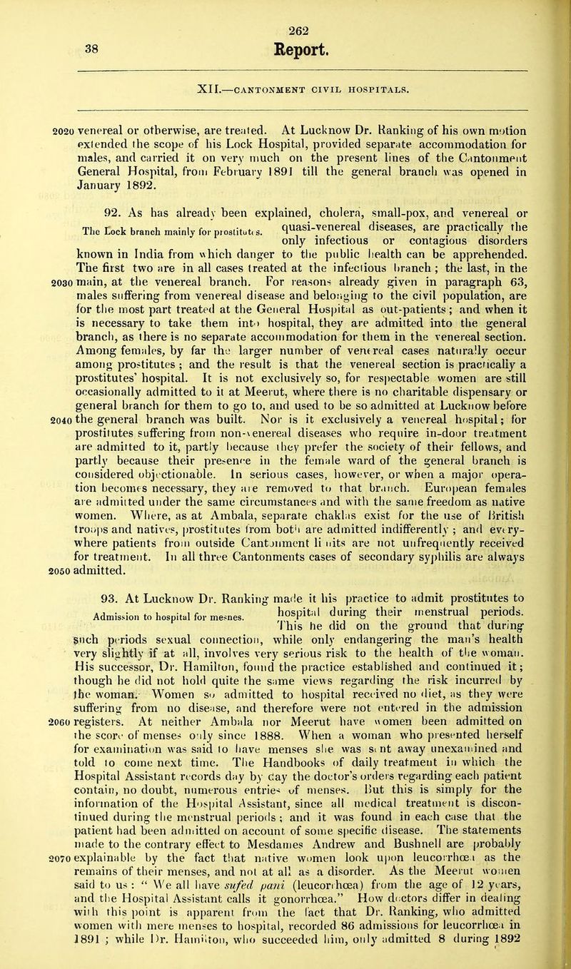 XII.—CANTONMENT CIVIL HOSPITALS. 2020 venereal or otherwise, are treated. At Lucknow Dr. Ranking of his own motion exfended the scope of his Lock Hospital, provided separate accommodation for males, and carried it on very much on the present lines of the Cantonment General Hospital, from February 1891 till the general branch was opened in January 1892. 92. As has already been explained, cholera, small-pox, and venereal or The rock branch mainly fo,Fostitut«s. quasi-venereal diseases, are practically the only infectious or contagious disorders known in India from which danger to the public health can be apprehended. The first two are in all cases treated at the infectious branch ; the last, in the 2030 main, at the venereal branch. For reasons already given in paragraph 63, males suffering from venereal disease and belonging to the civil population, are for the most part treated at the General Hospital as out-patients; and when it is necessary to take them into hospital, they are admitted into the general branch, as there is no separate accommodation for them in the venereal section. Among females, by far the larger number of venereal cases naturally occur among prostitutes ; and the result is that the venereal section is practically a prostitutes' hospital. It is not exclusively so, for respectable women are still occasionally admitted to it at Meeiut, where there is no charitable dispensary or general branch for them to go to, and used to be so admitted at Lucknow before 2040 the general branch was built. Nor is it exclusively a venereal hospital; for prostitutes suffering from non-venereal diseases who require in-door treatment are admitted to it, partly because they prefer the society of their fellows, and partly because their presenee in the female ward of the general branch is considered objectionable. In serious cases, however, or when a major opera- tion becomes necessary, they are removed to that branch. European females are admitted under the same circumstances and with the same freedom as native women. Where, as at Ambala, separate chaklas exist for the use of British troops and natives, prostitutes from both are admitted indifferently ; and every- where patients from outside Cantonment li nits are not unfrequently received for treatment. In ali three Cantonments cases of secondary syphilis are always 2050 admitted. 93. At Lucknow Dr. Ranking made it his practice to admit prostitutes to Admission to hospital formers. hosPital du«nS their '^nstrual periods. this he did on the ground that during $uch periods sexual connection, while only endangering the man's health very slightly if at all, involves very serious risk to the health of the woman. His successor, Dr. Hamilton, found the practice established and continued it; though he did not hold quite the same views regarding the risk incurred by the woman.. Women so admitted to hospital received no diet, as they were suffering from no disease, and therefore were not entered in the admission 2060 registers. At neither Ambala nor Meerut have women been admitted on the score of menses only since 1888. When a woman who presented herself for examination was said to have menses she was si nt away unexamined and told to come next time. The Handbooks of daily treatment in which the Hospital Assistant records day by clay the doctor's orders regarding each patient contain, no doubt, numerous entries vf menses. But this is simply for the information of the Hospital Assistant, since all medical treatment is discon- tinued during the menstrual periods; and it was found in each case that the patient had been admitted on account of some specific disease. The statements made to the contrary effect to Mesdames Andrew and Bushnell are probably 2070 explainable by the fact that native women look upon leucoi rhoe i as the remains of their menses, and not at all as a disorder. As the Meei ut women said to us :  We all have sufed pani (leucorrhcea) from the age of 12 years, and the Hospital Assistant calls it gonorrhoea. How doctors differ in dealing with this point is apparent from the (act that Dr. Ranking, who admitted women with mere menses to hospital, recorded 86 admissions for leucorrhcea in 1891 ; while Dr. Hamilton, who succeeded him, only admitted 8 during 1892