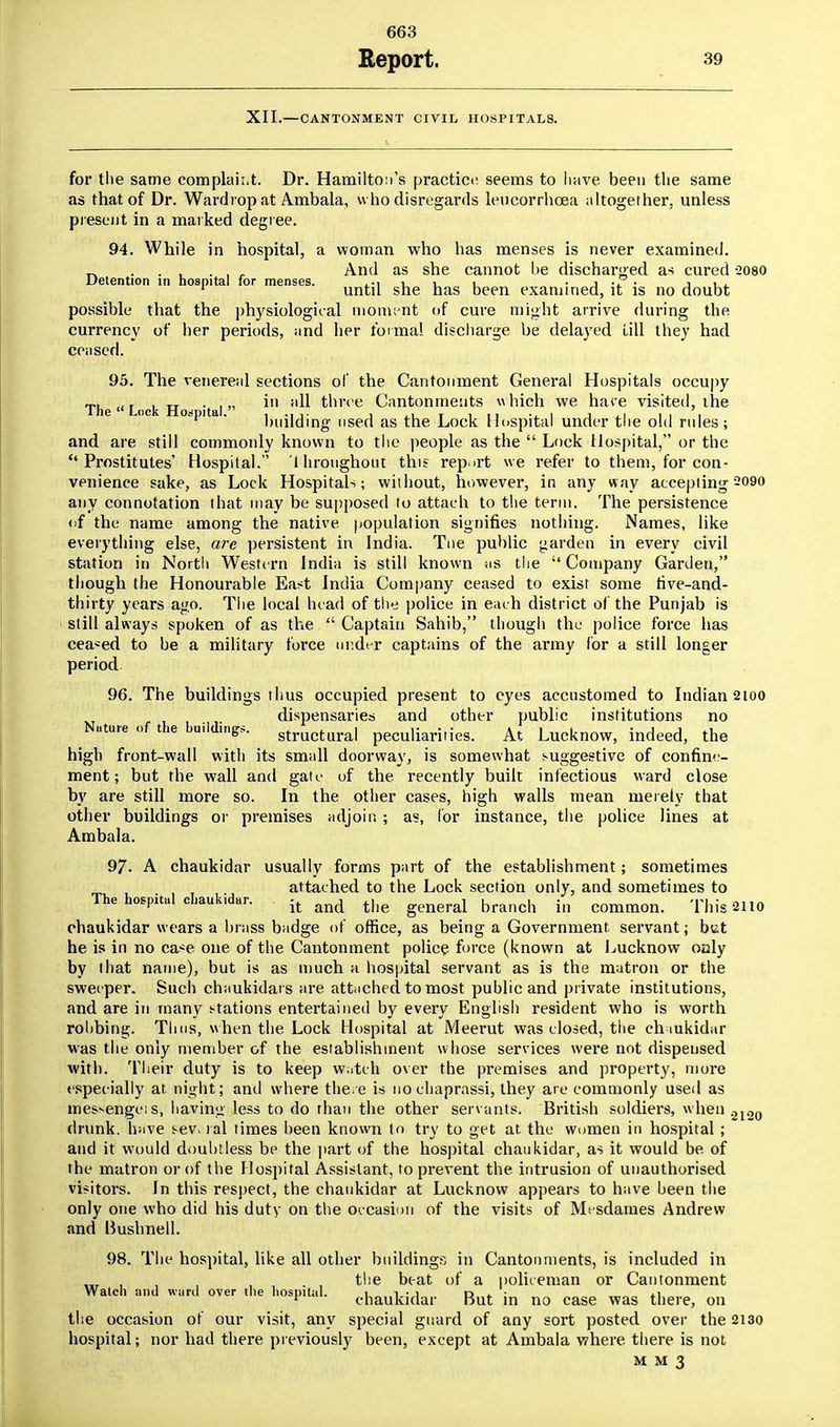 663 Report. 39 XII.—CANTONMENT CIVIL HOSPITALS. for the same complair.t. Dr. Hamilton's practice seems to have been the same as that of Dr. Wardrop at Ambala, who disregards leucorrhoea altogether, unless present in a marked degree. 94. While in hospital, a woman who has menses is never examined. _ ... . , r And as she cannot be discharged as cured -2080 Detention in hospital for menses. ,M -i u . i .P . , , , 1 until she has been examined, it is no doubt possible that the physiological moment of cure might arrive during the currency of her periods, and her formal discharge be delayed till they had ceased. 95. The venereal sections of the Cantonment General Hospitals occupy The  Lock Hod itai *n H^ three Cantonments which we hare visited, ihe ° a* building used as the Lock Hospital under the old rules; and are still commonly known to the people as the  Lock Hospital, or the Prostitutes' Hospital. i hroughour. this report we refer to them, for con- venience sake, as Lock Hospitals; without, however, in any way accepting 2090 any connotation that may be supposed to attach to the term. The persistence of the name among the native population signifies nothing. Names, like everything else, are persistent in India. Tne public garden in every civil station in North Western India is still known ;is the Company Garden, though the Honourable Ea^t India Company ceased to exist some rive-and- thirty years ago. The local head of the police in each district of the Punjab is still always spoken of as the  Captain Sahib, though the police force has ceased to be a military force order captains of the army for a still longer period 96. The buildings thus occupied present to eyes accustomed to Indian 2100 dispensaries and other public institutions no Nature of the building,. structurai pecuiiariries. At Lucknow, indeed, the high front-wall with its small doorway, is somewhat suggestive of confine- ment; but the wall and gate of the recently built infectious ward close by are still more so. In the other cases, high walls mean merely that other buildings or premises adjoin ; as, for instance, the police lines at Ambala. 97. A chaukidar usually forms part of the establishment; sometimes attached to the Lock section only, and sometimes to The hospital chaukidar. it M the general branch in common. This 2110 chaukidar wears a brass badge of office, as being a Government servant; btt he is in no ca^e one of the Cantonment police force (known at Lucknow oaly by that name), but is as much a hospital servant as is the matron or the sweeper. Such chaukidars are attached to most public and private institutions, and are in many stations entertained by every English resident who is worth rohbing. Thus, when the Lock Hospital at Meerut was closed, the ch mkidar was the only member of the establishment whose services were not dispensed with. Their duty is to keep watch over the premises and property, inure especially at, night; and where there is nochaprassi, they arc commonly used as messengcis, having less to do than the other servants. British soldiers, w hen 21O0 drunk, have sev lal times been known to try to get at the women in hospital ; and it would doubtless be the part of the hospital chaukidar, as it would be. of the matron or of the Hospital Assistant, to prevent the. intrusion of unauthorised visitors. In this respect, the chaukidar at Lucknow appears to have been the only one who did his duty on the occasion of the visits of Mesdames Andrew and liushnell. 98. The hospital, like all other buildings in Cantonments, is included in , , , . ' the beat of a policeman or Cantonment Watch and Ward over the hospital. 1 i • 1 d * • *i v chaukidar But in no case was there, on the occasion of our visit, any special guard of any sort posted over the 2130 hospital; nor had there previously been, except at Ambala where there is not