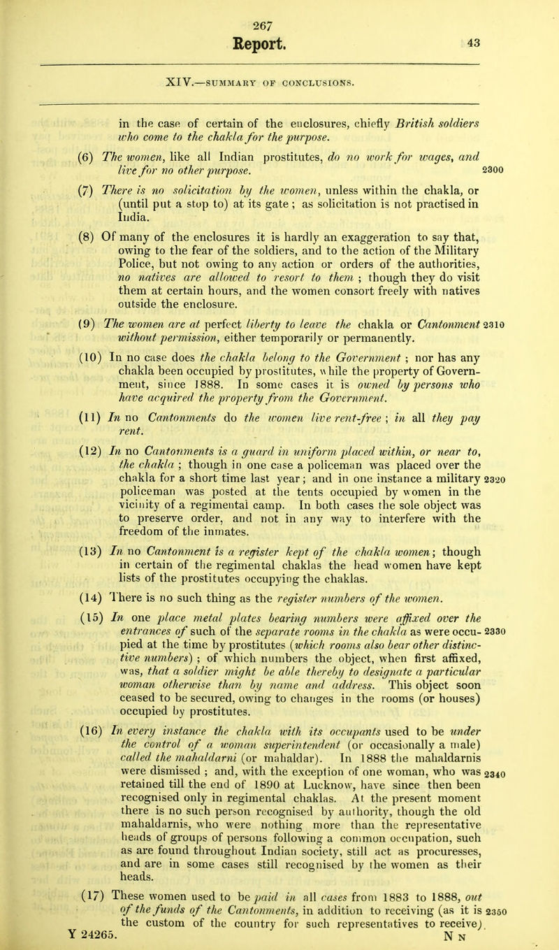 Report. 43 XIV.—SUMMARY OF CONCLUSIONS. in the case of certain of the enclosures, chiefly British soldiers who come to the chakla for the purpose. (6) The women, like all Indian prostitutes, do no work for wages, and live for no other purpose. 2300 (7) There is no solicitation by the women, unless within the chakla, or (until put a stop to) at its gate; as solicitation is not practised in India. (8) Of many of the enclosures it is hardly an exaggeration to say that, owing to the fear of the soldiers, and to the action of the Military Police, but not owing to any action or orders of the authorities, no natives are allowed to resort to them ; though they do visit them at certain hours, and the women consort freely with natives outside the enclosure. (9) The women are at perfect liberty to leave the chakla or Cantonment 2310 without permission, either temporarily or permanently. (10) In no case does the chakla belong to the Government ; nor has any chakla been occupied by prostitutes, while the property of Govern- ment, since 1888. In some cases it is owned by persons who have acquired the property from the Government. (11) In no Cantonments do the women live rent-free ; in all they pay rent. (12) In no Cantonments is a guard in uniform placed within, or near to, the chakla ; though in one case a policeman was placed over the chakla for a short time last year; and in one instance a military 2320 policeman was posted at the tents occupied by women in the vicinity of a regimental camp. In both cases the sole object was to preserve order, and not in any way to interfere with the freedom of the inmates. (13) In no Cantonment is a register kept of the chakla women; though in certain of the regimental chaklas the head women have kept lists of the prostitutes occupying the chaklas. (14) There is no such thing as the register numbers of the women. (15) In one place metal plates bearing numbers were affixed over the entrances of such of the separate rooms in the chakla as were occu- 2330 pied at the time by prostitutes {which rooms also bear other distinc- tive numbers) ; of which numbers the object, when first affixed, was, that a soldier might be able thereby to designate a particular woman otherwise than by name and address. This object soon ceased to be secured, owing to changes in the rooms (or houses) occupied by prostitutes. (16) In every instance the chakla with its occupants used to be under the control of a woman superintendent (or occasionally a male) called the mahaldarni (or mahaldar). In 1888 the mahaldarnis were dismissed ; and, with the exception of one woman, who was 2340 retained till the end of 1890 at Lucknow, have since then been recognised only in regimental chaklas. At the present moment there is no such person recognised by authority, though the old mahaldarnis, who were nothing more than the representative heads of groups of persons following a common occupation, such as are found throughout Indian society, still act as procuresses, and are in some cases still recognised by the women as their heads. (17) These women used to be paid in all cases from 1883 to 1888, out of the funds of the Cantonments, in addition to receiving (as it is 2350 the custom of the country for such representatives to receive) Y 24265. N N