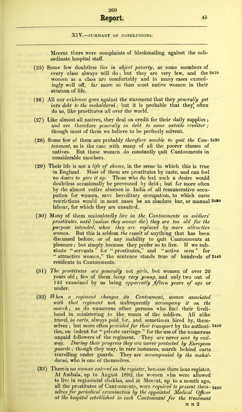 Report. 45 XIV.—SUMMARY OF CONCLUSIONS. Meerut there were complaints of blackmailing against the sub- ordinate hospital staff. (25) Some few doubtless live in abject poverty, as some members of every class always will do; but they are very few, and the24io women as a class are comfortably and in many cases exceed- ingly well off, far more so than most native women in their stratum of life. All our evidence goes against the statement that they generally get into debt to the mahaldarni; but it is probable that they] often do so, like prostitutes all over the world. Like almost all natives, they deal on credit for their daily supplies; and are therefore generally in debt to some outside creditor ; though most of them we believe to be perfectly solvent. (28) Some few of them are probably therefore unable to quit the Can- 2420 tonment, as is the case with many of all the poorer classes of natives. But these women do constantly quit Cantonments in considerable numbers. (29) Their life is not a life of shame, in the sense in which this is true in England. Most of them are prostitutes by caste, and can feel no desire to give it up. Those who do feel such a desire would doubtless occasionally be prevented by debt; but far more often by the almost entire absence in India of all remunerative occu- pation for women, save hereditary occupation, to which caste restrictions would in most cases be an absolute bar, or manual 24S0 labour, for which they are unsuited. (30) Many of them undoubtedly live in the Cantonments as soldiers' prostitutes, until (unless they sooner die) they are too old for the purpose intended, when they are replaced by more attractive women. But this is seldom the result of anything that has been discussed before, or of any inability to quit Cantonments at pleasure; but simply because they prefer so to live. If we sub- situte  servants  for  prostitutes, and  active men  for  attractive women, the sentence stands true of hundreds of 2440 residents in Cantonments. (31) The prostitutes are generally not girls, but women of over 20 years old; few of them being very young, and only two out of 143 examined by us being apparently fifteen years of age or under. (32) When a regiment changes its Cantonment, women associated with that regiment not unfrequently accompany it on the march; as do numerous other persons who find their liveli- hood in ministering to the wants of the soldiers. All alike travel in carts, always paid fur, and sometimes hired by, them- selves ; but more often provided for their transport by the authori- 2450 ties, on indent for  private carriage  for the use of the numerous unpaid followers of the regiment. They are never sent by rail- way. During their progress they are never protected by European guards ; though they may, in rare instances, march behind carts travelling under guards. They are accompanied by the mahal- darni, who is one of themselves. (33) There is no woman entered on the register, because there is no register. At Ambala, up to August 1892, the women who were allowed to live in regimental chaklas, and at Meerut, up to a month ago, all the prostitutes of Cantonments, were required to present them- 2460 selves for periodical examination by the appointed Medical Officer at the hospital established in each Cantonment for the treatment N N 2 (26) (27)