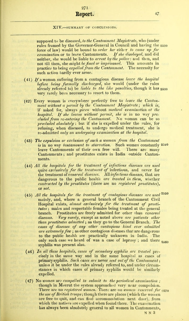 Report. 47 XIV.—SUMMARY OF CONCLUSIONS. supposed to be diseased, to the Cantonment Magistrate, who (under rules framed by the Governor-General in Council and having the 2520 force of law) would be bound to order her either to come up for examination or to leave Cantonments. If she disobeyed, and did neither, she would be liable to arrest by the police: and then, and not till then, she might be fined or imprisoned. This amounts in practice to being expelled from the Cantonment. The necessity for such action hardly ever arose. (41) If a woman suffering from a contagious disease leave the hospital before being formally discharged, she would (under the rules already referred to) be liable to the like penalties, though it has 2530 very rarely been necessary to resort to them. (42) Every woman is everywhere perfectly free to leave the Canton- ment without a permit by the Cantonment Magistrate; which is, if asked for, always given without medical examination at the hospital. If she leaves without permit, she is in no way pre- cluded from re-entering the Cantonment. No woman can be so precluded absolutely : but if she is expelled under the rules, for refusing, when diseased, to undergo medical treatment, she is re-admitted only on undergoing examination at the hospital. (43) The expulsion or exclusion of such a woman from the Cantonment is in no way tantamount to starvation. Such women constantly 2540 leave Cantonments of their own free will. There are many Cantonments ; and prostitutes exists in India outside Canton- ments. (44) All the hospitals for the treatment of infectious diseases are used quite exclusively for the treatment of infectious, and never for the treatment of venereal diseases. All infectious diseases, that are dangerous to the public health are treated in them, whether contracted by the prostitutes (there are no registered prostitutes), or not. (45) All the hospitals for the treatment of contagious diseases are used'550 mainly, and, where a general branch of the Cantonment Civil Hospital exists, almost exclusively for the treatment of prosti- tutes ; males and respectable females being treated at the general branch. Prostitutes are freely admitted for other than venereal diseases. Very rarely, except as noted above are patients other than prostitutes admitted ; as they go to the General Branch. The cases of diseases of any other contagious kind ever admitted are extremely few ; as other contagious diseases that are dangerous to the public health are practically unknown in India. The only such case w e heard of was a case of leprosy ; and there 2560 syphilis was present also. (46) In all these hospitals, cases of secondary syphilis are treated pre- cisely in the same way and in the same hospital as cases of primary syphilis. Such cases are never sent out of the Cantonment; unless it be under the rules already referred to, and under circum- stances in which cases of primary syphilis would be similarly expelled. (47) No women are compelled to submit to the periodical examination ; though in Meerut the system approached very near compulsion. There are no registered women. There are no women reserved for 0570 the use of British troops; though there are places (which the women are free to quit, and can find accommodation next door), from which the natives are expelled when found there. The examination has always been absolutely general to all women in Cantonments, N N 3