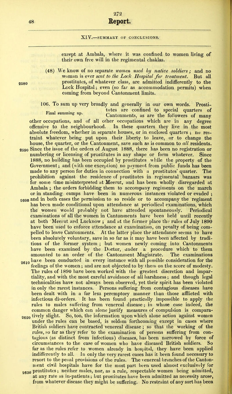XIV.—SUMMARY OF CONCLUSIONS. except at Ambala, where it was confined to women living of their own free will in the regimental chaklas. (48) We know of no separate women used by native soldiers; and no woman is ever sent to the Lock Hospital for treatment. But all 2580 prostitutes, of whatever class, are admitted indifferently to the Lock Hospital; even (so far as accommodation permits) when coming from beyond Cantonment limits. 106. To sum up very broadly and generally in our own words. Prosti- Final suramin u tutes are confined to special quarters of ma summing up. Cantonments, as are the followers of many other occupations, and of all other occupations which are in any degree offensive to the neighbourhood. In these quarters, they live in the most absolute freedom, whether in separate houses, or in enclosed quarters ; no res- traint whatever being put upon their liberty to leave, or to change the house, the quarter, or the Cantonment, save such as is common to all residents. 2590 Since the issue of the orders of August 1888, there has been no registration or numbering or licensing of prostitutes in any shape or form whatever. Since 1888, no building has been occupied by prostitutes while the property of the Government; and (with one exception) no payment from public funds has been made to any person for duties in connection with a prostitutes' quarter. The prohibition against the residence of prostitutes in regimental bazaars was for some time misinterpreted at Meerut, and has been wholly disregarded at Ambala ; the orders forbidding them to accompany regiments on the march or in standing camps have been in numerous instances violated or evaded ; 2600 aRd in both cases the permission to so reside or to accompany the regiment has been made conditional upon attendance at periodical examinations, which the women would probably not have attended spontaneously. Periodical examinations of all the women in Cantonments have been held until recently at both Meei ut and Lucknow ; and at the former place the rules of July 1890 have been used to enforce attendance at examination, on penalty of being com- pelled to leave Cantonments. At the latter place the attendance seems to have been absolutely voluntary, save in so far as it may have been affected by tradi- tions of the former system ; but women newly coming into Cantonments have been examined by the Doctor, under a procedure which to them amounted to an order of the Cantonment Magistrate. The examinations 2610 have been conducted in every instance with all possible consideration for the feelings of the women ; and are not objected to by them on the score of modesty. The rules of 1890 have been worked with the greatest discretion and impar- tiality, and with the most careful avoidance of all harshness; and though legal technicalities have not always been observed, yet their spirit has been violated in only the rarest instances. Persons suffering from contagious diseases have been dealt with in a far less peremptory manner than those afflicted with infectious disorders. It has been found practically impossible to apply the rules to males suffering from venereal disease; in whose case indeed, the common danger which can alone justify measures of compulsion is compara- 2620 tively slight. So, too, the information upon which alone action against women under the rules can be based, is seldom forthcoming except in cases where British soldiers have contracted venereal disease ; so that the working of the rules, so far as they refer to the examination of persons suffering from con- tagious (as distinct from infectious) diseases, has been narrowed by force of circumstances to the case of women who have diseased British soldiers. So far as the rules refer to women already in hospital, they have been applied indifferently to all. In only the very rarest cases has it been found necessary to resort to the penal provisions of the rules. The venereal branches of the Canton- ment civil hospitals have for the most part been used almost exclusively for 2630 prostitutes; neither males, nor, as a rule, respectable women being admitted, at any rate as in-patients; but prostitutes have been admitted as necessity arose, from whatever disease they might be suffering. No restraint of any sort has been