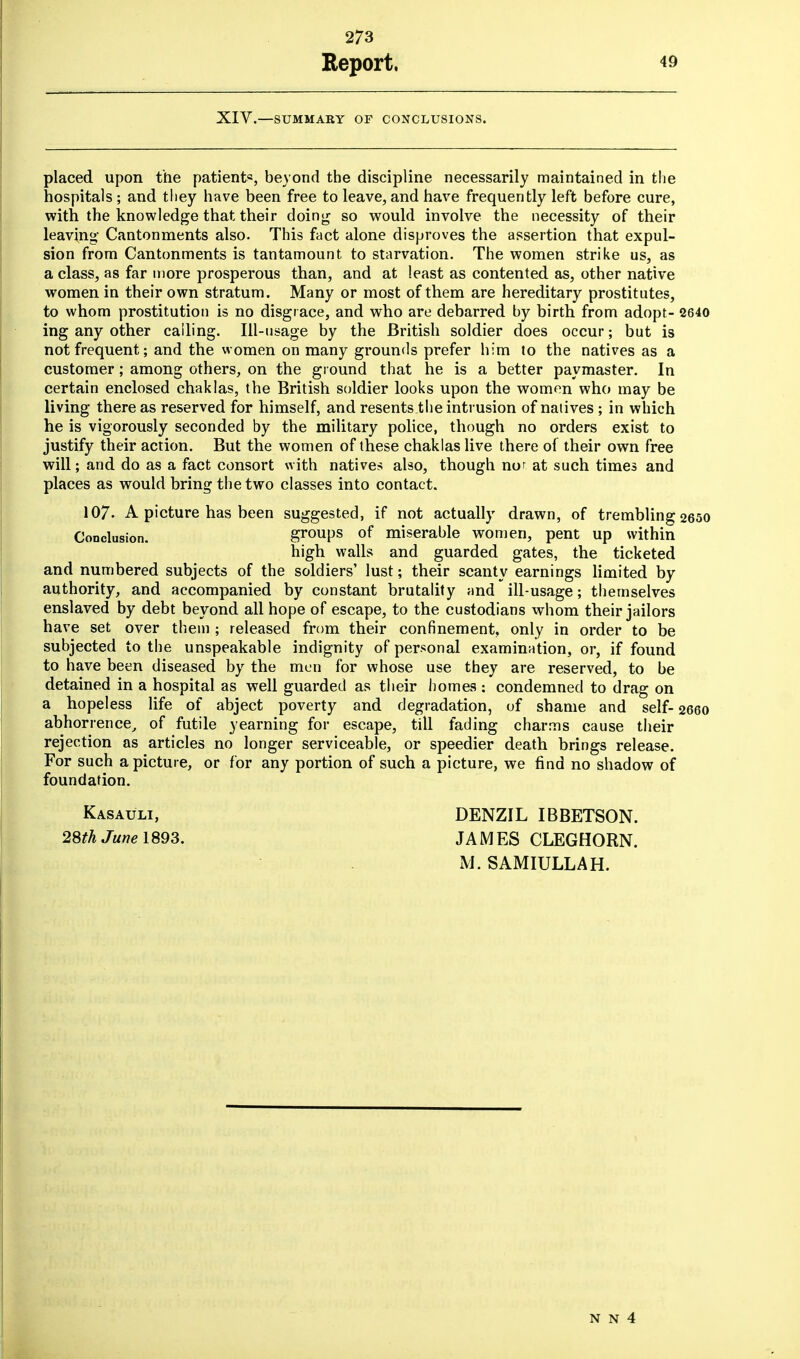 Report. 49 XIV.—SUMMARY OF CONCLUSIONS. placed upon the patients, beyond the discipline necessarily maintained in the hospitals ; and tiiey have been free to leave, and have frequently left before cure, with the knowledge that their doing so would involve the necessity of their leaving Cantonments also. This fact alone disproves the assertion that expul- sion from Cantonments is tantamount to starvation. The women strike us, as a class, as far more prosperous than, and at least as contented as, other native women in their own stratum. Many or most of them are hereditary prostitutes, to whom prostitution is no disgrace, and who are debarred by birth from adopt- 2640 ing any other calling. Ill-usage by the British soldier does occur; but is not frequent; and the women on many grounds prefer him to the natives as a customer; among others, on the ground that he is a better paymaster. In certain enclosed chaklas, the British soldier looks upon the women who may be living there as reserved for himself, and resents the intrusion of natives ; in which he is vigorously seconded by the military police, though no orders exist to justify their action. But the women of these chaklas live there of their own free will; and do as a fact consort with natives also, though nor at such times and places as would bring the two classes into contact. 107- A picture has been suggested, if not actually drawn, of trembling 2650 Conclusion. groups of miserable women, pent up within high walls and guarded gates, the ticketed and numbered subjects of the soldiers' lust; their scanty earnings limited by authority, and accompanied by constant brutality and ill-usage; themselves enslaved by debt beyond all hope of escape, to the custodians whom their jailors have set over them ; released from their confinement, only in order to be subjected to the unspeakable indignity of personal examination, or, if found to have been diseased by the men for whose use they are reserved, to be detained in a hospital as well guarded as their homes : condemned to drag on a hopeless life of abject poverty and degradation, of shame and self- 2660 abhorrence, of futile yearning for escape, till fading charms cause their rejection as articles no longer serviceable, or speedier death brings release. For such a picture, or for any portion of such a picture, we find no shadow of foundation. Kasauli, DENZIL IBBETSON. 28^ June 1893. JAMES CLEGHORN. M. SAMIULLAH.