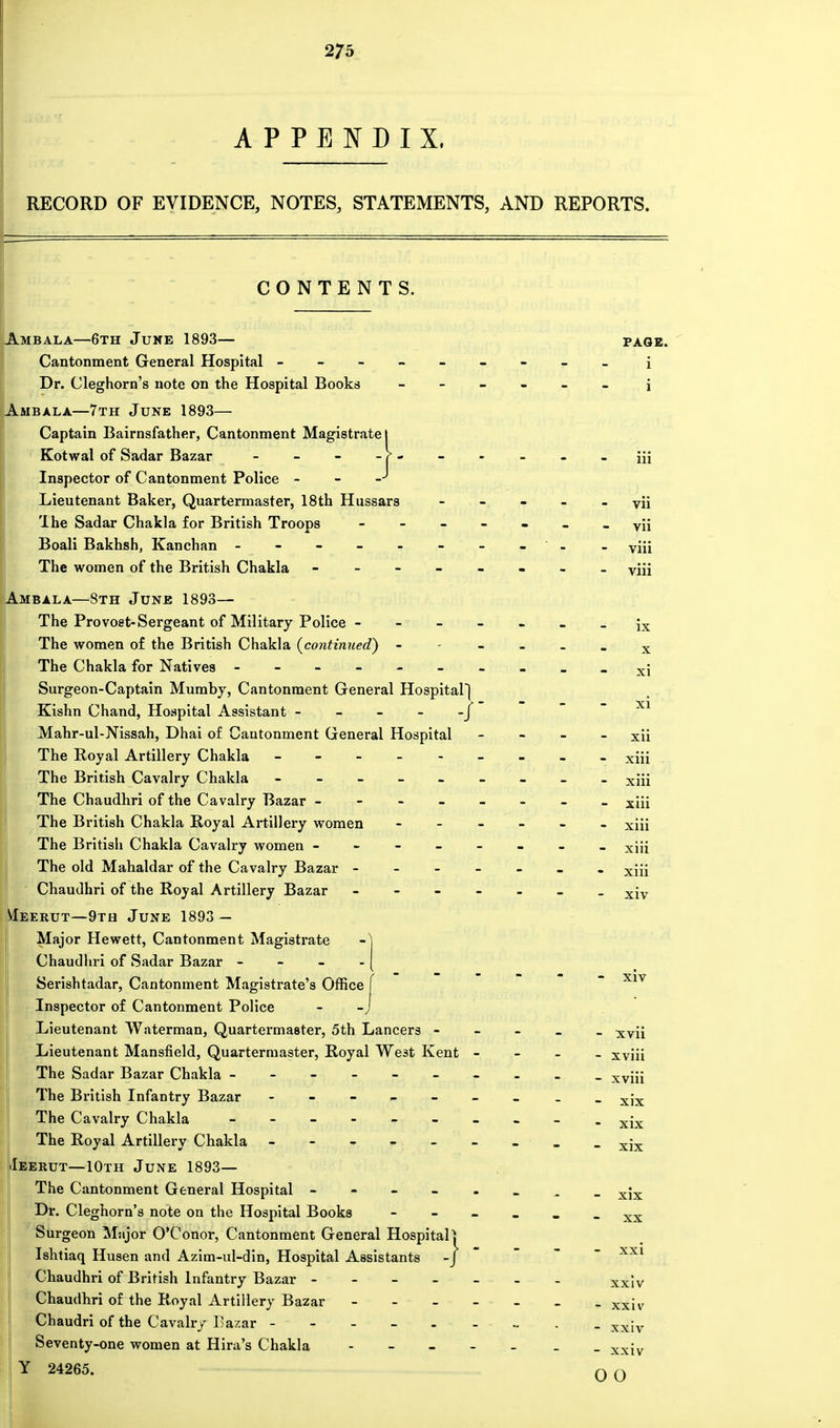 APPENDIX, RECORD OF EVIDENCE, NOTES, STATEMENTS, AND REPORTS. CONTENTS. Ambala—6th June 1893— PAGE. Dr. Cleghorn's note on the Hospital Books Ambala—7th June 1893— Captain Bairnsfather, Cantonment Magistrate! ;}---- Inspector of Cantonment Police - Lieutenant Baker, Quartermaster, 18th Hussars - vii The Sadar Chakla for British Troops Ambala—8th June 1893— The Provost-Sergeant of Military Police - The women of the British Chakla {continued) - X Surgeon-Captain Mumby, Cantonment General Hospital) xi Kishn Chand, Hospital Assistant - - - - Mahr-ul-Nissah, Dhai of Cantonment General Hospital xii The British Chakla Royal Artillery women The old Mahaldar of the Cavalry Bazar - Chaudhri of the Royal Artillery Bazar Meerut—9th June 1893 — Major Hewett, Cantonment Magistrate Chaudhri of Sadar Bazar - Serishtadar, Cantonment Magistrate's Office - xiv Inspector of Cantonment Police - -., • Lieutenant Waterman, Quartermaster, 5th Lancers - - xvii Lieutenant Mansfield, Quartermaster, Royal We3t Kent - - xviii Ieerut—10th June 1893— Dr. Cleghorn's note on the Hospital Books Surgeon Mnjor O'Conor, Cantonment General Hospital} Ishtiaq Husen and Azim-ul-din, Hospital Assistants -J - xxi Chaudhri of the Royal Artillery Bazar Chaudri of the Cavalry Bazar - - xxiv Seventy-one women at Hira's Chakla - xxiv Y 24265. 0 0