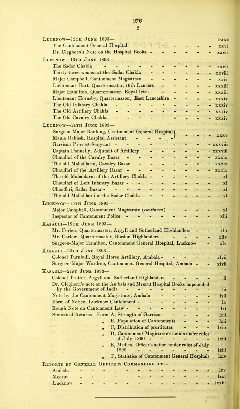 2 Lucknow—12th June 1893— page The Cantonmenl General Hospital - - - - . - xxvi Dr. Cleghorn's Note on the Hospital Books ------ xxvii Lucknow—13th June 1893— The Sadar Chakla - -- -- -- -- - xxvii Thirty-three women at the Sadar Chakla - - - - - xxviii Major Campbell, Cantonment Magistrate ------ xxix Lieutenant Hart, Quartermaster, 16th Lancers ----- xxxiii Major Hamilton, Quartermaster, Royal Irish ------ xxxiii Lieutenant Hornsby, Quartermaster, East Lancashire - xxxiv The Old Infantry Chakla - xxxiv The Old Artillery Chakla - xxxiv The Old Cavalry Chakla ------ - - xxxiv Lucknow—14th June 1893— Surgeon Major Ranking, Cantonment General Hospital! . • r  • — xxxv Maula Bakhsh, Hospital Assistant - - - Garrison Provost-Sergeant - -- -- -- -- xxxviii Captain Donnelly, Adjutant of Artillery ------ xxxviii Chaudhri of the Cavalry Bazar - - - - - - - - xxxix The old Mahaldarni, Cavalry Bazar ------- xxxix Chaudhri of the Artillery Bazar - - - - - - - - xxxix The old Mahaldarni of the Artillery Chakla - - - - - xl Chaudhri of Left Infantry Bazar ------ - - xl Chaudhri, Sadar Bazar --------- - xl The old Mahaldarni of the Sadar Chakla - - - - » _ xl Lucknow—15th June 1893— Major Campbell, Cantonment Magistrate (continued) - xl Inspector of Cantonment Police - -- -- -- - xlii Kasauli—19th June 1893— Mr. Forbes, Quartermaster, Argyll and Sutherland Highlanders - - xlii Mr. Carlew, Quartermaster, Gordon Highlanders ----- xliv Surgeon-Major Hamilton, Cantonment General Hospital, Lucknow - xlv Kasauli—20th June 1893— Colonel Turnbull, Royal Horse Artillery, Ambala - - - - - xlvii Surgeon-Major Wardrop, Cantonment General Hospital, Ambala - - xlvii Kasauli—21st June 1893— Colonel Trotter, Argyll and Sutherland Highlanders - li Dr. Cleghorn's note on the Ambala and Meerut Hospital Books impounded by the Government of India - -- -- -- - Hi Note by the Cantonment Magistrate, Ambala - Ivii Form of Notice, Lucknow Cantonment ------ lx Rough Note on Cantonment Law ------- - Ixi Statistical Returns—Form A, Strength of Garrison - lxii „ B, Population of Cantonments - lxii „ C, Distribution of prostitutes - lxiii „ D, Cantonment Magistrate's action under rules of July 1890 - - - - - lxiii „ E, Medical Officer's action under rules of July 1890 lxiii „ F, Statistics of Cantonment General Hospitals lxiv Reports by General Officers Commanding at— Ambala lxv Meerut ---- - lxxi Lucknow - -- -- -- -- -- - Ixxiii <