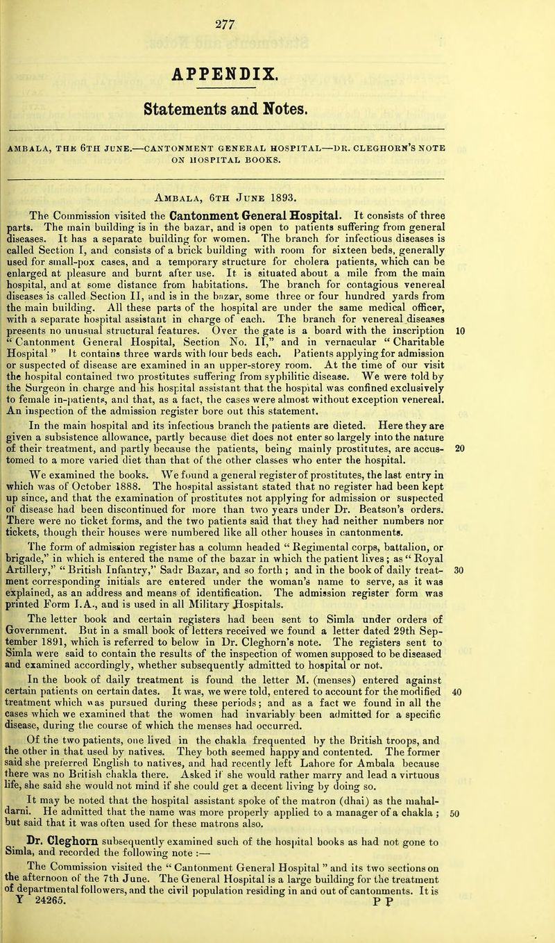 APPENDIX. Statements and Notes. AMBALA, THK 6TH JUNE.—CANTONMENT GENERAL HOSPITAL—DR. CLEGHORN'S NOTE ON HOSPITAL BOOKS. Ambala, 6th June 1893. The Commission visited the Cantonment General Hospital. It consists of three parts. The main building is in the bazar, and is open to patients suffering from general diseases. It has a separate building for women. The branch for infectious diseases is called Section I, and consists of a brick building with room for sixteen beds, generally used for small-pox cases, and a temporary structure for cholera patients, which can be enlarged at pleasure and burnt after use. It is situated about a mile from the main hospital, and at some distance from habitations. The branch for contagious venereal diseases is called Section II, and is in the b;izar, some three or four hundred yards from the main building. All these parts of the hospital are under the same medical officer, with a separate hospital assistant in charge of each. The branch for venereal diseases presents no unusual structural features. Over the gate is a board with the inscription 10 I Cantonment General Hospital, Section No. II, and in vernacular  Charitable Hospital  It contains three wards with lour beds each. Patients applying for admission or suspected of disease are examined in an upper-storey room. At the time of our visit the hospital contained two prostitutes suffering from syphilitic disease. We were told by the Surgeon in charge and his hospital assistant that the hospital was confined exclusively to female in-patients, and that, as a fact, the cases were almost without exception venereal. An inspection o£ the admission register bore out this statement. In the main hospital and its infectious branch the patients are dieted. Here they are given a subsistence allowance, partly because diet does not enter so largely into the nature of their treatment, and partly because the patients, being mainly prostitutes, are accus- 20 tomed to a more varied diet than that of the other classes who enter the hospital. We examined the books. We found a general register of prostitutes, the last entry in which was of October 1888. The hospital assistant stated that no register had been kept up since, and that the examination of prostitutes not applying for admission or suspected of disease had been discontinued for more than two years under Dr. Beatson's orders. There were no ticket forms, and the two patients said that tliey had neither numbers nor tickets, though their houses were numbered like all other houses in cantonments. The form of admission register has a column headed  Regimental corps, battalion, or brigade, in which is entered the name of the bazar in which the patient lives ; as  Royal Artillery,  British Infantry,'' Sadr Bazar, and so forth ; and in the book of daily treat- 30 ment corresponding initials are entered under the woman's name to serve, as it was explained, as an address and means of identification. The admission register form was printed Form I. A., and is used in all Military Hospitals. The letter book and certain registers had been sent to Simla under orders of Government. But in a small book of letters received we found a letter dated 29th Sep- tember 1891, which is referred to below in Dr. Cleghorn's note. The registers sent to Simla were said to contain the results of the inspection of women supposed to be diseased and examined accordingly, whether subsequently admitted to hospital or not. In the book of daily treatment is found the letter M. (menses) entered against certain patients on certain dates. It was, we were told, entered to account for the modified 40 treatment which was pursued during these periods; and as a fact we found in all the cases which we examined that the women had invariably been admitted for a specific disease, during the course of which the menses had occurred. Of the two patients, one lived in the chakla frequented by the British troops, and the other in that used by natives. They both seemed happy and contented. The former said she preferred English to natives, and had recently left Lahore for Ambala because there was no British chakla there. Asked if she would rather marry and lead a virtuous life, she said she would not mind if she could get a decent living by doing so. It may be noted that the hospital assistant spoke of the matron (dhai) as the mahal- darni. He admitted that the name was more properly applied to a manager of a chakla ; 50 but said that it was often used for these matrons also. Dr. Cleghorn subsequently examined such of the hospital books as had not gone to Simla, and recorded the following note :— The Commission visited the  Cantonment General Hospital  and its two sections on the afternoon of the 7th June. The General Hospital is a large building for the treatment of departmental followers, and the civil population residing in and out of cantonments. It is Y 24265. P P