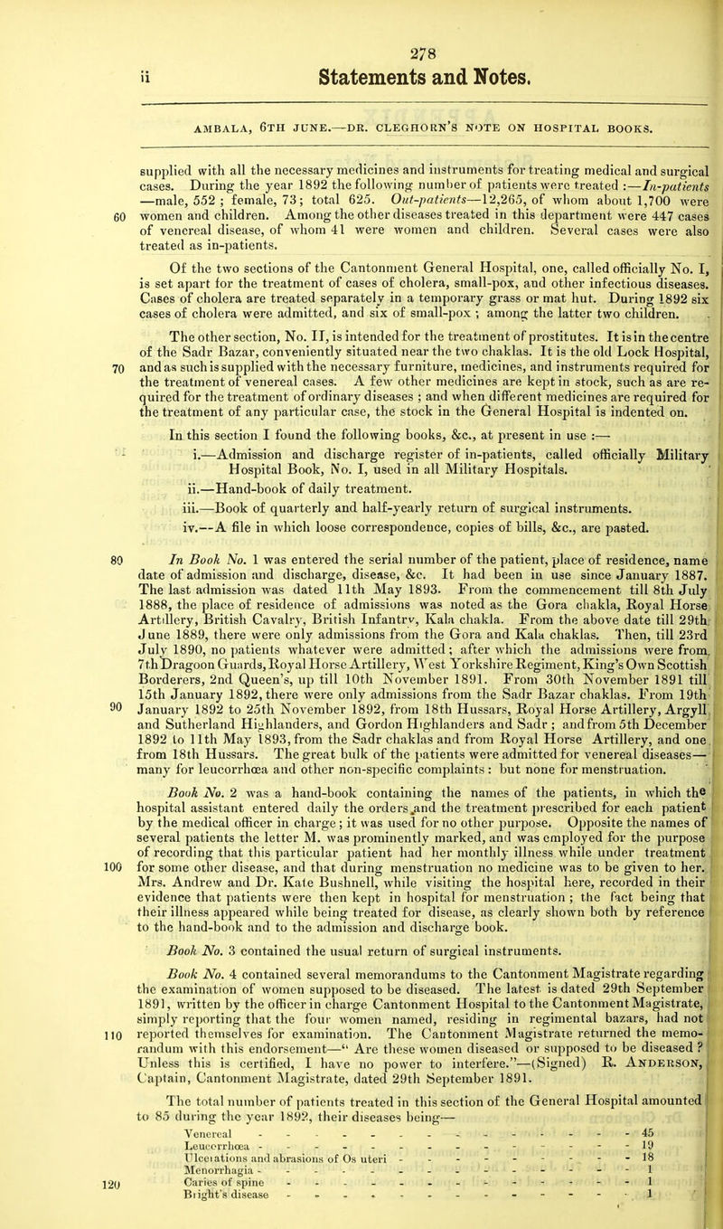 90 ii Statements and Notes. AMBALA, 6TH JUNE.—DR. CLEGHORN'S NOTE ON HOSPITAL BOOKS. supplied with all the necessary medicines and instruments for treating medical and surgical cases. During the year 1892 the following number of patients were treated :—In-patients —male, 552 ; female, 73; total 625. Out-patients—12,265, of whom about 1,700 were 60 women and children. Among the other diseases treated in this department were 447 cases of venereal disease, of whom 41 were women and children. Several cases were also treated as in-patients. Of the two sections of the Cantonment General Hospital, one, called officially No. I, is set apart for the treatment of cases of cholera, small-pox, and other infectious diseases. Cases of cholera are treated separately in a temporary grass or mat hut. During 1892 six cases of cholera were admitted, and six of small-pox •, among the latter two children. The other section, No. II, is intended for the treatment of prostitutes. It is in the centre of the Sadr Bazar, conveniently situated near the two chaklas. It is the old Lock Hospital, 70 and as such is supplied with the necessary furniture, medicines, and instruments required for the treatment of venereal cases. A few other medicines are kept in stock, such as are re- quired for the treatment of ordinary diseases ; and when different medicines are required for the treatment of any particular case, the stock in the General Hospital is indented on. In this section I found the following books, &c, at present in use :— i.—Admission and discharge register of in-patients, called officially Military Hospital Book, No. I, used in all Military Hospitals. ii.—Hand-book of daily treatment. iii. —Book of quarterly and half-yearly return of surgical instruments. iv. —A file in which loose correspondence, copies of bills, &c, are pasted. 80 In Book No. 1 was entered the serial number of the patient, place of residence, name date of admission and discharge, disease, &c. It had been in use since January 1887. The last admission was dated 11th May 1893. From the commencement till 8th July 1888, the place of residence of admissions was noted as the Gora chakla, Royal Horse^ Artdlery, British Cavalry, British Infantry, Kala chakla. From the above date till 29th; June 1889, there were only admissions from the Gora and Kala chaklas. Then, till 23rd July 1890, no patients whatever were admitted; after which the admissions were from, 7th Dragoon Guards, Royal Horse Artillery, West Yorkshire Regiment, King's Own Scottish Borderers, 2nd Queen's, up till 10th November 1891. From 30th November 1891 till 15th January 1892, there were only admissions from the Sadr Bazar chaklas. From 19th January 1892 to 25th November 1892, from 18th Hussars, Royal Horse Artillery, Argyll and Sutherland Highlanders, and Gordon Highlanders and Sadr; and from 5 th December 1892 to 11th May 1893, from the Sadr chaklas and from Royal Horse Artillery, and one. from 18th Hussars. The great bulk of the patients were admitted for venereal diseases— many for leucorrhoea and other non-specific complaints : but none for menstruation. Book No. 2 was a hand-book containing the names of the patients, in which the hospital assistant entered daily the orders .and the treatment prescribed for each patient by the medical officer in charge; it was used for no other purpose. Opposite the names of several patients the letter M. was prominently marked, and was employed for the purpose of recording that this particular patient had her monthly illness while under treatment 100 for some other disease, and that during menstruation no medicine was to be given to her. Mrs. Andrew and Dr. Kale Bushnell, while visiting the hospital here, recorded in their evidence that patients were then kept in hospital for menstruation ; the fact being that their illness appeared while being treated for disease, as clearly shown both by reference to the hand-book and to the admission and discharge book. Book No. 3 contained the usual return of surgical instruments. Book No. 4 contained several memorandums to the Cantonment Magistrate regarding the examination of women supposed to be diseased. The latest is dated 29th September 1891, written by the officer in charge Cantonment Hospital to the Cantonment Magistrate, simply reporting that the four women named, residing in regimental bazars, had not 110 reported themselves for examination. The Cantonment Magistrate returned the memo- randum with this endorsement— Are these women diseased or supposed to be diseased ? Unless this is certified, I have no power to interfere.—(Signed) R. Anderson, Captain, Cantonment Magistrate, dated 29th September 1891. The total number of patients treated in this section of the General Hospital amounted to 85 during the year 1892, their diseases being— Venereal - - - —< 'tf(i« jffHWHfol «hW f»BtH>&$4&t>i. lAaM Leucorrhoea - - - - - - - - - - - - - -19 Ulceiations and abrasions of Os uteri ---------18 Menorrhagia - - - - - - - - _ . - - - -1 j 20 Caries of spine . -------1 Blight's disease - ■• . <i