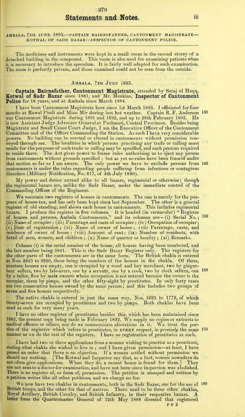 Statements and Notes. AMBALA, 7TH JUNE 1893.—CAPTAIN BAIRNS FATHER, CANTONMENT MAGISTRATE— KOTWAL OF SADR BAZAR—INSPECTOR OF CANTONMENT POLICE. The medicines and instruments were kept in a small room in the second storey of a detached building in the compound. This room is also used for examining patients when it is necessary to introduce the speculum. It is fairly well adapted for such examination. The room is perfectly private, and those examined could not be seen from the outside. Ambala, 7th June 1893. Captain Bairnsfather, Cantonment Magistrate, attended by Saraj ul Haqq, Kotwal of Sadr Bazar since 1881, and Mr. Meakins, Inspector of Cantonment Police for 18 years, and at Ambala since March 1884. I have been Cantonment Magistrate here since 1st March 1893. I officiated for four months at Rawal Pindi and Mian Mir during last hot weather. Captain R. F. Anderson 130 was Cantonment Magistrate during 1891 and 1892, and up to 28th February 1893. He is now Assistant Judge Advocate General at Pachmari, Central Provinces. Besides being Magistrate and Small Cause Court Judge, I am the Executive Officer of the Cantonment Committee and of the Officer Commanding the Station. As such I have very considerable powers. No building can be erected or altered in cantonments without permission con- veyed through me. The localities in which persons practising any trade or calling must reside for the purposes of such trade or calling may be specified, and such persons required to reside there. The Act gives power to frame rules authorising us to eject any person from cantonments without grounds specified ; but as yet no rules have been framed under that section so far as I am aware. The only power we have to exclude persons from 140 cantonments is under the rules regarding people suffering from infectious or contagious disorders (Military Notification, No. 617, of 4th July 1890). My power and duties extend alike to all bazars, regimental or otherwise; though the regimental bazars are, unlike the Sadr Bazar, under the immediate control of the Commanding Officer of the Regiment. We maintain two registers of houses in cantonments. The one is merely for the pur- poses of house-tax, and has only been kept since last September. The other is a general register of old standing, and shows each house in cantonments. This includes regimental bazars. I produce the register in five volumes. It is headed (in vernacular)  Register of houses and persons, Ambala Cantonments, and its columns are— (i) Serial No.; (ii) Name of occupier; (iii) Parentage and caste of occupier; (iv) Occupation of occupier; (v) Date of registration ; (vi) Name of owner of house ; (vii) Parentage, caste, and residence of owner of house; (viii) Amount of rent; (ix) Number of residents, with detail of men, women, and children ; (x) Name of quarter or locality; (xi) Remarks. Column (i) is the serial number of the house, all houses having been numbered, and the last number being 5841. This is the Sadr Bazar Register only. The registers for the other parts of the cantonments are in the same form. The British chakla is entered at Nos. 2825 to 2920, these being the numbers of the houses in the chakla. Of these, nineteen houses are empty, one is occupied by a wrood and hay merchant, two by ginger- beer sellers, two by labourers, one by a servant, one by a cook, two by cloth sellers, one by a tailor, five by male owners whose occupation is not entered because the owner is the occupier, three by pimps, and the other fifty-eight by prostitutes. In only forty cases are two consecutive houses owned by the same person; and this includes two groups of seven and five houses respectively. The native chakla is entered in just the same way, Nos. 1693 to 1779, of which twenty-seven are occupied by prostitutes and two by pimps. Both chaklas have been used as such for very many years. I have no other register of prostitutes besides this, which has been maintained since 1885, the present copy being made in February 1892. We supply no copies or extracts to medical officers or others, nor do we communicate alterations in it. We treat the por- tion of the registers which refers to prostitutes, in every respect, in precisely the same 170 manner as we do the rest of the registers. I have no registration of prostitutes as such. I have had two or three applications from a woman wishing to practise as a prostitute, stating what chakla she wished to live in ; and I have given permission—at least, I have passed an order that there is no objection. If a woman settled without permission we should say nothing. [The Kotwal and Inspector say that, as a fact, women nowadays do not often give applications. When they do, a vacant house is found for them.] They are not sent to a doctor for examination, and have not been since inspection was abolished. There is no register of, or form of, permission. The petition is stamped and written by a petition writer like all other petitions, and Ave charge no fee. We now have two chaklas in cantonments, both in the Sadr Bazar, one for the use of 180 British troops, and the other for that of natives. There used to be three other chaklas, Royal Artillery, British Cavalry, and British Infantry, in their respective bazars. A letter from the Quartermaster General of 12th May 1888 directed that registered