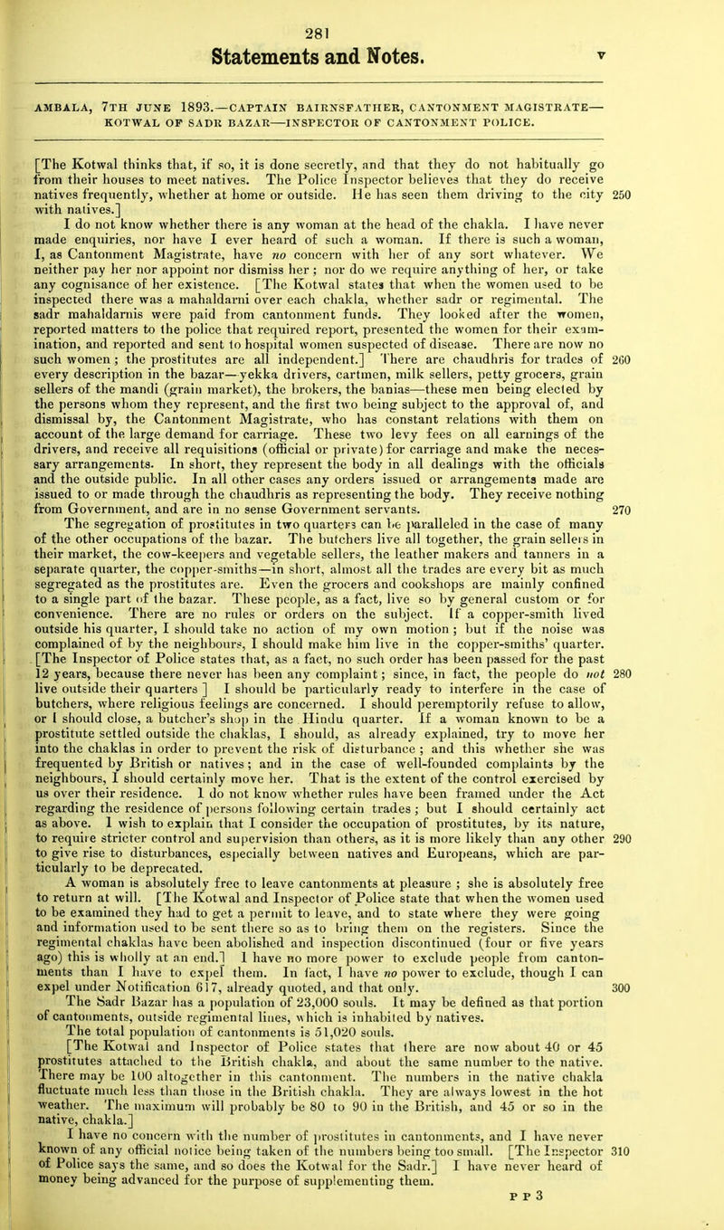 Statements and Notes. V AMBALA, 7TH JUNE 1893. — CAPTAIN BAIRNS FAT HER, CANTONMENT MAGISTRATE— KOTWAL OF SADR BAZAR—INSPECTOR OF CANTONMENT POLICE. [The Kotwal thinks that, if so, it is done secretly, and that they do not habitually go from their houses to meet natives. The Police Inspector believes that they do receive natives frequently, whether at home or outside. He has seen them driving to the city 250 with natives.] I do not know whether there is any woman at the head of the chakla. I have never made enquiries, nor have I ever heard of such a woman. If there is such a woman, I, as Cantonment Magistrate, have no concern with her of any sort whatever. We neither pay her nor appoint nor dismiss her; nor do we require anything of her, or take any cognisance of her existence. [The Kotwal states that, when the women used to be inspected there was a mahaldarni over each chakla, whether sadr or regimental. The sadr mahaldarnis were paid from cantonment funds. They looked after the women, reported matters to the police that required report, presented the women for their exam- ination, and reported and sent to hospital women suspected of disease. There are now no such women; the prostitutes are all independent.] There are chaudhris for trades of 260 every description in the bazar—yekka drivers, cartmen, milk sellers, petty grocers, grain sellers of the mandi (grain market), the brokers, the banias—these men being elected by the persons whom they represent, and the first two being subject to the approval of, and dismissal by, the Cantonment Magistrate, who has constant relations with them on account of the large demand for carriage. These two levy fees on all earnings of the drivers, and receive all requisitions (official or private) for carriage and make the neces- sary arrangements. In short, they represent the body in all dealings with the officials and the outside public. In all other cases any orders issued or arrangements made are issued to or made through the chaudhris as representing the body. They receive nothing from Government, and are in no sense Government servants. 270 The segregation of prostitutes in two quarters can be paralleled in the case of many of the other occupations of the bazar. The butchers live all together, the grain sellers in their market, the cow-keepers and vegetable sellers, the leather makers and tanners in a separate quarter, the copper-smiths—in short, almost all the trades are every bit as much segregated as the prostitutes are. Even the grocers and cookshops are mainly confined to a single part of the bazar. These people, as a fact, live so by general custom or for convenience. There are no rules or orders on the subject. If a copper-smith lived outside his quarter, I should take no action of my own motion ; but if the noise was complained of by the neighbours, I should make him live in the copper-smiths' quarter. [The Inspector of Police states that, as a fact, no such order has been passed for the past 12 years, because there never has been any complaint; since, in fact, the people do not 280 live outside their quarters ] I should be particularly ready to interfere in the case of butchers, where religious feelings are concerned. I should peremptorily' refuse to allow, or I should close, a butcher's shop in the Hindu quarter. If a woman known to be a prostitute settled outside the chaklas, I should, as already explained, try to move her into the chaklas in order to prevent the risk of disturbance ; and this whether she was frequented by British or natives; and in the case of well-founded complaints by the neighbours, I should certainly move her. That is the extent of the control exercised by us over their residence. 1 do not know whether rules have been framed under the Act regarding the residence of persons following certain trades ; but I should certainly act as above. 1 wish to explain that I consider the occupation of prostitutes, by its nature, to require stricter control and supervision than others, as it is more likely than any other 290 to give rise to disturbances, especially between natives and Europeans, which are par- ticularly to be deprecated. A woman is absolutely free to leave cantonments at pleasure ; she is absolutely free to return at will. [The Kotwal and Inspector of Police state that when the women used to be examined they had to get a permit to leave, and to state where they were going and information used to be sent there so as to bring them on the registers. Since the regimental chaklas have been abolished and inspection discontinued (four or five years ago) this is wholly at an end.l 1 have no more power to exclude people from canton- ments than I have to expel them. In fact, I have no power to exclude, though I can expel under Notification 617, already quoted, and that only. 300 The Sadr Bazar has a population of 23,000 souls. It may be defined as that portion of cantonments, outside regimental lines, -which is inhabited by natives. The total population of cantonments is 51,020 souls. [The Kotwal and Inspector of Police states that there are now about 40 or 45 prostitutes attached to the British chakla, and about the same number to the native. There may be 100 altogether in this cantonment. The numbers in the native chakla fluctuate much less than those in the British chakla. They are always lowest in the hot weather. The maximum will probably be 80 to 90 in the British, and 45 or so in the native, chakla.] I have no concern with the number of prostitutes in cantonments, and I have never known of any official nolice being taken of the numbers being too small. [The Inspector 310 of Police says the same, and so does the Kotwal for the Sadr.] I have never heard of money being advanced for the purpose of supplementing them.