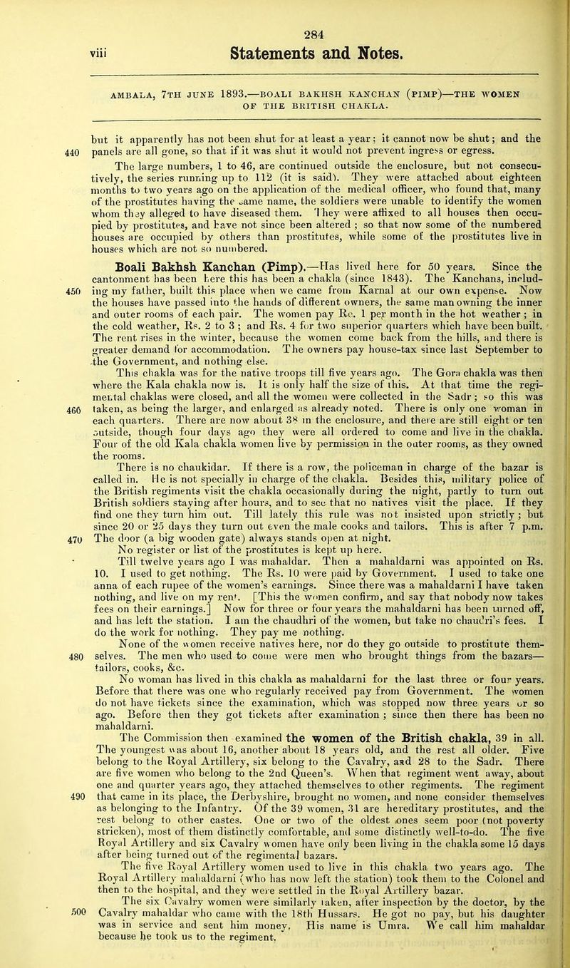 AMBALA, 7TH JUNE 1893.—BOALI BAKHSH KAN CHAN (PIMP)—THE WOMEN OF THE BRITISH CHAKLA. but it apparently has not been shut for at least a year : it cannot now be shut; and the 440 panels are all gone, so that if it was shut it would not prevent ingress or egress. The large numbers, 1 to 46, are continued outside the enclosure, but not consecu- tively, the series running up to 112 (it is said). They were attached about eighteen months to two years ago on the application of the medical officer, who found that, many of the prostitutes having the »ame name, the soldiers were unable to identify the women whom they alleged to have diseased them. They were affixed to all houses then occu- pied by prostitutes, and have not since been altered ; so that now some of the numbered nouses are occupied by others than prostitutes, while some of the prostitutes live in houses which are not so numbered. Boali Bakhsh Kanchan (Pimp).—Has lived here for 50 years. Since the cantonment has been here this has been a chakla (since 1843). The Kanchans, inrlud- 450 ing my father, built this place when we came from Karnal at our own expense. Now the houses have passed into the hands of different owners, the same man owning the inner and outer rooms of each pair. The women pay Re. 1 per month in the hot weather; in the cold weather, Us. 2 to 3 ; and Us. 4 for two superior quarters which have been built. The rent rises in the winter, because the women come back from the hills, and there is greater demand for accommodation. The owners pay house-tax since last September to the Government, and nothing else. This chakla was for the native troops till five years ago. The Gora chakla was then where the Kala chakla now is. It is only half the size of this. At that time the regi- mental chaklas were closed, and all the women were collected in the Sadr; so this was 460 taken, as being the larger, and enlarged as already noted. There is only one woman in each quarters. There are now about 38 m the enclosure, and there are still eight or ten outside, though four days ago they were all ordered to come and live in the chakla. Four of the old Kala chakla women live by permission in the outer rooms, as they owned the rooms. There is no chaukidar. If there is a row, the policeman in charge of the bazar is called in. He is not specially in charge of the chakla. Besides this, military police of the British regiments visit the chakla occasionally during the night, partly to turn out British soldiers staying after hours, and to see that no natives visit the place. If they find one they turn him out. Till lately this rule was not insisted upon strictly; but since 20 or 25 days they turn out even the male cooks and tailors. This is after 7 p.m. 470 The door (a big wooden gate) always stands open at night. No register or list of the prostitutes is kept up here. Till twelve years ago I was mahaldar. Then a mahaldarni was appointed on Its. 10. I used to get nothing. The Rs. 10 were paid by Government. I used to take one anna of each rupee of the women's earnings. Since there was a mahaldarni I have taken nothing, and live on my ren'. [This the women confirm, and say that nobody now takes fees on their earnings.] Now for three or four years the mahaldarni has been turned off, and has left the station. I am the chaudhri of the women, but take no chauiM's fees. I do the work for nothing. They pay me nothing. None of the women receive natives here, nor do they go outside to prostitute them- 480 selves. The men who used to come were men who brought things from the bazars— tailors, cooks, &c. No woman has lived in this chakla as mahaldarni for the last three or four years. Before that there was one who regularly received pay from Government. The women do not have tickets since the examination, which was stopped now three years or so ago. Before then they got tickets after examination ; since then there has been no mahaldarni. The Commission then examined the women of the British chakla, 39 in all. The youngest uas about 16, another about 18 years old, and the rest all older. Five belong to the Royal Artillery, six belong to the Cavalry, aad 28 to the Sadr. There are five women who belong to the 2nd Queen's. When that regiment went away, about one and quarter years ago, they attached themselves to other regiments. The regiment 490 that came in its place, the Derbyshire, brought no women, and none consider themselves as belonging to the Infantry. Of the 39 women, 31 are hereditary prostitutes, and the rest belong to other castes. One or two of the oldest ones seem poor (not poverty stricken), most of them distinctly comfortable, and some distinctly well-to-do. The five Royal Artillery and six Cavalry women have only been living in the chakla some 15 days after being turned out of the regimental bazars. The five Royal Artillery women used to live in this chakla two years ago. The Royal Artillery mahaldarni (who has now left the station) took them to the Colonel and then to the hospital, and they were settled in the Royal Artillery bazar. The six Cavalry women were similarly taken, after inspection by the doctor, by the 500 Cavalry mahaldar who came with the 18th Hussars. He got no pay, but his daughter was in service and sent him money, His name is Umra. We call him mahaldar because he took us to the regiment.