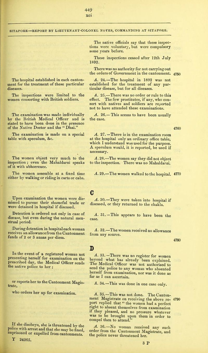 xci SITAPORE—REPORT BY LIEUTENANT-COLON EL NO YES, COMMANDING AT SITAPORE. The hospital established in each canton- ment for the treatment of these particular diseases. The inspections were limited to the women consorting with British soldiers. The examination was made individually by the British Medical Officer and is stated to have been done in the presence of the Native Doctor and the  Dhai. The examination is made on a special table with speculum, &c. The women object very much to the inspection ; even the Mahaldarni speaks of it with abhorrence. The native officials say that these inspec- tions were voluntary, but were compulsory some years before. These inspections ceased after 12th July 1892. There was no authority for not carrying out the orders of Government in the cantonment. A. 24.—The hospital in 1892 was not established for the treatment of any par- ticular disease, but for all diseases. A. 25.—There was no order or rule to this effect. The few prostitutes, if any, who con- sort with natives and soldiers are reported not to have attended these examinations. A. 26.— This seems to have been usually the case. 4750 4760 A. 27. —There is in the examination room at the hospital only an ordinary office table, which I understand was used for the purpose. A speculum would, it is reported, be used if necessary. A. 28.—The women say they did not object to the inspection. There was no Mahaldarni. The women assemble at a fixed time A 29.—The women walked to the hospital. 4770 either by walking or riding in carts or cabs. Upon examination the women were dis- missed to pursue their shameful trade or were detained in hospital if diseased. Detention is ordered not only in case of disease, but even during the natural men- strual period. During detention in hospital each woman receives an allowancefrom the Cantonment funds of 2 or 3 annas per diem. A. 30.—They were taken into hospital if diseased, or they returned to the chakla. A. 31. —This appears to have been the case. A. 32.—The women received no allowance from any source. 4780 In the event of a registered woman not presenting herself for examination on the prescribed day, the Medical Officer sends the native police to her ; or reports her to the Cantonment Magis- trate, = who orders her up for examination. If she disobeys, she is threatened by the police with arrest and that she may be fined imprisoned or expelled from cantonments.' Y 24265. A. 33.—There was no register for women beyond what has already been explained. The Medical Officer was not authorised to send the police to any woman who absented herself from examination, nor was it done as far as I can ascertain. A. 34.—This was done in one case only. A. 35.—This was not done. The Canton- ment Magistrate on receiving the above re- port replied that  the women had a perfect right to absent themselves from examination if they pleased, and no pressure whatever was to be brought upon them in order to compel then to attend. A. 36.—No woman received any such order from the Cantonment Magistrate, and the police never threatened her. 4790