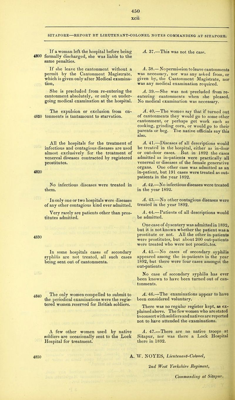 xcii SITAPORE—REPORT BY LIEUTENANT-COLONEL NOTES COMMANDING AT SITAPOEE. If a woman left the hospital before being 4800 formally discharged, she was liable to the same penalties. If she leave the cantonment without a permit by the Cantonment Magistrate, which is given only after Medical examina- tion, She is precluded from re-entering the cantonment absolutely, or only on under- going medical examination at the hospital. The expulsion or exclusion from cn- 4810 tonments is tantamount to starvation. All the hospitals for the treatment of infectious and contagious diseases are used almost exclusively for the treatment of venereal diseases contracted by registered prostitutes. 4820 No infectious diseases were treated in them. In only one or two hospitals were diseases of any other contagious kind ever admitted. Very rarely are patients other than pros- titutes admitted. 4830 In some hospitals cases of secondary syphilis are not treated, all such cases being sent out of cantonments. The only women compelled to submit to the periodical examinations were the regis- tered women reserved for British soldiers. A few other women used by native soldiers are occasionally sent to the Lock Hospital for treatment. A. 37.—This was not the case. A. 38.—No permission to leave cantonments was neeessary, nor was any asked from, or given by, the Cantonment Magistrate, nor was any medical examination required. A. 39.—She was not precluded from re- entering cantonments when she pleased. No medical examination was necessary. A. 40.—The women say that if turned out of cantonments they would go to some other cantonment, or perhaps get work such as cooking, grinding corn, or would go to their parents or beg. The native officials say this also. A. 41.—Diseases of all descriptions would be treated in the hospital, either as in-door or out-door cases. But in 1892 the cases admitted as in-patients were practically all venereal or diseases of the female generative organs. One other case was admitted as an in-patient, but 191 cases were treated as out- patients in the year 1892. A. 42.—No infectious diseases were treated in the year 1892. A. 43.—No other contagious diseases were treated in the year 1892. A. 44.—Patients of all descriptions would be admitted. One case of dysentery was admitted in 1892, but it is not known whether the patient was a prostitute or not. All the other in-patients were prostitutes, but about 200 out-patients were treated who were not prostitutes. A. 45.—No cases of secondary syphilis appeared among the in-patients in the year 1892, but there were four cases amongst the out-patients. No case of secondary syphilis has ever been known to have been turned out of can- tonments. A. 46.—The examinations appear to have been considered voluntary. There was no regular register kept, as ex- plained above. The few women who are stated to consort with soldiers and natives are reported not to have attended the examinations. A. 47.—There are no native troops at Sitapur, nor was there a Lock Hospital there in 1892. 4850 A. W. NOYES, Lieutenant-Colonel, 2nd West Yorkshire Regiment, Commanding at Sitapur.